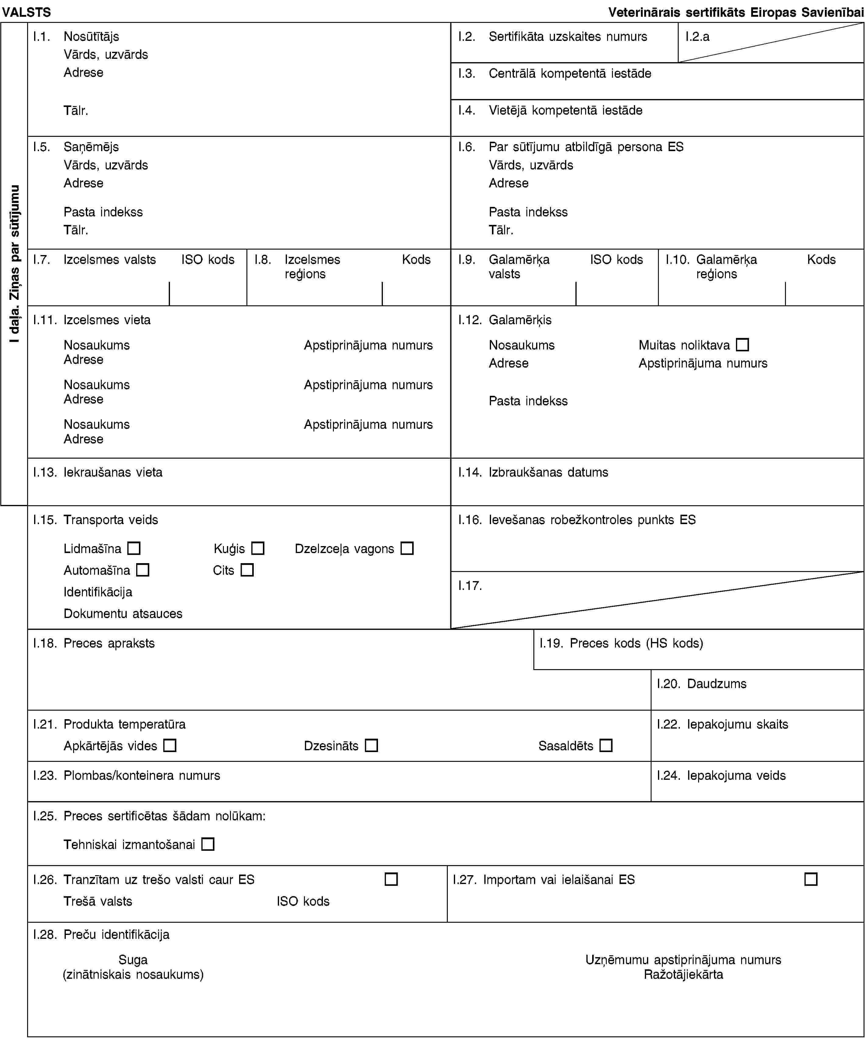 I daļa. Ziņas par sūtījumuVALSTSVeterinārais sertifikāts Eiropas SavienībaiI.1. NosūtītājsVārds, uzvārdsAdreseTālr.I.2. Sertifikāta uzskaites numursI.2.aI.3. Centrālā kompetentā iestādeI.4. Vietējā kompetentā iestādeI.5. SaņēmējsVārds, uzvārdsAdresePasta indekssTālr.I.6. Par sūtījumu atbildīgā persona ESVārds, uzvārdsAdresePasta indekssTālr.I.7. Izcelsmes valstsISO kodsI.8. Izcelsmes reģionsKodsI.9. Galamērķa valstsISO kodsI.10. Galamērķa reģionsKodsI.11. Izcelsmes vietaNosaukumsApstiprinājuma numursAdreseNosaukumsApstiprinājuma numursAdreseNosaukumsApstiprinājuma numursAdreseI.12. GalamērķisNosaukumsMuitas noliktavaAdreseApstiprinājuma numursPasta indekssI.13. Iekraušanas vietaI.14. Izbraukšanas datumsI.15. Transporta veidsLidmašīnaKuģisDzelzceļa vagonsAutomašīnaCitsIdentifikācijaDokumentu atsaucesI.16. Ievešanas robežkontroles punkts ESI.17.I.18. Preces aprakstsI.19. Preces kods (HS kods)I.20. DaudzumsI.21. Produkta temperatūraApkārtējās videsDzesinātsSasaldētsI.22. Iepakojumu skaitsI.23. Plombas/konteinera numursI.24. Iepakojuma veidsI.25. Preces sertificētas šādam nolūkam:Tehniskai izmantošanaiI.26. Tranzītam uz trešo valsti caur ESTrešā valstsISO kodsI.27. Importam vai ielaišanai ESI.28. Preču identifikācijaSuga(zinātniskais nosaukums)Uzņēmumu apstiprinājuma numursRažotājiekārta