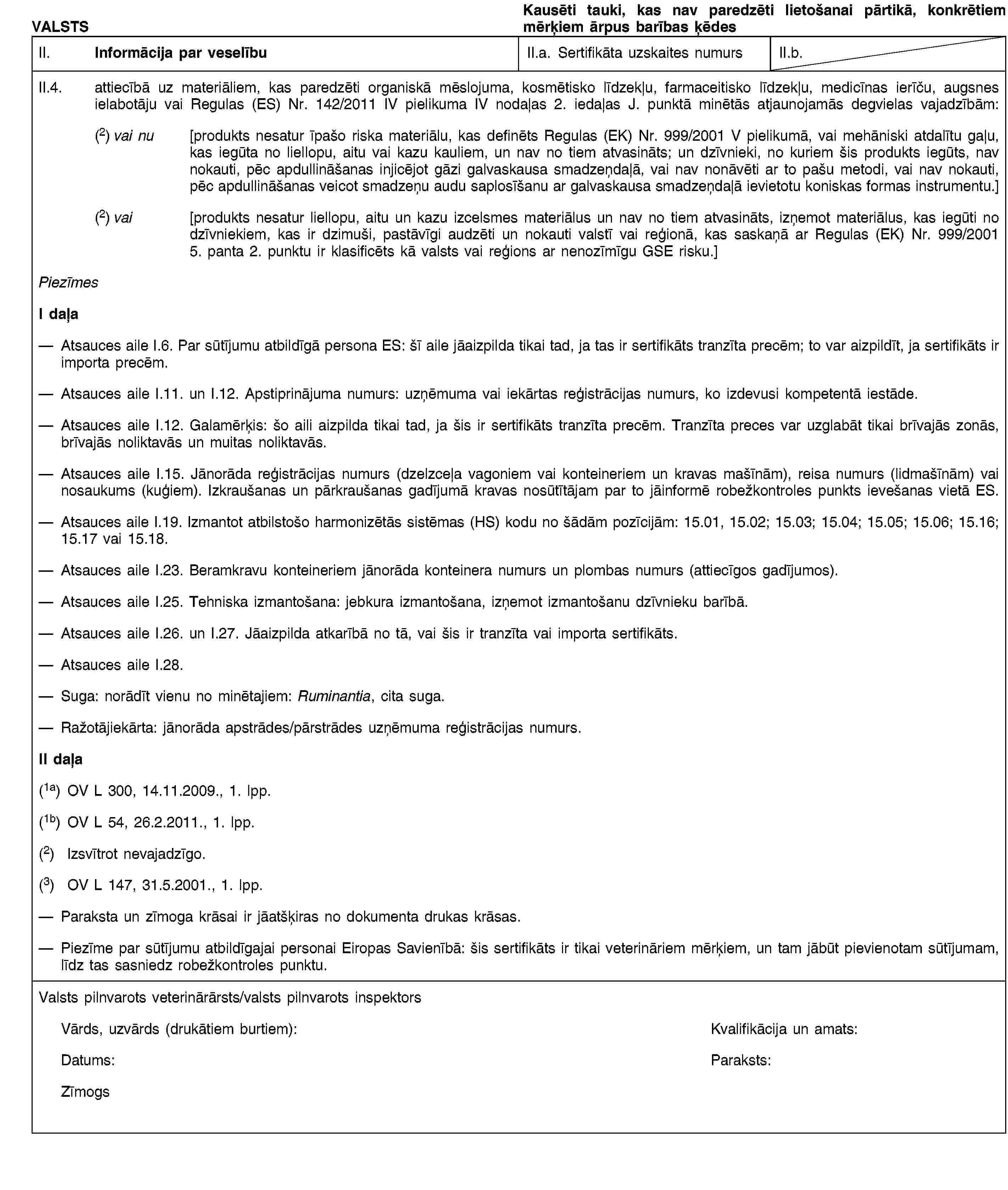 VALSTSKausēti tauki, kas nav paredzēti lietošanai pārtikā, konkrētiem mērķiem ārpus barības ķēdesII. Informācija par veselībuII.a. Sertifikāta uzskaites numursII.b.II.4. attiecībā uz materiāliem, kas paredzēti organiskā mēslojuma, kosmētisko līdzekļu, farmaceitisko līdzekļu, medicīnas ierīču, augsnes ielabotāju vai Regulas (ES) Nr. 142/2011 IV pielikuma IV nodaļas 2. iedaļas J. punktā minētās atjaunojamās degvielas vajadzībām:(2) vai nu [produkts nesatur īpašo riska materiālu, kas definēts Regulas (EK) Nr. 999/2001 V pielikumā, vai mehāniski atdalītu gaļu, kas iegūta no liellopu, aitu vai kazu kauliem, un nav no tiem atvasināts; un dzīvnieki, no kuriem šis produkts iegūts, nav nokauti, pēc apdullināšanas injicējot gāzi galvaskausa smadzeņdaļā, vai nav nonāvēti ar to pašu metodi, vai nav nokauti, pēc apdullināšanas veicot smadzeņu audu saplosīšanu ar galvaskausa smadzeņdaļā ievietotu koniskas formas instrumentu.](2) vai [produkts nesatur liellopu, aitu un kazu izcelsmes materiālus un nav no tiem atvasināts, izņemot materiālus, kas iegūti no dzīvniekiem, kas ir dzimuši, pastāvīgi audzēti un nokauti valstī vai reģionā, kas saskaņā ar Regulas (EK) Nr. 999/2001 5. panta 2. punktu ir klasificēts kā valsts vai reģions ar nenozīmīgu GSE risku.]PiezīmesI daļaAtsauces aile I.6. Par sūtījumu atbildīgā persona ES: šī aile jāaizpilda tikai tad, ja tas ir sertifikāts tranzīta precēm; to var aizpildīt, ja sertifikāts ir importa precēm.Atsauces aile I.11. un I.12. Apstiprinājuma numurs: uzņēmuma vai iekārtas reģistrācijas numurs, ko izdevusi kompetentā iestāde.Atsauces aile I.12. Galamērķis: šo aili aizpilda tikai tad, ja šis ir sertifikāts tranzīta precēm. Tranzīta preces var uzglabāt tikai brīvajās zonās, brīvajās noliktavās un muitas noliktavās.Atsauces aile I.15. Jānorāda reģistrācijas numurs (dzelzceļa vagoniem vai konteineriem un kravas mašīnām), reisa numurs (lidmašīnām) vai nosaukums (kuģiem). Izkraušanas un pārkraušanas gadījumā kravas nosūtītājam par to jāinformē robežkontroles punkts ievešanas vietā ES.Atsauces aile I.19. Izmantot atbilstošo harmonizētās sistēmas (HS) kodu no šādām pozīcijām: 15.01, 15.02; 15.03; 15.04; 15.05; 15.06; 15.16; 15.17 vai 15.18.Atsauces aile I.23. Beramkravu konteineriem jānorāda konteinera numurs un plombas numurs (attiecīgos gadījumos).Atsauces aile I.25. Tehniska izmantošana: jebkura izmantošana, izņemot izmantošanu dzīvnieku barībā.Atsauces aile I.26. un I.27. Jāaizpilda atkarībā no tā, vai šis ir tranzīta vai importa sertifikāts.Atsauces aile I.28.Suga: norādīt vienu no minētajiem: Ruminantia, cita suga.Ražotājiekārta: jānorāda apstrādes/pārstrādes uzņēmuma reģistrācijas numurs.II daļa(1a) OV L 300, 14.11.2009., 1. lpp.(1b) OV L 54, 26.2.2011., 1. lpp.(2) Izsvītrot nevajadzīgo.(3) OV L 147, 31.5.2001., 1. lpp.Paraksta un zīmoga krāsai ir jāatšķiras no dokumenta drukas krāsas.Piezīme par sūtījumu atbildīgajai personai Eiropas Savienībā: šis sertifikāts ir tikai veterināriem mērķiem, un tam jābūt pievienotam sūtījumam, līdz tas sasniedz robežkontroles punktu.Valsts pilnvarots veterinārārsts/valsts pilnvarots inspektorsVārds, uzvārds (drukātiem burtiem):Kvalifikācija un amats:Datums:Paraksts:Zīmogs: