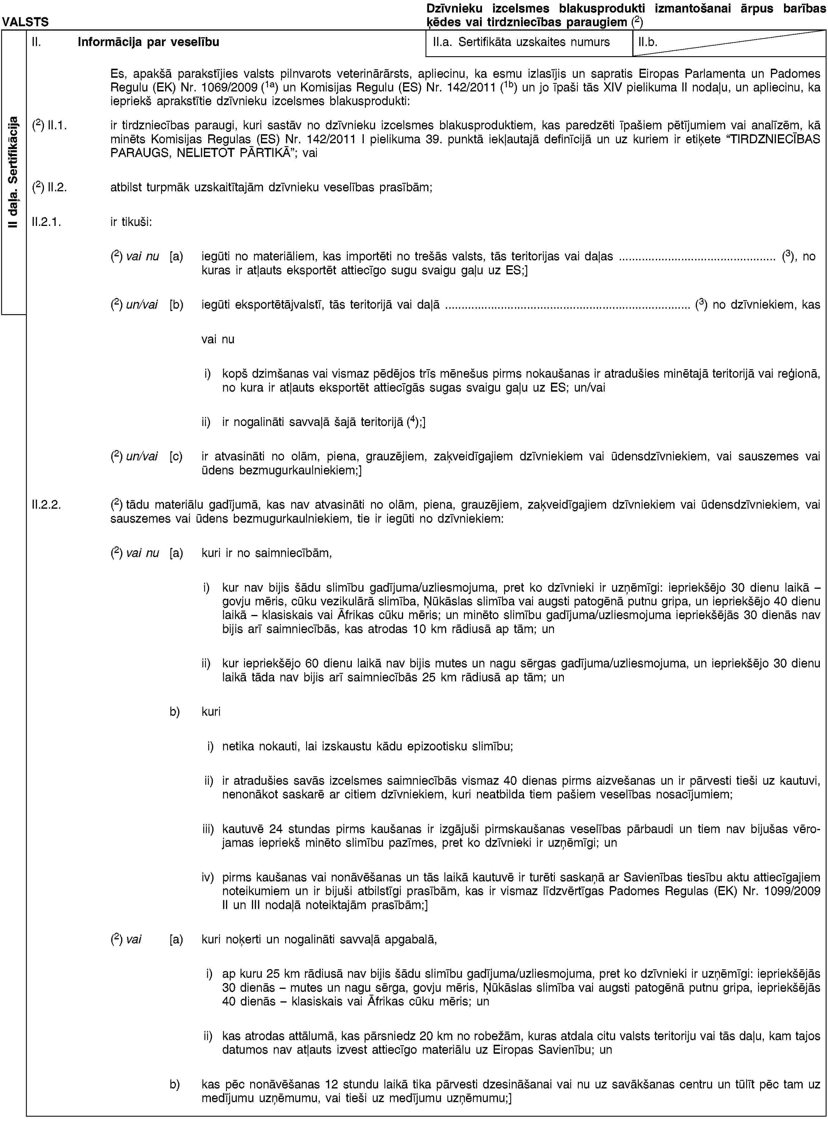 II daļa. SertifikācijaVALSTSDzīvnieku izcelsmes blakusprodukti izmantošanai ārpus barības ķēdes vai tirdzniecības paraugiem (2)II. Informācija par veselībuII.a. Sertifikāta uzskaites numursII.b.Es, apakšā parakstījies valsts pilnvarots veterinārārsts, apliecinu, ka esmu izlasījis un sapratis Eiropas Parlamenta un Padomes Regulu (EK) Nr. 1069/2009 (1a) un Komisijas Regulu (ES) Nr. 142/2011 (1b) un jo īpaši tās XIV pielikuma II nodaļu, un apliecinu, ka iepriekš aprakstītie dzīvnieku izcelsmes blakusprodukti:(2) II.1. ir tirdzniecības paraugi, kuri sastāv no dzīvnieku izcelsmes blakusproduktiem, kas paredzēti īpašiem pētījumiem vai analīzēm, kā minēts Komisijas Regulas (ES) Nr. 142/2011 I pielikuma 39. punktā iekļautajā definīcijā un uz kuriem ir etiķete “TIRDZNIECĪBAS PARAUGS, NELIETOT PĀRTIKĀ”; vai(2) II.2. atbilst turpmāk uzskaitītajām dzīvnieku veselības prasībām;II.2.1. ir tikuši:(2) vai nu [a) iegūti no materiāliem, kas importēti no trešās valsts, tās teritorijas vai daļas … (3), no kuras ir atļauts eksportēt attiecīgo sugu svaigu gaļu uz ES;](2) un/vai [b) iegūti eksportētājvalstī, tās teritorijā vai daļā … (3) no dzīvniekiem, kasvai nui) kopš dzimšanas vai vismaz pēdējos trīs mēnešus pirms nokaušanas ir atradušies minētajā teritorijā vai reģionā, no kura ir atļauts eksportēt attiecīgās sugas svaigu gaļu uz ES; un/vaiii) ir nogalināti savvaļā šajā teritorijā (4);](2) un/vai [c) ir atvasināti no olām, piena, grauzējiem, zaķveidīgajiem dzīvniekiem vai ūdensdzīvniekiem, vai sauszemes vai ūdens bezmugurkaulniekiem;]II.2.2. (2) tādu materiālu gadījumā, kas nav atvasināti no olām, piena, grauzējiem, zaķveidīgajiem dzīvniekiem vai ūdensdzīvniekiem, vai sauszemes vai ūdens bezmugurkaulniekiem, tie ir iegūti no dzīvniekiem:(2) vai nu [a) kuri ir no saimniecībām,i) kur nav bijis šādu slimību gadījuma/uzliesmojuma, pret ko dzīvnieki ir uzņēmīgi: iepriekšējo 30 dienu laikā – govju mēris, cūku vezikulārā slimība, Ņūkāslas slimība vai augsti patogēnā putnu gripa, un iepriekšējo 40 dienu laikā – klasiskais vai Āfrikas cūku mēris; un minēto slimību gadījuma/uzliesmojuma iepriekšējās 30 dienās nav bijis arī saimniecībās, kas atrodas 10 km rādiusā ap tām; unii) kur iepriekšējo 60 dienu laikā nav bijis mutes un nagu sērgas gadījuma/uzliesmojuma, un iepriekšējo 30 dienu laikā tāda nav bijis arī saimniecībās 25 km rādiusā ap tām; unb) kurii) netika nokauti, lai izskaustu kādu epizootisku slimību;ii) ir atradušies savās izcelsmes saimniecībās vismaz 40 dienas pirms aizvešanas un ir pārvesti tieši uz kautuvi, nenonākot saskarē ar citiem dzīvniekiem, kuri neatbilda tiem pašiem veselības nosacījumiem;iii) kautuvē 24 stundas pirms kaušanas ir izgājuši pirmskaušanas veselības pārbaudi un tiem nav bijušas vērojamas iepriekš minēto slimību pazīmes, pret ko dzīvnieki ir uzņēmīgi; univ) pirms kaušanas vai nonāvēšanas un tās laikā kautuvē ir turēti saskaņā ar Savienības tiesību aktu attiecīgajiem noteikumiem un ir bijuši atbilstīgi prasībām, kas ir vismaz līdzvērtīgas Padomes Regulas (EK) Nr. 1099/2009 II un III nodaļā noteiktajām prasībām;](2) vai [a) kuri noķerti un nogalināti savvaļā apgabalā,i) ap kuru 25 km rādiusā nav bijis šādu slimību gadījuma/uzliesmojuma, pret ko dzīvnieki ir uzņēmīgi: iepriekšējās 30 dienās – mutes un nagu sērga, govju mēris, Ņūkāslas slimība vai augsti patogēnā putnu gripa, iepriekšējās 40 dienās – klasiskais vai Āfrikas cūku mēris; unii) kas atrodas attālumā, kas pārsniedz 20 km no robežām, kuras atdala citu valsts teritoriju vai tās daļu, kam tajos datumos nav atļauts izvest attiecīgo materiālu uz Eiropas Savienību; unb) kas pēc nonāvēšanas 12 stundu laikā tika pārvesti dzesināšanai vai nu uz savākšanas centru un tūlīt pēc tam uz medījumu uzņēmumu, vai tieši uz medījumu uzņēmumu;]