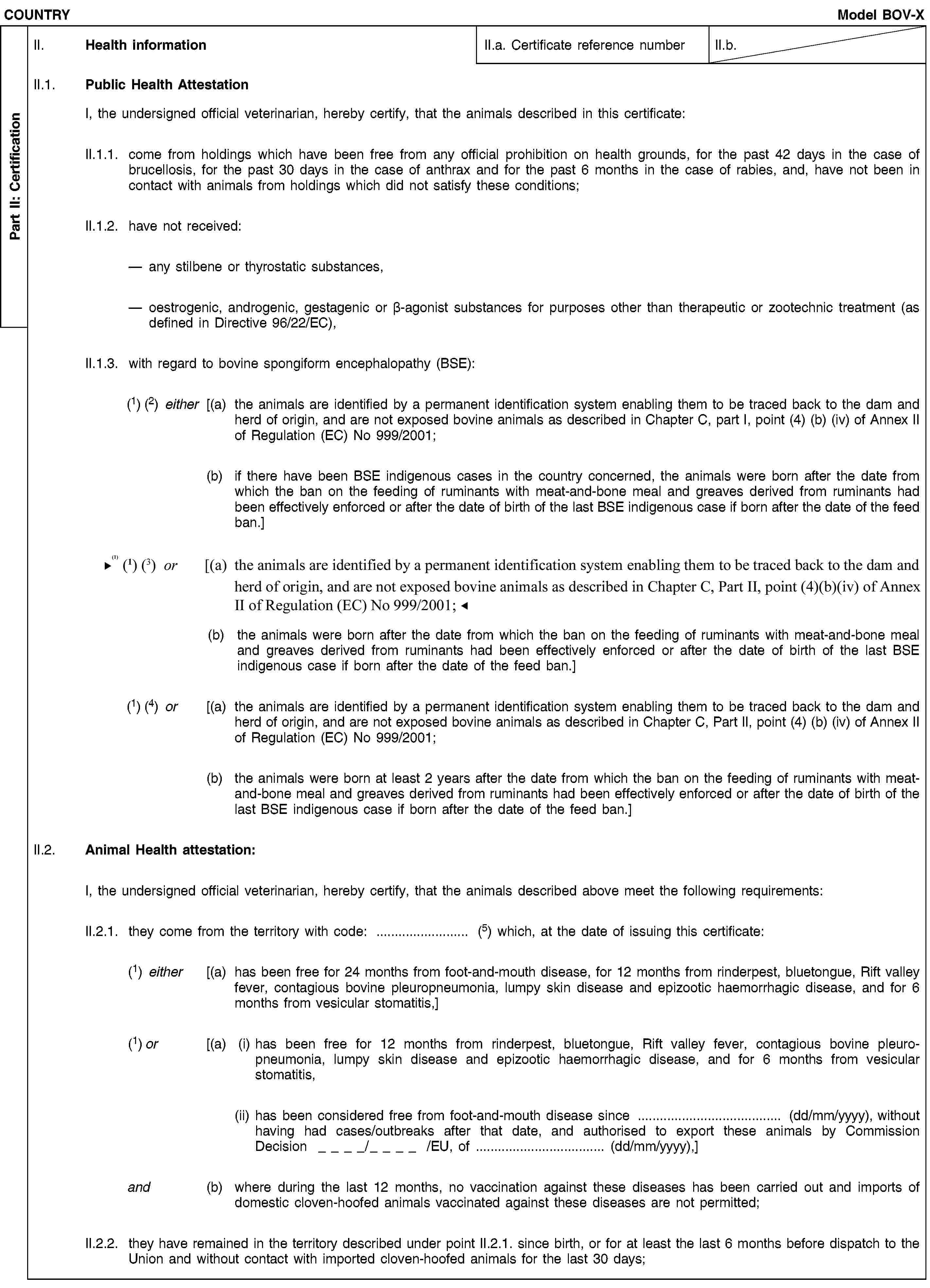 Part II: CertificationCOUNTRYModel BOV-XII. Health informationII.a. Certificate reference numberII.b.II.1. Public Health AttestationI, the undersigned official veterinarian, hereby certify, that the animals described in this certificate:II.1.1. come from holdings which have been free from any official prohibition on health grounds, for the past 42 days in the case of brucellosis, for the past 30 days in the case of anthrax and for the past 6 months in the case of rabies, and, have not been in contact with animals from holdings which did not satisfy these conditions;II.1.2. have not received:any stilbene or thyrostatic substances,oestrogenic, androgenic, gestagenic or β-agonist substances for purposes other than therapeutic or zootechnic treatment (as defined in Directive 96/22/EC),II.1.3. with regard to bovine spongiform encephalopathy (BSE):(1) (2) either [(a) the animals are identified by a permanent identification system enabling them to be traced back to the dam and herd of origin, and are not exposed bovine animals as described in Chapter C, part I, point (4) (b) (iv) of Annex II of Regulation (EC) No 999/2001;(b) if there have been BSE indigenous cases in the country concerned, the animals were born after the date from which the ban on the feeding of ruminants with meat-and-bone meal and greaves derived from ruminants had been effectively enforced or after the date of birth of the last BSE indigenous case if born after the date of the feed ban.](1) (3) or [(a) the animals are identified by a permanent identification system enabling them to be traced back to the dam and herd of origin, and are not exposed bovine animals as described in Chapter C, part I, point (4) (b) (iv) of Annex II of Regulation (EC) No 999/2001;(b) the animals were born after the date from which the ban on the feeding of ruminants with meat-and-bone meal and greaves derived from ruminants had been effectively enforced or after the date of birth of the last BSE indigenous case if born after the date of the feed ban.](1) (4) or [(a) the animals are identified by a permanent identification system enabling them to be traced back to the dam and herd of origin, and are not exposed bovine animals as described in Chapter C, Part II, point (4) (b) (iv) of Annex II of Regulation (EC) No 999/2001;(b) the animals were born at least 2 years after the date from which the ban on the feeding of ruminants with meat-and-bone meal and greaves derived from ruminants had been effectively enforced or after the date of birth of the last BSE indigenous case if born after the date of the feed ban.]II.2. Animal Health attestation:I, the undersigned official veterinarian, hereby certify, that the animals described above meet the following requirements:II.2.1. they come from the territory with code: … (5) which, at the date of issuing this certificate:(1) either [(a) has been free for 24 months from foot-and-mouth disease, for 12 months from rinderpest, bluetongue, Rift valley fever, contagious bovine pleuropneumonia, lumpy skin disease and epizootic haemorrhagic disease, and for 6 months from vesicular stomatitis,](1) or [(a) (i) has been free for 12 months from rinderpest, bluetongue, Rift valley fever, contagious bovine pleuropneumonia, lumpy skin disease and epizootic haemorrhagic disease, and for 6 months from vesicular stomatitis,(ii) has been considered free from foot-and-mouth disease since … (dd/mm/yyyy), without having had cases/outbreaks after that date, and authorised to export these animals by Commission Decision / /EU, of … (dd/mm/yyyy),]and (b) where during the last 12 months, no vaccination against these diseases has been carried out and imports of domestic cloven-hoofed animals vaccinated against these diseases are not permitted;II.2.2. they have remained in the territory described under point II.2.1. since birth, or for at least the last 6 months before dispatch to the Union and without contact with imported cloven-hoofed animals for the last 30 days;