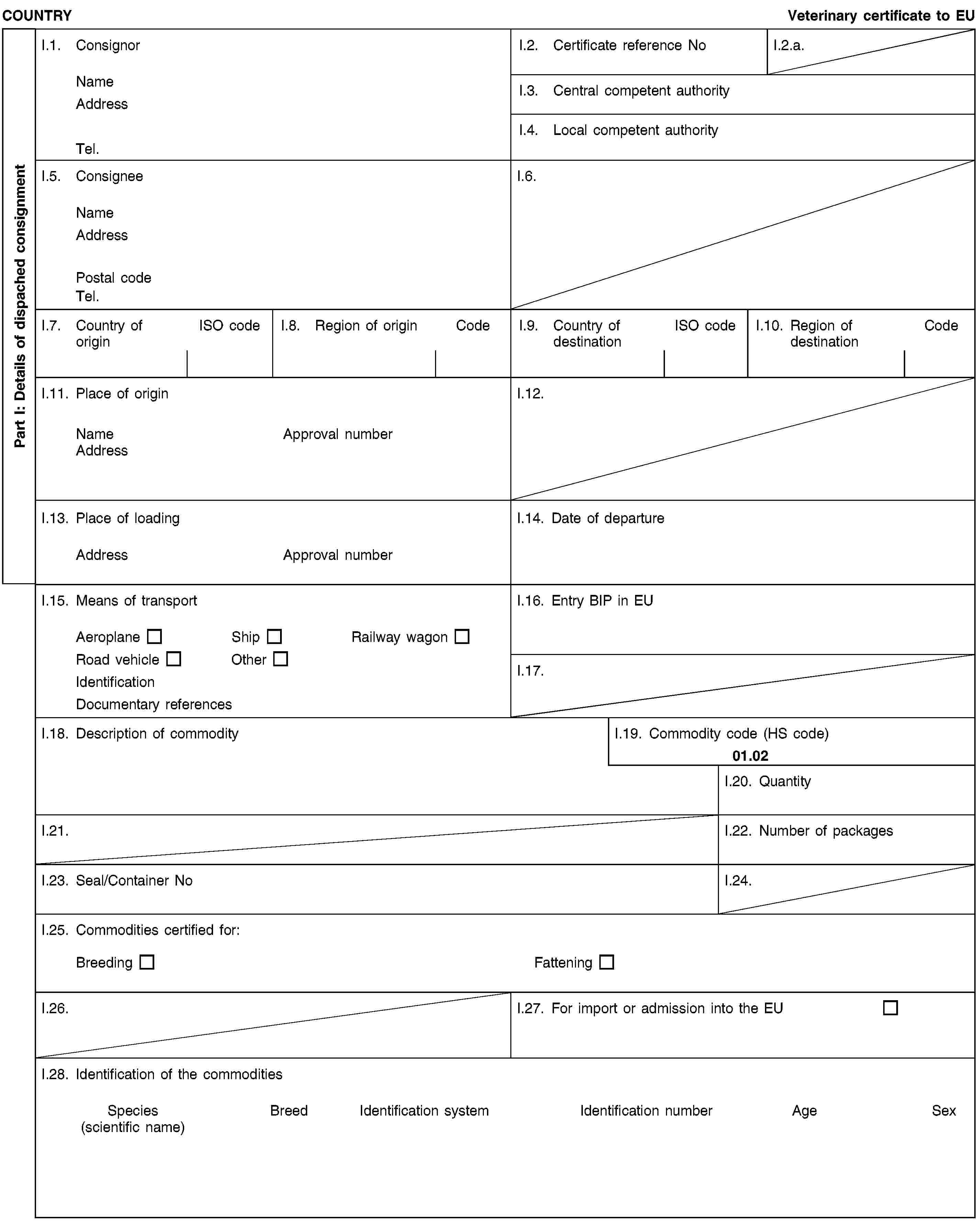 Part I: Details of dispached consignmentCOUNTRYVeterinary certificate to EUI.1. ConsignorNameAddressTel.I.2. Certificate reference NoI.2.a.I.3. Central competent authorityI.4. Local competent authorityI.5. ConsigneeNameAddressPostal codeTel.I.6.I.7. Country of originISO codeI.8. Region of originCodeI.9. Country of destinationISO codeI.10. Region of destinationCodeI.11. Place of originNameApproval numberAddressI.12.I.13. Place of loadingAddressApproval numberI.14. Date of departureI.15. Means of transportAeroplaneShipRailway wagonRoad vehicleOtherIdentificationDocumentary referencesI.16. Entry BIP in EUI.17.I.18. Description of commodityI.19. Commodity code (HS code)01.02I.20. QuantityI.21.I.22. Number of packagesI.23. Seal/Container NoI.24.I.25. Commodities certified for:BreedingFatteningI.26.I.27. For import or admission into the EUI.28. Identification of the commoditiesSpecies(scientific name)BreedIdentification systemIdentification numberAgeSex