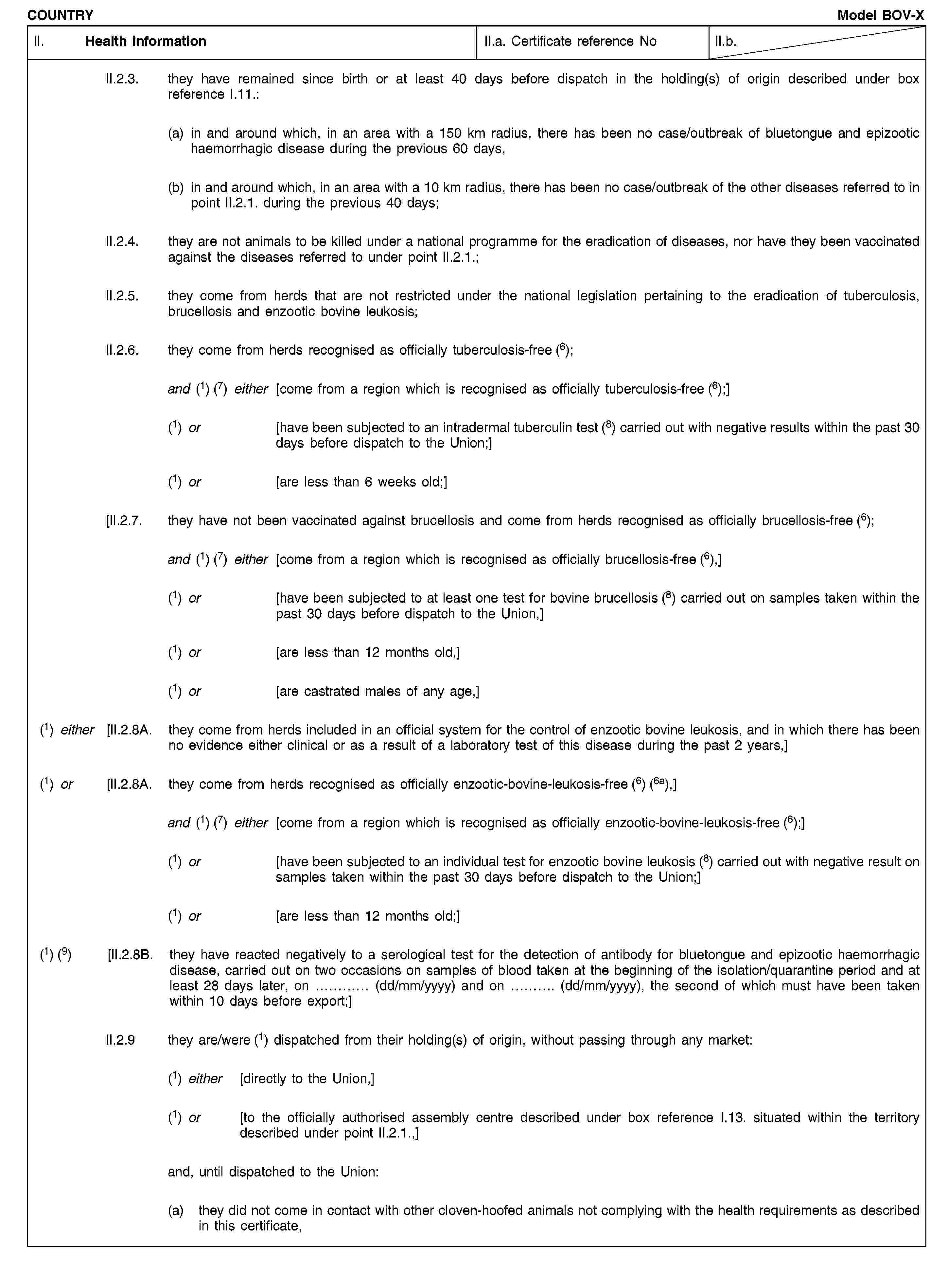 COUNTRYModel BOV-XII. Health informationII.a. Certificate reference NoII.b.II.2.3. they have remained since birth or at least 40 days before dispatch in the holding(s) of origin described under box reference I.11.:(a) in and around which, in an area with a 150 km radius, there has been no case/outbreak of bluetongue and epizootic haemorrhagic disease during the previous 60 days,(b) in and around which, in an area with a 10 km radius, there has been no case/outbreak of the other diseases referred to in point II.2.1. during the previous 40 days;II.2.4. they are not animals to be killed under a national programme for the eradication of diseases, nor have they been vaccinated against the diseases referred to under point II.2.1.;II.2.5. they come from herds that are not restricted under the national legislation pertaining to the eradication of tuberculosis, brucellosis and enzootic bovine leukosis;II.2.6. they come from herds recognised as officially tuberculosis-free (6);and (1) (7) either [come from a region which is recognised as officially tuberculosis-free (6);](1) or [have been subjected to an intradermal tuberculin test (8) carried out with negative results within the past 30 days before dispatch to the Union;](1) or [are less than 6 weeks old;][II.2.7. they have not been vaccinated against brucellosis and come from herds recognised as officially brucellosis-free (6);and (1) (7) either [come from a region which is recognised as officially brucellosis-free (6),](1) or [have been subjected to at least one test for bovine brucellosis (8) carried out on samples taken within the past 30 days before dispatch to the Union,](1) or [are less than 12 months old,](1) or [are castrated males of any age,](1) either [II.2.8A. they come from herds included in an official system for the control of enzootic bovine leukosis, and in which there has been no evidence either clinical or as a result of a laboratory test of this disease during the past 2 years,](1) or [II.2.8A. they come from herds recognised as officially enzootic-bovine-leukosis-free (6) (6a),]and (1) (7) either [come from a region which is recognised as officially enzootic-bovine-leukosis-free (6);](1) or [have been subjected to an individual test for enzootic bovine leukosis (8) carried out with negative result on samples taken within the past 30 days before dispatch to the Union;](1) or [are less than 12 months old;](1) (9) [II.2.8B. they have reacted negatively to a serological test for the detection of antibody for bluetongue and epizootic haemorrhagic disease, carried out on two occasions on samples of blood taken at the beginning of the isolation/quarantine period and at least 28 days later, on … (dd/mm/yyyy) and on … (dd/mm/yyyy), the second of which must have been taken within 10 days before export;]II.2.9 they are/were (1) dispatched from their holding(s) of origin, without passing through any market:(1) either [directly to the Union,](1) or [to the officially authorised assembly centre described under box reference I.13. situated within the territory described under point II.2.1.,]and, until dispatched to the Union:(a) they did not come in contact with other cloven-hoofed animals not complying with the health requirements as described in this certificate,