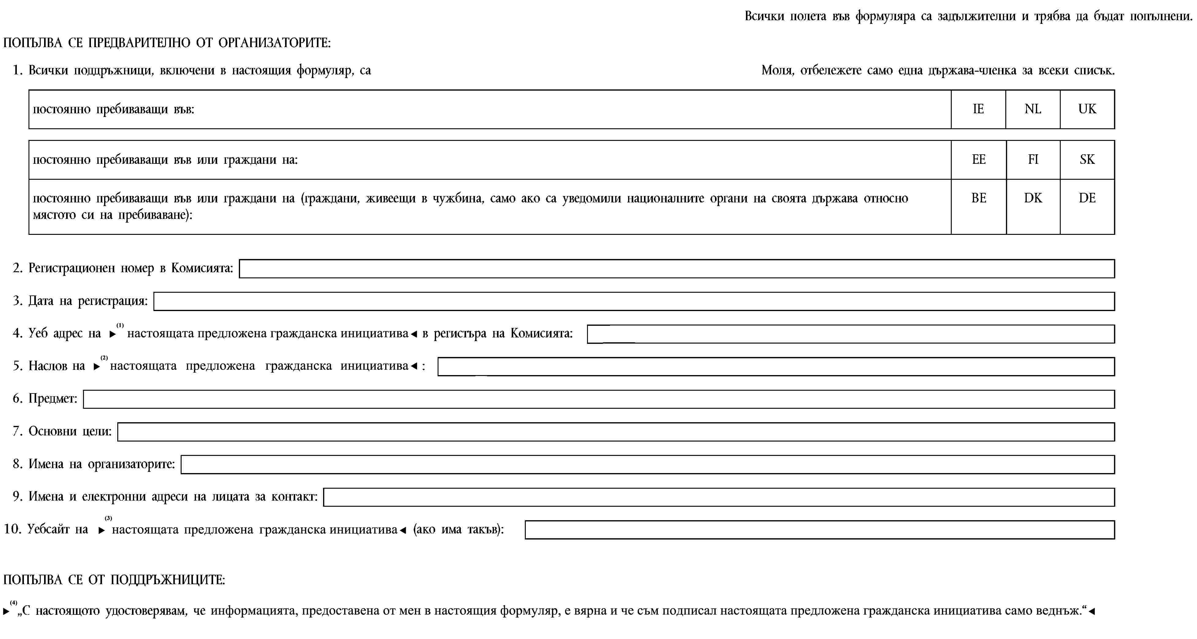 Всички полета във формуляра са задължителни и трябва да бъдат попълнени.ПОПЪЛВА СЕ ПРЕДВАРИТЕЛНО ОТ ОРГАНИЗАТОРИТЕ:1. Всички поддръжници, включени в настоящия формуляр, саМоля, отбележете само една държава-членка за всеки списък.постоянно пребиваващи във:IENLUKпостоянно пребиваващи във или граждани на:EEFISKпостоянно пребиваващи във или граждани на (граждани, живеещи в чужбина, само ако са уведомили националните органи на своята държава относно мястото си на пребиваване):BEDKDE2. Регистрационен номер в Комисията:3. Дата на регистрация:4. Уеб адрес на предложената гражданска инициатива в регистъра на Комисията:5. Наслов на предложената гражданска инициатива:6. Предмет:7. Основни цели:8. Имена на организаторите:9. Имена и електронни адреси на лицата за контакт:10. Уебсайт на предложената гражданска инициатива (ако има такъв):ПОПЪЛВА СЕ ОТ ПОДДРЪЖНИЦИТЕ:„С настоящото удостоверявам, че данните в настоящия формуляр са верни и че съм подписал настоящата предложена гражданска инициатива само веднъж.“