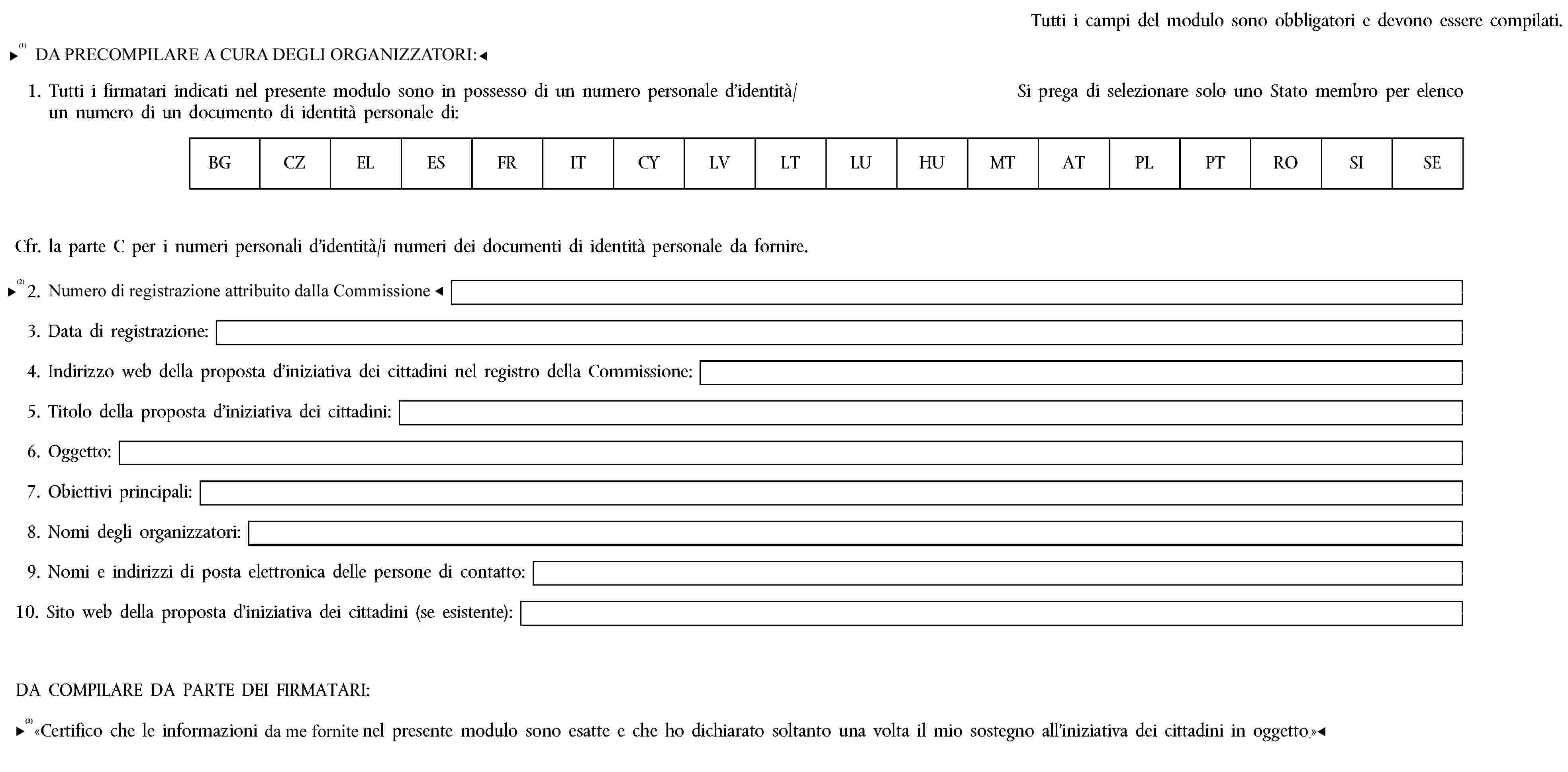 Tutti i campi del modulo sono obbligatori e devono essere compilati.PRECOMPILATO DAGLI ORGANIZZATORI:1. Tutti i firmatari indicati nel presente modulo sono in possesso di un numero personale d’identità/ un numero di un documento di identità personale di:Si prega di selezionare solo uno Stato membro per elencoBGCZELESFRITCYLVLTLUHUMTATPLPTROSISECfr. la parte C per i numeri personali d’identità/i numeri dei documenti di identità personale da fornire.2. Numero di registrazione della Commissione:3. Data di registrazione:4. Indirizzo web della proposta d’iniziativa dei cittadini nel registro della Commissione:5. Titolo della proposta d’iniziativa dei cittadini:6. Oggetto:7. Obiettivi principali:8. Nomi degli organizzatori:9. Nomi e indirizzi di posta elettronica delle persone di contatto:10. Sito web della proposta d’iniziativa dei cittadini (se esistente):DA COMPILARE DA PARTE DEI FIRMATARI:«Certifico che le informazioni indicate nel presente modulo sono esatte e che ho dichiarato soltanto una volta il mio sostegno all’iniziativa dei cittadini in oggetto.»