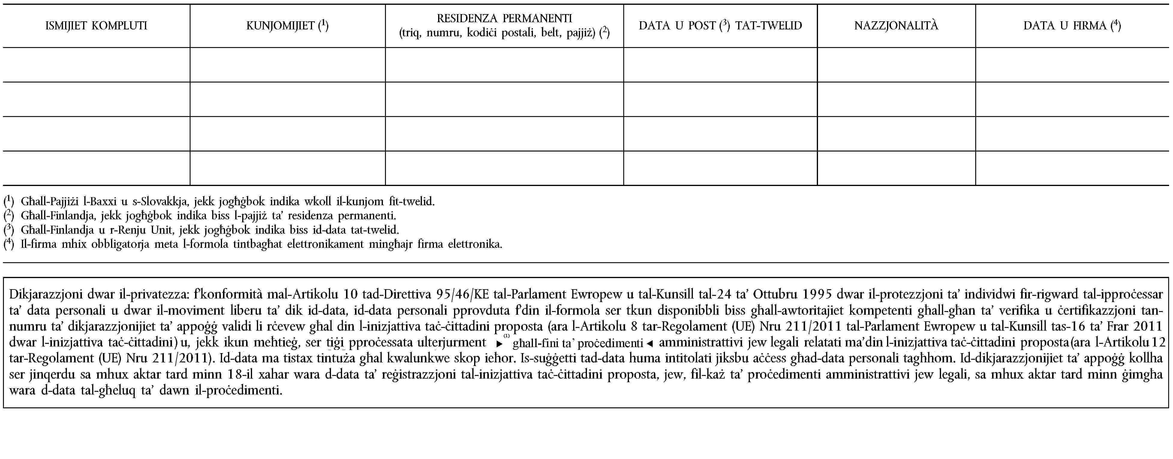 ISMIJIET KOMPLUTIKUNJOMIJIET (1)RESIDENZA PERMANENTI(triq, numru, kodiċi postali, belt, pajjiż) (2)DATA U POST (3) TAT-TWELIDNAZZJONALITÀDATA U FIRMA (4)(1) Għall-Pajjiżi l-Baxxi u s-Slovakkja, jekk jogħġbok indika wkoll il-kunjom fit-twelid.(2) Għall-Finlandja, jekk jogħġbok indika biss l-pajjiż ta’ residenza permanenti.(3) Għall-Finlandja u r-Renju Unit, jekk jogħġbok indika biss id-data tat-twelid.(4) Il-firma mhix obbligatorja meta l-formola tintbagħat elettronikament mingħajr firma elettronika.Dikjarazzjoni dwar il-privatezza: f’konformità mal-Artikolu 10 tad-Direttiva 95/46/KE tal-Parlament Ewropew u tal-Kunsill tal-24 ta’ Ottubru 1995 dwar il-protezzjoni ta’ individwi fir-rigward tal-ipproċessar ta’ data personali u dwar il-moviment liberu ta’ dik id-data, id-data personali pprovduta f’din il-formola ser tkun disponibbli biss għall-awtoritajiet kompetenti għall-għan ta’ verifika u ċertifikazzjoni tan-numru ta’ dikjarazzjonijiet ta’ appoġġ validi li rċevew għal din l-inizjattiva taċ-ċittadini proposta (ara l-Artikolu 8 tar-Regolament (UE) Nru 211/2011 tal-Parlament Ewropew u tal-Kunsill tas-16 ta’ Frar 2011 dwar l-inizjattiva taċ-ċittadini ) u, jekk ikun meħtieġ, ser tiġi pproċessata ulterjurment għall-għan tal-proċeduri amministrattivi jew legali relatati ma’ din l-inizjattiva taċ-ċittadini proposta (ara l-Artikolu 12 tar-Regolament (UE) Nru 211/2011). Id-data ma tistax tintuża għal kwalunkwe skop ieħor. Is-suġġetti tad-data huma intitolati jiksbu aċċess għad-data personali tagħhom. Id-dikjarazzjonijiet ta’ appoġġ kollha ser jinqerdu sa mhux aktar tard minn 18-il xahar wara d-data ta’ reġistrazzjoni tal-inizjattiva taċ-ċittadini proposta, jew, fil-każ ta’ proċedimenti amministrattivi jew legali, sa mhux aktar tard minn ġimgħa wara d-data tal-għeluq ta’ dawn il-proċedimenti.