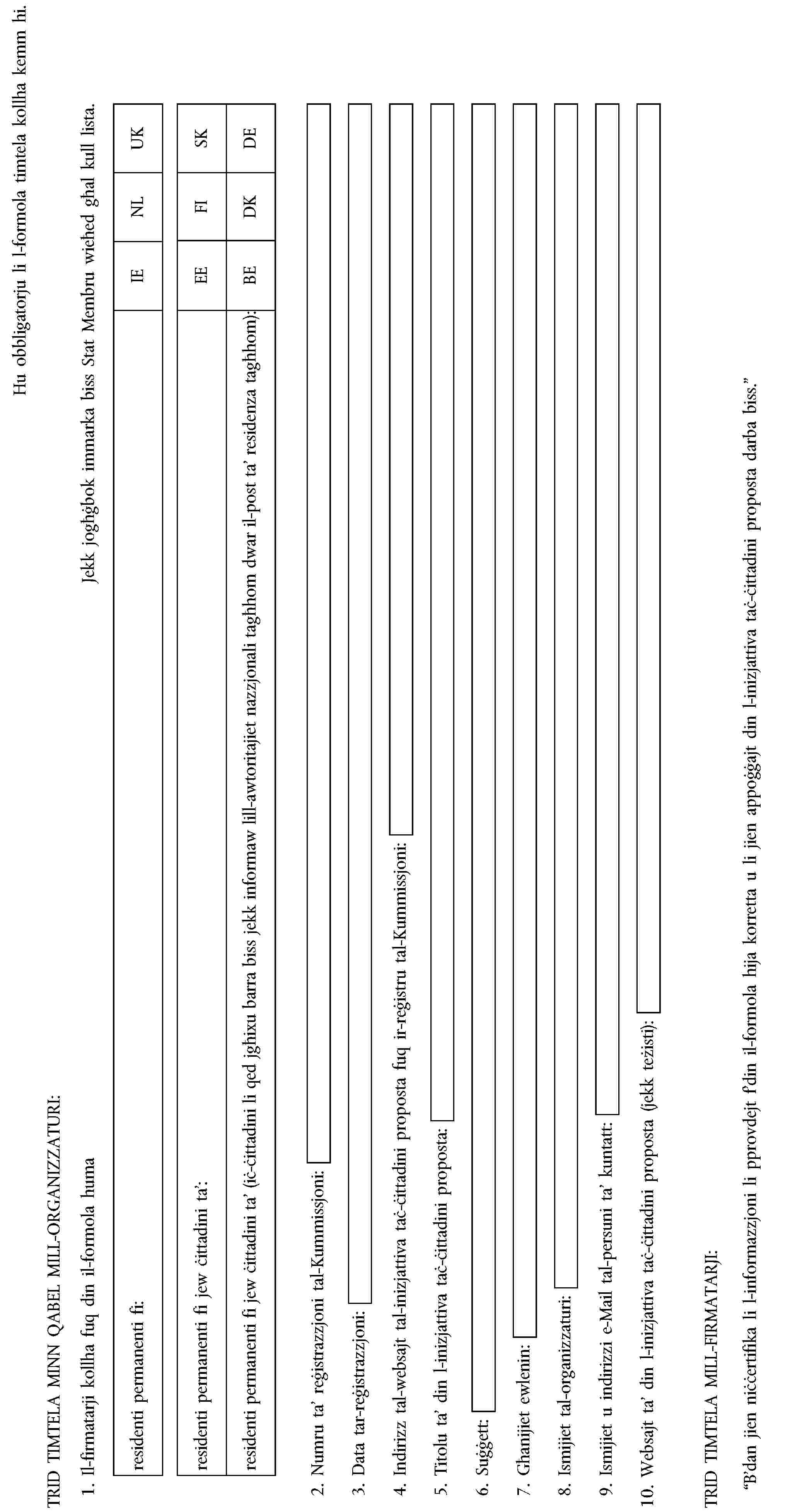 Hu obbligatorju li l-formola timtela kollha kemm hi.TRID TIMTELA MINN QABEL MILL-ORGANIZZATURI:1. Il-firmatarji kollha fuq din il-formola humaJekk jogħġbok immarka biss Stat Membru wieħed għal kull lista.residenti permanenti fi:IENLUKresidenti permanenti fi jew ċittadini ta’:EEFISKresidenti permanenti fi jew ċittadini ta’ (iċ-ċittadini li qed jgħixu barra biss jekk informaw lill-awtoritajiet nazzjonali tagħhom dwar il-post ta’ residenza tagħhom):BEDKDE2. Numru ta’ reġistrazzjoni tal-Kummissjoni:3. Data tar-reġistrazzjoni:4. Indirizz tal-websajt tal-inizjattiva taċ-ċittadini proposta fuq ir-reġistru tal-Kummissjoni:5. Titolu ta’ din l-inizjattiva taċ-ċittadini proposta:6. Suġġett:7. Għanijiet ewlenin:8. Ismijiet tal-organizzaturi:9. Ismijiet u indirizzi e-Mail tal-persuni ta’ kuntatt:10. Websajt ta’ din l-inizjattiva taċ-ċittadini proposta (jekk teżisti):TRID TIMTELA MILL-FIRMATARJI:“B’dan jien niċċertifika li l-informazzjoni li pprovdejt f’din il-formola hija korretta u li jien appoġġajt din l-inizjattiva taċ-ċittadini proposta darba biss.”