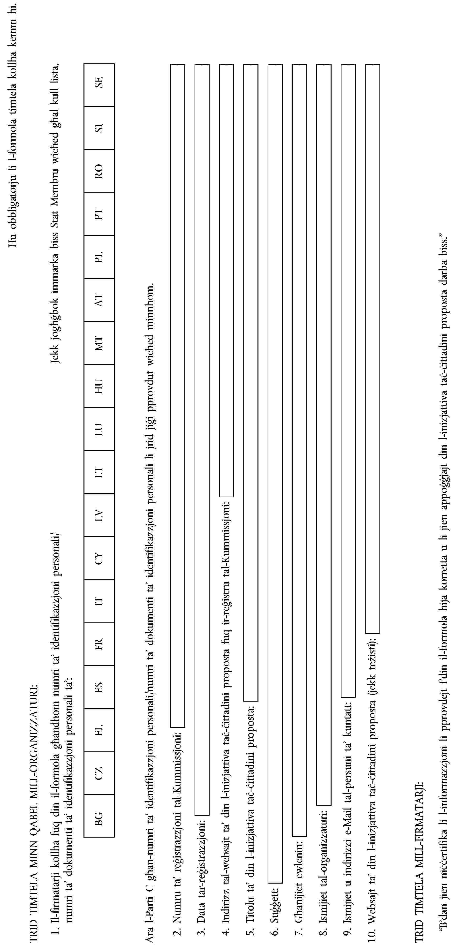 Hu obbligatorju li l-formola timtela kollha kemm hi.TRID TIMTELA MINN QABEL MILL-ORGANIZZATURI:1. Il-firmatarji kollha fuq din il-formola għandhom numri ta’ identifikazzjoni personali/numri ta’ dokumenti ta’ identifikazzjoni personali ta’:Jekk jogħġbok immarka biss Stat Membru wieħed għal kull lista,BGCZELESFRITCYLVLTLUHUMTATPLPTROSISEAra l-Parti C għan-numri ta’ identifikazzjoni personali/numri ta’ dokumenti ta’ identifikazzjoni personali li jrid jiġi pprovdut wieħed minnhom.2. Numru ta’ reġistrazzjoni tal-Kummissjoni:3. Data tar-reġistrazzjoni:4. Indirizz tal-websajt ta’ din l-inizjattiva taċ-ċittadini proposta fuq ir-reġistru tal-Kummissjoni:5. Titolu ta’ din l-inizjattiva taċ-ċittadini proposta:6. Suġġett:7. Għanijiet ewlenin:8. Ismijiet tal-organizzaturi:9. Ismijiet u indirizzi e-Mail tal-persuni ta’ kuntatt:10. Websajt ta’ din l-inizjattiva taċ-ċittadini proposta (jekk teżisti):TRID TIMTELA MILL-FIRMATARJI:“B’dan jien niċċertifika li l-informazzjoni li pprovdejt f’din il-formola hija korretta u li jien appoġġjajt din l-inizjattiva taċ-ċittadini proposta darba biss.”