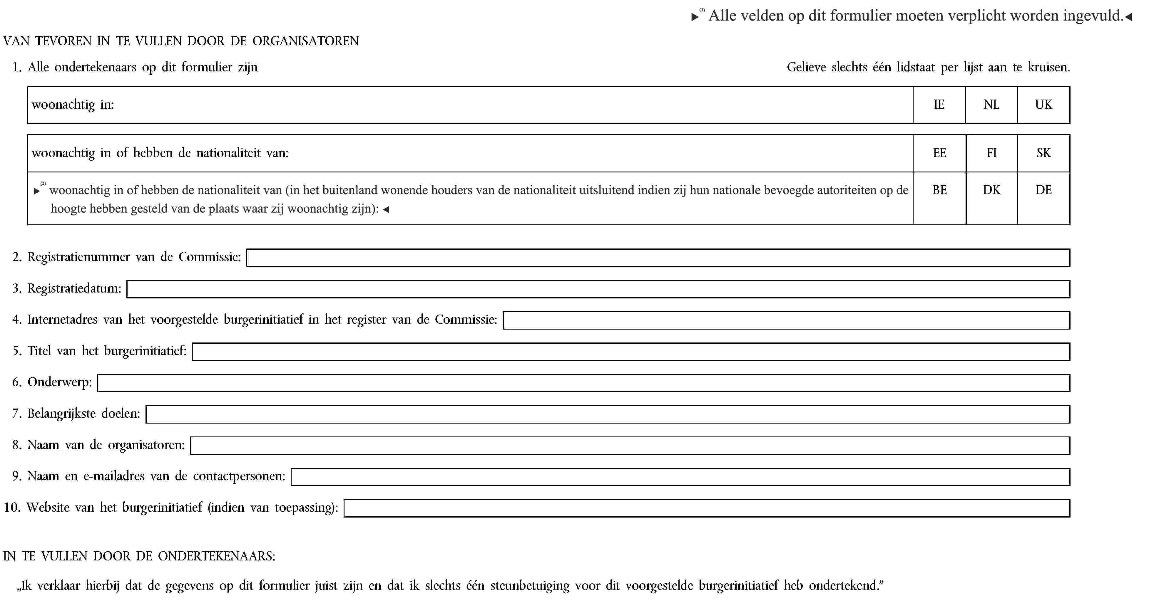 Alle velden op dit formulier moet verplicht worden ingevuld.VAN TEVOREN IN TE VULLEN DOOR DE ORGANISATOREN1. Alle ondertekenaars op dit formulier zijnGelieve slechts één lidstaat per lijst aan te kruisen.woonachtig in:IENLUKwoonachtig in of hebben de nationaliteit van:EEFISKwoonachtig in of hebben de nationaliteit van (houders van de nationaliteit uitsluitend indien zij hun nationale bevoegde autoriteiten op de hoogte hebben gesteld van de plaats waar zij woonachtig zijn):BEDKDE2. Registratienummer van de Commissie:3. Registratiedatum:4. Internetadres van het voorgestelde burgerinitiatief in het register van de Commissie:5. Titel van het burgerinitiatief:6. Onderwerp:7. Belangrijkste doelen:8. Naam van de organisatoren:9. Naam en e-mailadres van de contactpersonen:10. Website van het burgerinitiatief (indien van toepassing):IN TE VULLEN DOOR DE ONDERTEKENAARS:„Ik verklaar hierbij dat de gegevens op dit formulier juist zijn en dat ik slechts één steunbetuiging voor dit voorgestelde burgerinitiatief heb ondertekend.”