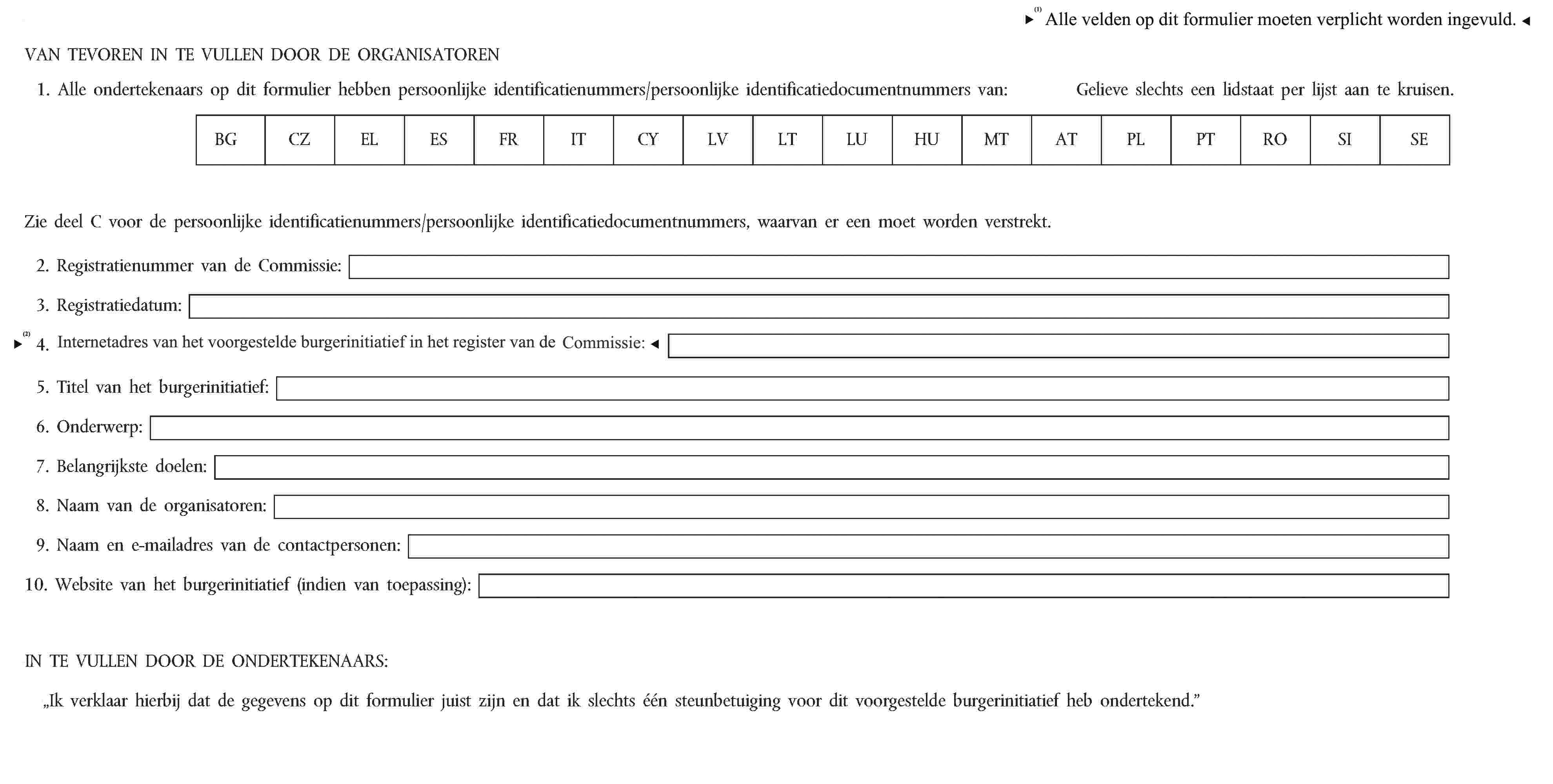 Alle velden op dit formulier moet verplicht worden ingevuld.VAN TEVOREN IN TE VULLEN DOOR DE ORGANISATOREN1. Alle ondertekenaars op dit formulier hebben persoonlijke identificatienummers/persoonlijke identificatiedocumentnummers van:Gelieve slechts een lidstaat per lijst aan te kruisen.BGCZELESFRITCYLVLTLUHUMTATPLPTROSISEZie deel C voor de persoonlijke identificatienummers/persoonlijke identificatiedocumentnummers, waarvan er een moet worden verstrekt.2. Registratienummer van de Commissie:3. Registratiedatum:4. Internetadres van dit burgerinitiatief in het register van de Commissie:5. Titel van het burgerinitiatief:6. Onderwerp:7. Belangrijkste doelen:8. Naam van de organisatoren:9. Naam en e-mailadres van de contactpersonen:10. Website van het burgerinitiatief (indien van toepassing):IN TE VULLEN DOOR DE ONDERTEKENAARS:„Ik verklaar hierbij dat de gegevens op dit formulier juist zijn en dat ik slechts één steunbetuiging voor dit voorgestelde burgerinitiatief heb ondertekend.”