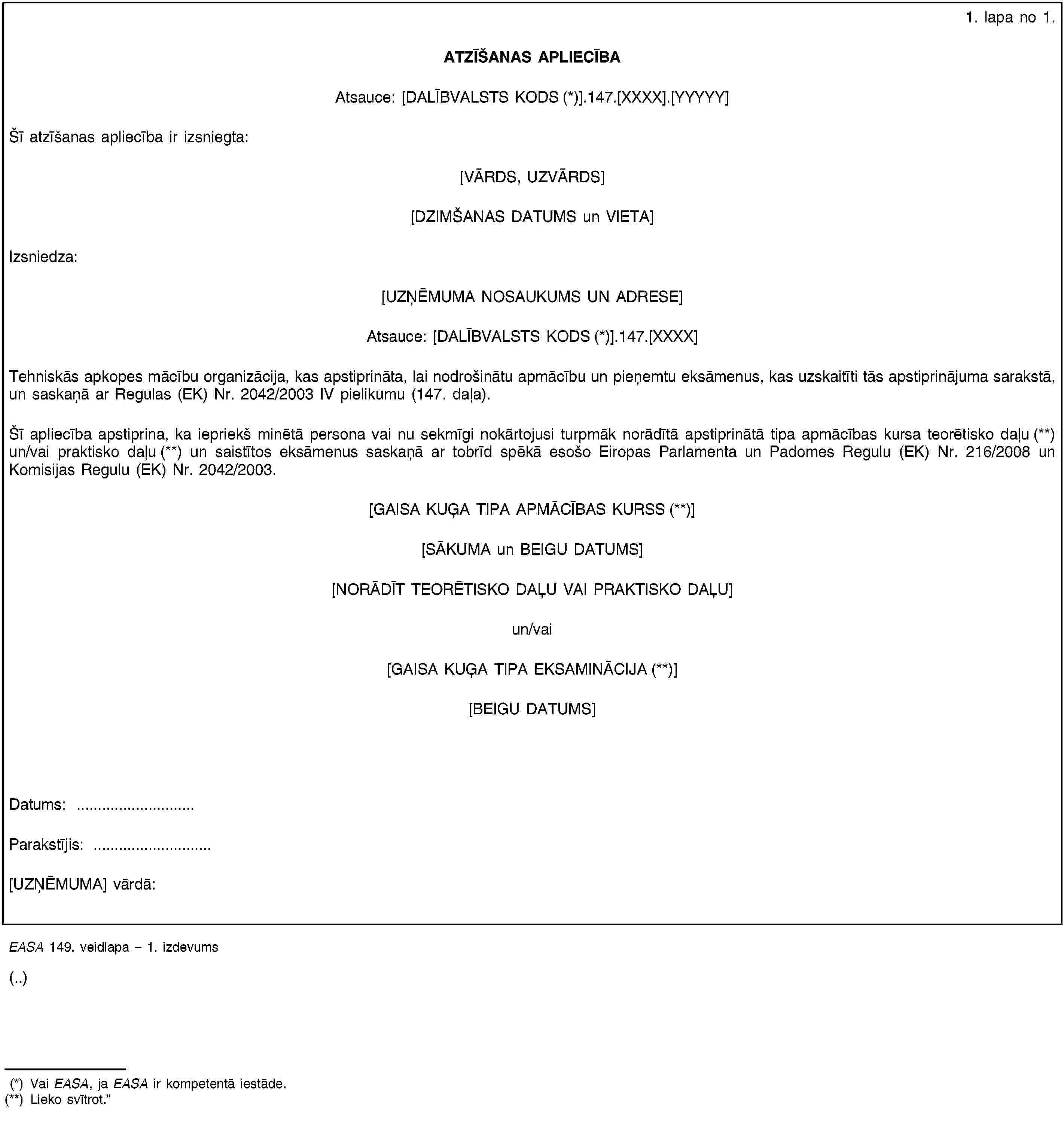 1. lapa no 1.ATZĪŠANAS APLIECĪBAAtsauce: [DALĪBVALSTS KODS (*)].147.[XXXX].[YYYYY]Šī atzīšanas apliecība ir izsniegta:[VĀRDS, UZVĀRDS][DZIMŠANAS DATUMS un VIETA]Izsniedza:[UZŅĒMUMA NOSAUKUMS UN ADRESE]Atsauce: [DALĪBVALSTS KODS (*)].147.[XXXX]Tehniskās apkopes mācību organizācija, kas apstiprināta, lai nodrošinātu apmācību un pieņemtu eksāmenus, kas uzskaitīti tās apstiprinājuma sarakstā, un saskaņā ar Regulas (EK) Nr. 2042/2003 IV pielikumu (147. daļa).Šī apliecība apstiprina, ka iepriekš minētā persona vai nu sekmīgi nokārtojusi turpmāk norādītā apstiprinātā tipa apmācības kursa teorētisko daļu (**) un/vai praktisko daļu (**) un saistītos eksāmenus saskaņā ar tobrīd spēkā esošo Eiropas Parlamenta un Padomes Regulu (EK) Nr. 216/2008 un Komisijas Regulu (EK) Nr. 2042/2003.[GAISA KUĢA TIPA APMĀCĪBAS KURSS (**)][SĀKUMA un BEIGU DATUMS][NORĀDĪT TEORĒTISKO DAĻU VAI PRAKTISKO DAĻU]un/vai[GAISA KUĢA TIPA EKSAMINĀCIJA (**)][BEIGU DATUMS]Datums: …Parakstījis: …[UZŅĒMUMA] vārdā:EASA 149. veidlapa – 1. izdevums(..)(*) Vai EASA, ja EASA ir kompetentā iestāde.(**) Lieko svītrot.