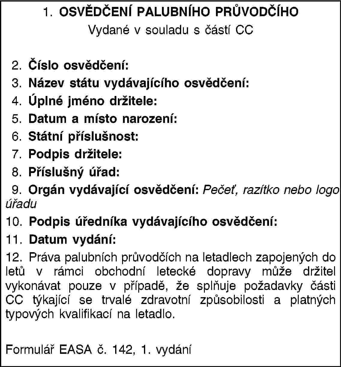 1. OSVĚDČENÍ PALUBNÍHO PRŮVODČÍHOVydané v souladu s částí CC2. Číslo osvědčení:3. Název státu vydávajícího osvědčení:4. Úplné jméno držitele:5. Datum a místo narození:6. Státní příslušnost:7. Podpis držitele:8. Příslušný úřad:9. Orgán vydávající osvědčení: Pečeť, razítko nebo logo úřadu10. Podpis úředníka vydávajícího osvědčení:11. Datum vydání:12. Práva palubních průvodčích na letadlech zapojených do letů v rámci obchodní letecké dopravy může držitel vykonávat pouze v případě, že splňuje požadavky části CC týkající se trvalé zdravotní způsobilosti a platných typových kvalifikací na letadlo.Formulář EASA č. 142, 1. vydání