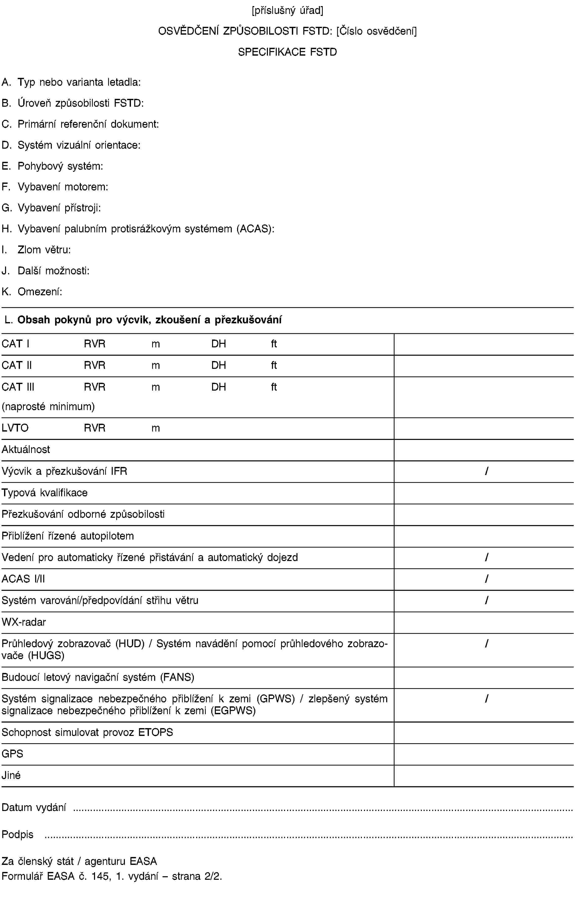 [příslušný úřad]OSVĚDČENÍ ZPŮSOBILOSTI FSTD: [Číslo osvědčení]SPECIFIKACE FSTDA. Typ nebo varianta letadla:B. Úroveň způsobilosti FSTD:C. Primární referenční dokument:D. Systém vizuální orientace:E. Pohybový systém:F. Vybavení motorem:G. Vybavení přístroji:H. Vybavení palubním protisrážkovým systémem (ACAS):I. Zlom větru:J. Další možnosti:K. Omezení:L. Obsah pokynů pro výcvik, zkoušení a přezkušováníCAT IRVRmDHftCAT IIRVRmDHftCAT IIIRVRmDHft(naprosté minimum)LVTORVRmAktuálnostVýcvik a přezkušování IFR/Typová kvalifikacePřezkušování odborné způsobilostiPřiblížení řízené autopilotemVedení pro automaticky řízené přistávání a automatický dojezd/ACAS I/II/Systém varování/předpovídání střihu větru/WX-radarPrůhledový zobrazovač (HUD) / Systém navádění pomocí průhledového zobrazovače (HUGS)/Budoucí letový navigační systém (FANS)Systém signalizace nebezpečného přiblížení k zemi (GPWS) / zlepšený systém signalizace nebezpečného přiblížení k zemi (EGPWS)/Schopnost simulovat provoz ETOPSGPSJinéDatum vydání …Podpis …Za členský stát / agenturu EASAFormulář EASA č. 145, 1. vydání – strana 2/2.
