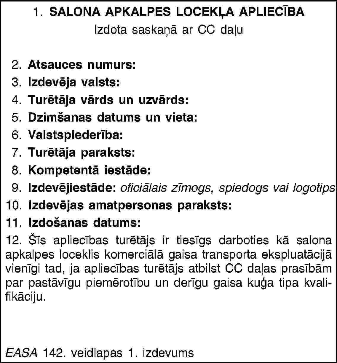 1. SALONA APKALPES LOCEKĻA APLIECĪBAIzdota saskaņā ar CC daļu2. Atsauces numurs:3. Izdevēja valsts:4. Turētāja vārds un uzvārds:5. Dzimšanas datums un vieta:6. Valstspiederība:7. Turētāja paraksts:8. Kompetentā iestāde:9. Izdevējiestāde: oficiālais zīmogs, spiedogs vai logotips10. Izdevējas amatpersonas paraksts:11. Izdošanas datums:12. Šīs apliecības turētājs ir tiesīgs darboties kā salona apkalpes loceklis komerciālā gaisa transporta ekspluatācijā vienīgi tad, ja apliecības turētājs atbilst CC daļas prasībām par pastāvīgu piemērotību un derīgu gaisa kuģa tipa kvalifikāciju.EASA 142. veidlapas 1. izdevums