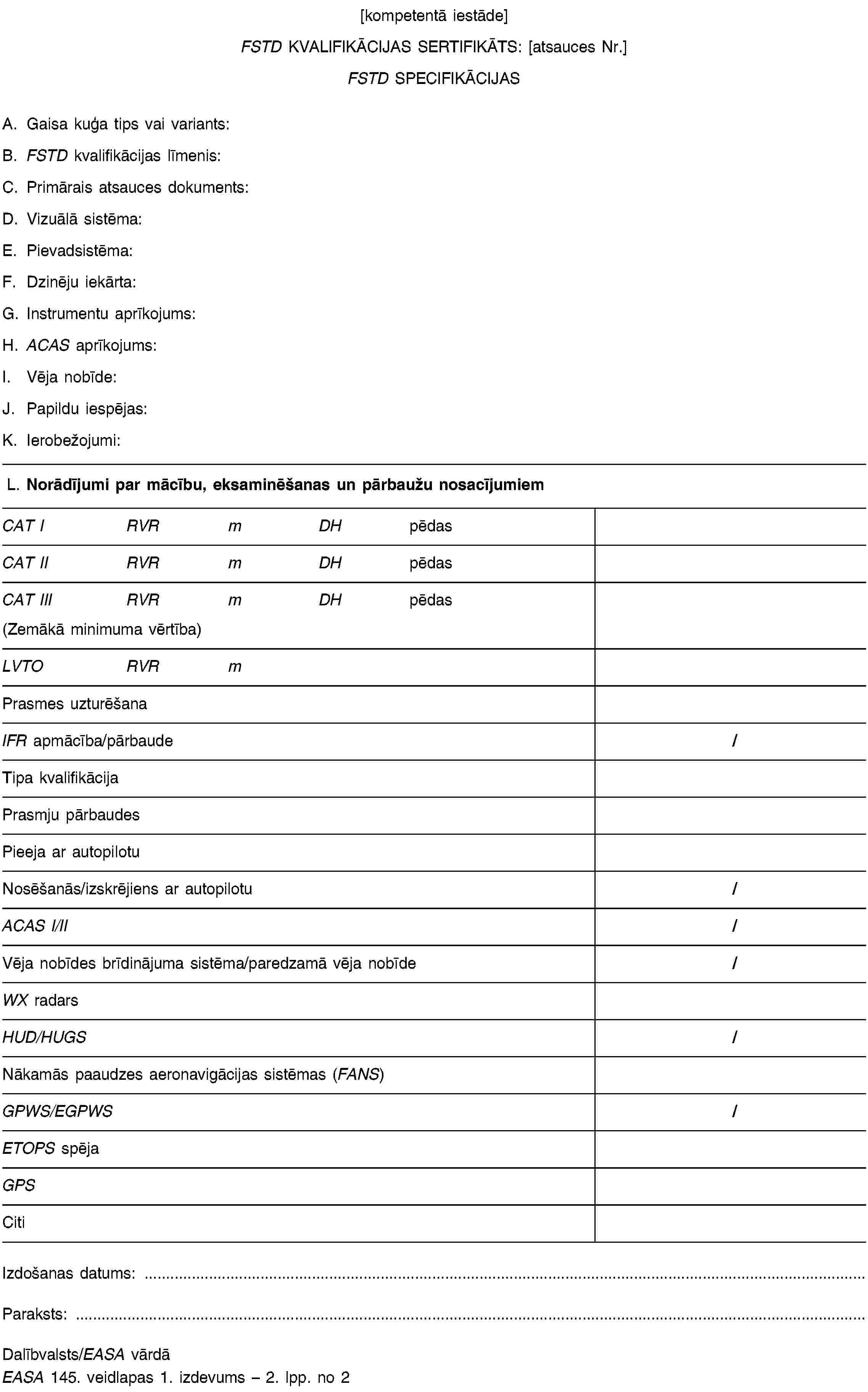 [kompetentā iestāde]FSTD KVALIFIKĀCIJAS SERTIFIKĀTS: [atsauces Nr.]FSTD SPECIFIKĀCIJASA. Gaisa kuģa tips vai variants:B. FSTD kvalifikācijas līmenis:C. Primārais atsauces dokuments:D. Vizuālā sistēma:E. Pievadsistēma:F. Dzinēju iekārta:G. Instrumentu aprīkojums:H. ACAS aprīkojums:I. Vēja nobīde:J. Papildu iespējas:K. Ierobežojumi:L. Norādījumi par mācību, eksaminēšanas un pārbaužu nosacījumiemCAT IRVRmDHpēdasCAT IIRVRmDHpēdasCAT IIIRVRmDHpēdas(Zemākā minimuma vērtība)LVTORVRmPrasmes uzturēšanaIFR apmācība/pārbaude/Tipa kvalifikācijaPrasmju pārbaudesPieeja ar autopilotuNosēšanās/izskrējiens ar autopilotu/ACAS I/II/Vēja nobīdes brīdinājuma sistēma/paredzamā vēja nobīde/WX radarsHUD/HUGS/Nākamās paaudzes aeronavigācijas sistēmas (FANS)GPWS/EGPWS/ETOPS spējaGPSCitiIzdošanas datums: …Paraksts: …Dalībvalsts/EASA vārdāEASA 145. veidlapas 1. izdevums – 2. lpp. no 2