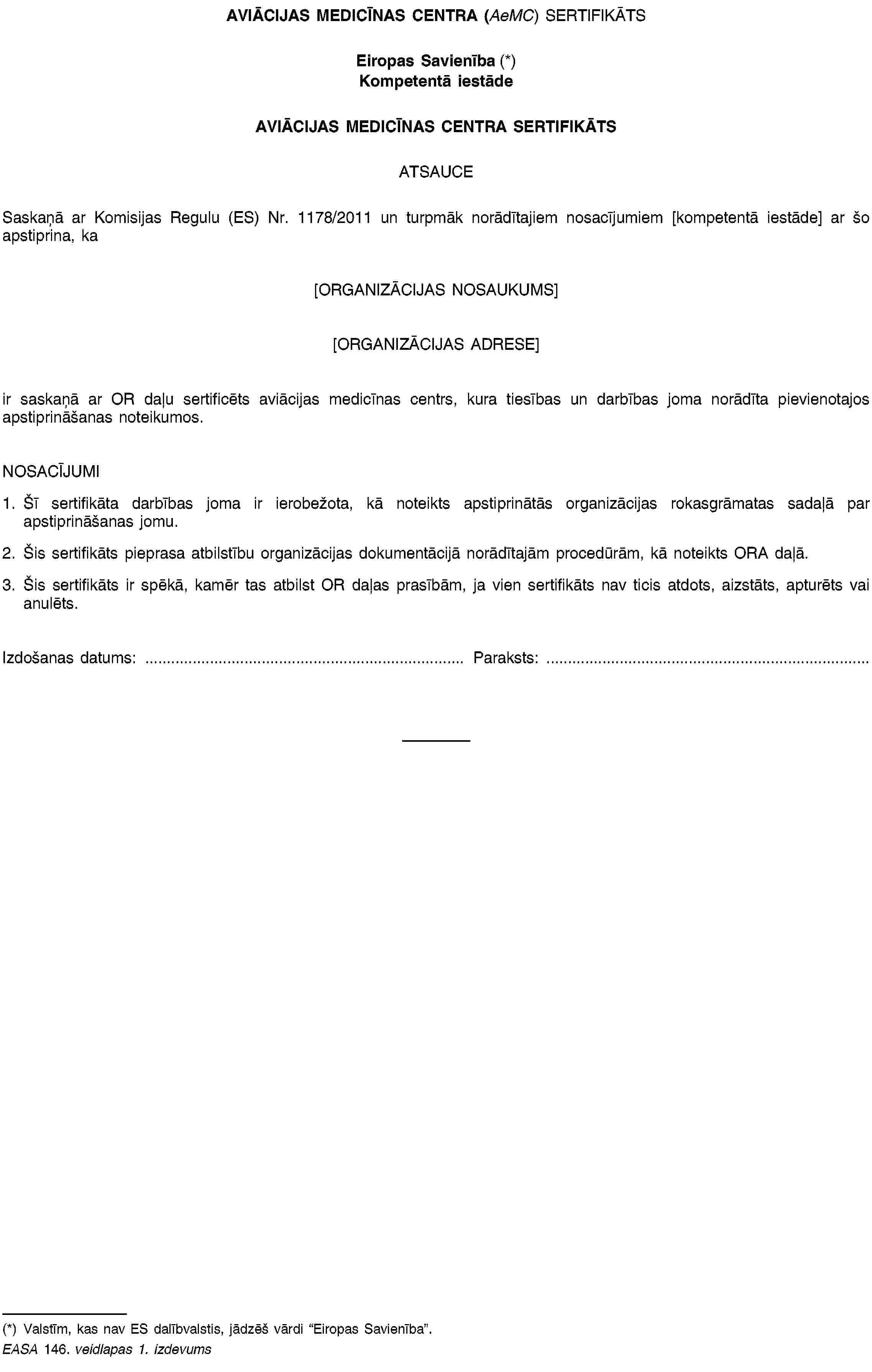 AVIĀCIJAS MEDICĪNAS CENTRA (AeMC) SERTIFIKĀTSEiropas Savienība (*)Kompetentā iestādeAVIĀCIJAS MEDICĪNAS CENTRA SERTIFIKĀTSATSAUCESaskaņā ar Komisijas Regulu (ES) Nr. 1178/2011 un turpmāk norādītajiem nosacījumiem [kompetentā iestāde] ar šo apstiprina, ka[ORGANIZĀCIJAS NOSAUKUMS][ORGANIZĀCIJAS ADRESE]ir saskaņā ar OR daļu sertificēts aviācijas medicīnas centrs, kura tiesības un darbības joma norādīta pievienotajos apstiprināšanas noteikumos.NOSACĪJUMI1. Šī sertifikāta darbības joma ir ierobežota, kā noteikts apstiprinātās organizācijas rokasgrāmatas sadaļā par apstiprināšanas jomu.2. Šis sertifikāts pieprasa atbilstību organizācijas dokumentācijā norādītajām procedūrām, kā noteikts ORA daļā.3. Šis sertifikāts ir spēkā, kamēr tas atbilst OR daļas prasībām, ja vien sertifikāts nav ticis atdots, aizstāts, apturēts vai anulēts.Izdošanas datums: …Paraksts: …(*) Valstīm, kas nav ES dalībvalstis, jādzēš vārdi “Eiropas Savienība”.EASA 146. veidlapas 1. izdevums