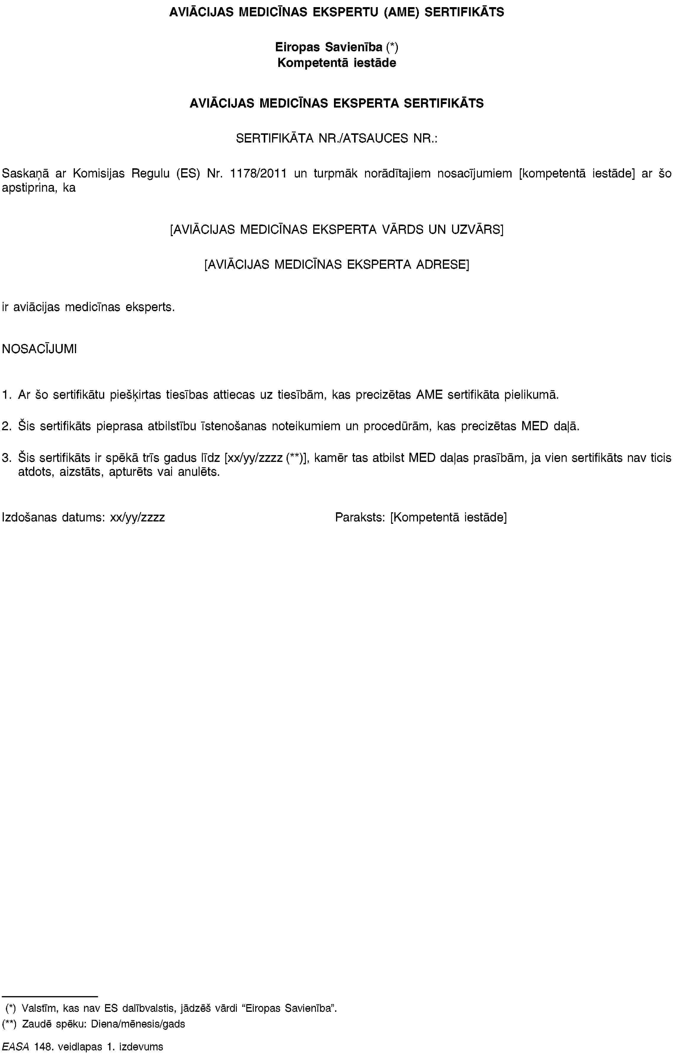 AVIĀCIJAS MEDICĪNAS EKSPERTU (AME) SERTIFIKĀTSEiropas Savienība (*)Kompetentā iestādeAVIĀCIJAS MEDICĪNAS EKSPERTA SERTIFIKĀTSSERTIFIKĀTA NR./ATSAUCES NR.:Saskaņā ar Komisijas Regulu (ES) Nr. 1178/2011 un turpmāk norādītajiem nosacījumiem [kompetentā iestāde] ar šo apstiprina, ka[AVIĀCIJAS MEDICĪNAS EKSPERTA VĀRDS UN UZVĀRS][AVIĀCIJAS MEDICĪNAS EKSPERTA ADRESE]ir aviācijas medicīnas eksperts.NOSACĪJUMI1. Ar šo sertifikātu piešķirtas tiesības attiecas uz tiesībām, kas precizētas AME sertifikāta pielikumā.2. Šis sertifikāts pieprasa atbilstību īstenošanas noteikumiem un procedūrām, kas precizētas MED daļā.3. Šis sertifikāts ir spēkā trīs gadus līdz [xx/yy/zzzz (**)], kamēr tas atbilst MED daļas prasībām, ja vien sertifikāts nav ticis atdots, aizstāts, apturēts vai anulēts.Izdošanas datums: xx/yy/zzzzParaksts: [Kompetentā iestāde](*) Valstīm, kas nav ES dalībvalstis, jādzēš vārdi “Eiropas Savienība”.(**) Zaudē spēku: Diena/mēnesis/gadsEASA 148. veidlapas 1. izdevums