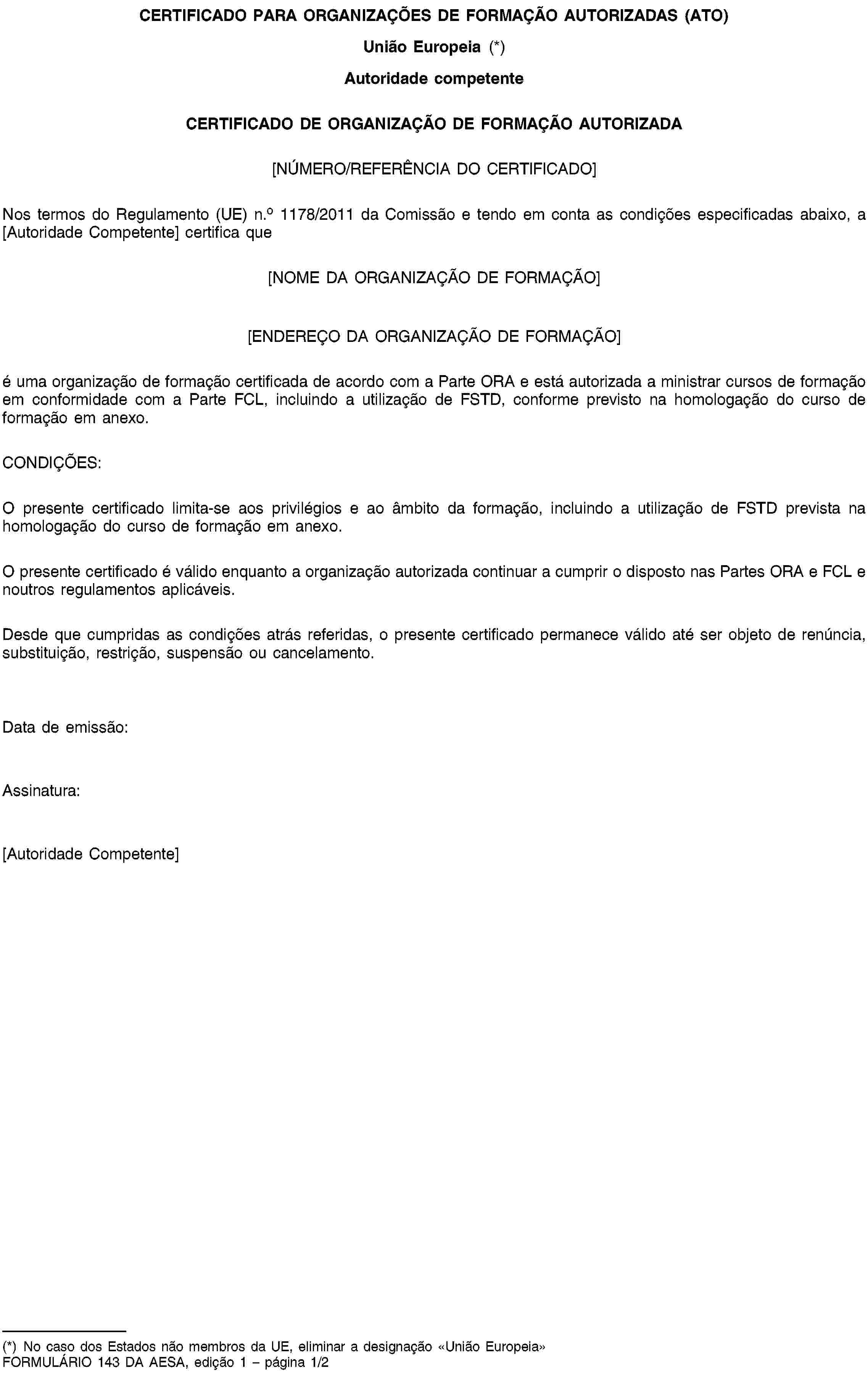 CERTIFICADO PARA ORGANIZAÇÕES DE FORMAÇÃO AUTORIZADAS (ATO)União Europeia (*)Autoridade competenteCERTIFICADO DE ORGANIZAÇÃO DE FORMAÇÃO AUTORIZADA[NÚMERO/REFERÊNCIA DO CERTIFICADO]Nos termos do Regulamento (UE) n.o 1178/2011 da Comissão e tendo em conta as condições especificadas abaixo, a [Autoridade Competente] certifica que[NOME DA ORGANIZAÇÃO DE FORMAÇÃO][ENDEREÇO DA ORGANIZAÇÃO DE FORMAÇÃO]é uma organização de formação certificada de acordo com a Parte ORA e está autorizada a ministrar cursos de formação em conformidade com a Parte FCL, incluindo a utilização de FSTD, conforme previsto na homologação do curso de formação em anexo.CONDIÇÕES:O presente certificado limita-se aos privilégios e ao âmbito da formação, incluindo a utilização de FSTD prevista na homologação do curso de formação em anexo.O presente certificado é válido enquanto a organização autorizada continuar a cumprir o disposto nas Partes ORA e FCL e noutros regulamentos aplicáveis.Desde que cumpridas as condições atrás referidas, o presente certificado permanece válido até ser objeto de renúncia, substituição, restrição, suspensão ou cancelamento.Data de emissão:Assinatura:[Autoridade Competente](*) No caso dos Estados não membros da UE, eliminar a designação «União Europeia»FORMULÁRIO 143 DA AESA, edição 1 – página 1/2