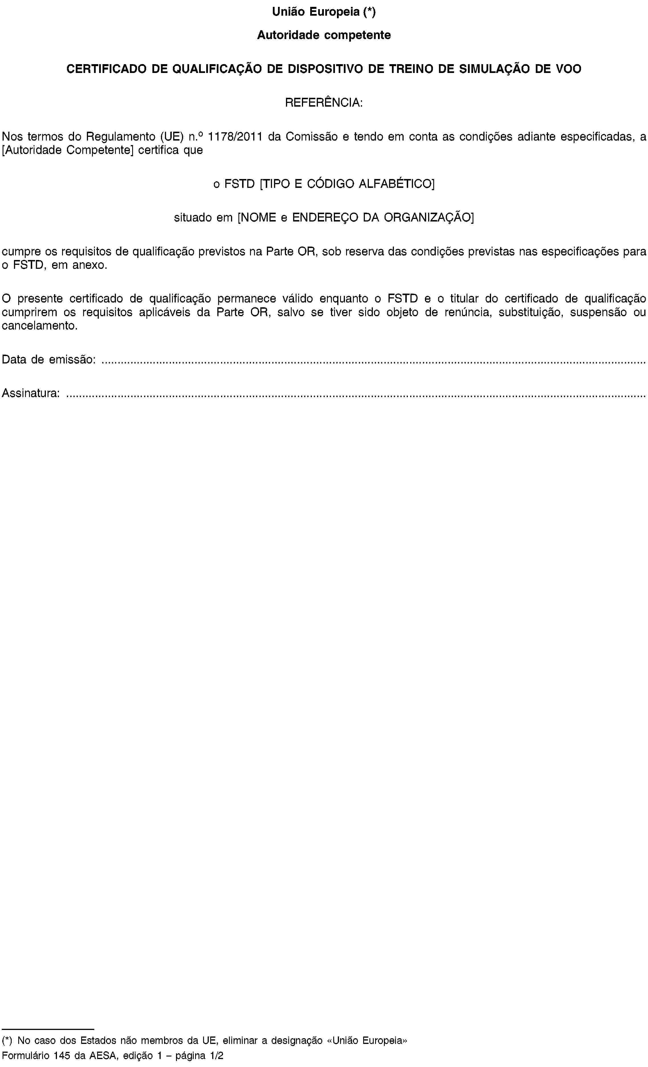 União Europeia (*)Autoridade competenteCERTIFICADO DE QUALIFICAÇÃO DE DISPOSITIVO DE TREINO DE SIMULAÇÃO DE VOOREFERÊNCIA:Nos termos do Regulamento (UE) n.o 1178/2011 da Comissão e tendo em conta as condições adiante especificadas, a [Autoridade Competente] certifica queo FSTD [TIPO E CÓDIGO ALFABÉTICO]situado em [NOME e ENDEREÇO DA ORGANIZAÇÃO]cumpre os requisitos de qualificação previstos na Parte OR, sob reserva das condições previstas nas especificações para o FSTD, em anexo.O presente certificado de qualificação permanece válido enquanto o FSTD e o titular do certificado de qualificação cumprirem os requisitos aplicáveis da Parte OR, salvo se tiver sido objeto de renúncia, substituição, suspensão ou cancelamento.Data de emissão: …Assinatura: …(*) No caso dos Estados não membros da UE, eliminar a designação «União Europeia»Formulário 145 da AESA, edição 1 – página 1/2