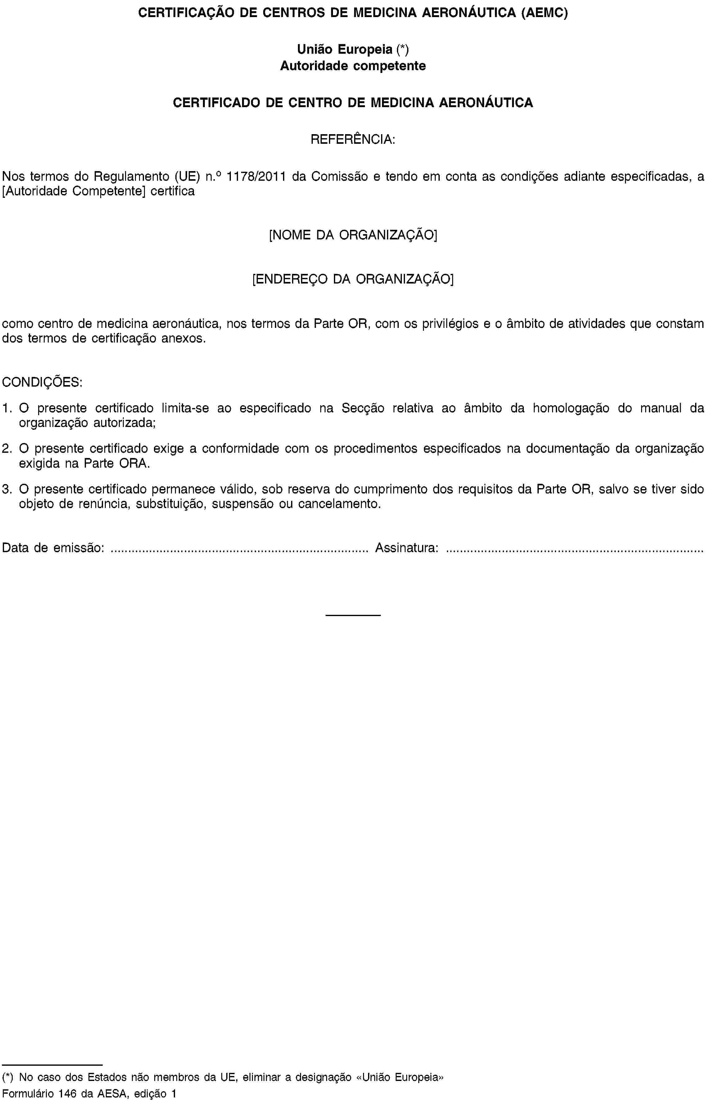 CERTIFICAÇÃO DE CENTROS DE MEDICINA AERONÁUTICA (AEMC)União Europeia (*)Autoridade competenteCERTIFICADO DE CENTRO DE MEDICINA AERONÁUTICAREFERÊNCIA:Nos termos do Regulamento (UE) n.o 1178/2011 da Comissão e tendo em conta as condições adiante especificadas, a [Autoridade Competente] certifica[NOME DA ORGANIZAÇÃO][ENDEREÇO DA ORGANIZAÇÃO]como centro de medicina aeronáutica, nos termos da Parte OR, com os privilégios e o âmbito de atividades que constam dos termos de certificação anexos.CONDIÇÕES:1. O presente certificado limita-se ao especificado na Secção relativa ao âmbito da homologação do manual da organização autorizada;2. O presente certificado exige a conformidade com os procedimentos especificados na documentação da organização exigida na Parte ORA.3. O presente certificado permanece válido, sob reserva do cumprimento dos requisitos da Parte OR, salvo se tiver sido objeto de renúncia, substituição, suspensão ou cancelamento.Data de emissão: …Assinatura: …(*) No caso dos Estados não membros da UE, eliminar a designação «União Europeia»Formulário 146 da AESA, edição 1