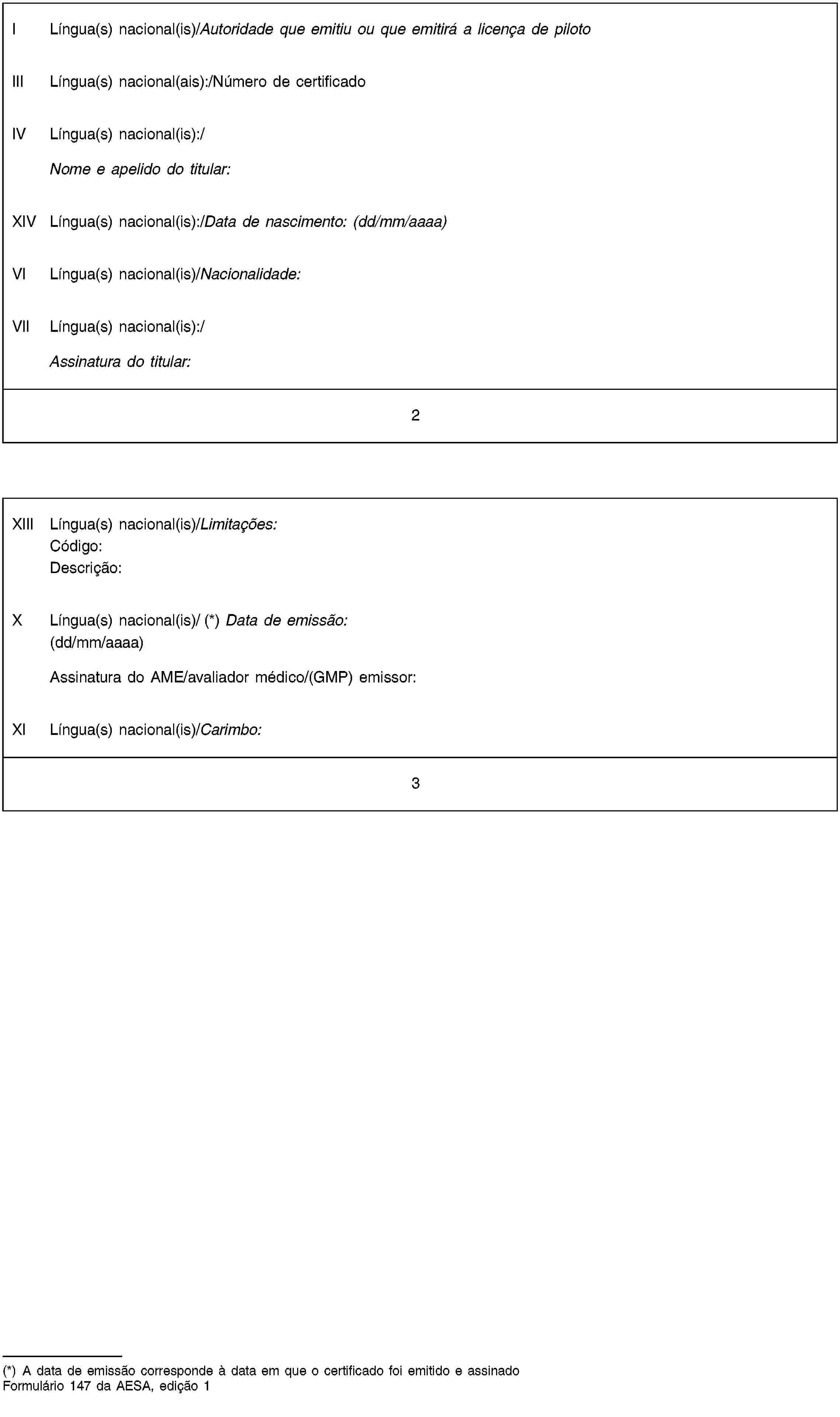 I Língua(s) nacional(is)/Autoridade que emitiu ou que emitirá a licença de pilotoIII Língua(s) nacional(ais):/Número de certificadoIV Língua(s) nacional(is):/Nome e apelido do titular:XIV Língua(s) nacional(is):/Data de nascimento: (dd/mm/aaaa)VI Língua(s) nacional(is)/Nacionalidade:VII Língua(s) nacional(is):/Assinatura do titular:2XIII Língua(s) nacional(is)/Limitações:Código:Descrição:X Língua(s) nacional(is)/ (*) Data de emissão:(dd/mm/aaaa)Assinatura do AME/avaliador médico/(GMP) emissor:XI Língua(s) nacional(is)/Carimbo:3(*) A data de emissão corresponde à data em que o certificado foi emitido e assinadoFormulário 147 da AESA, edição 1