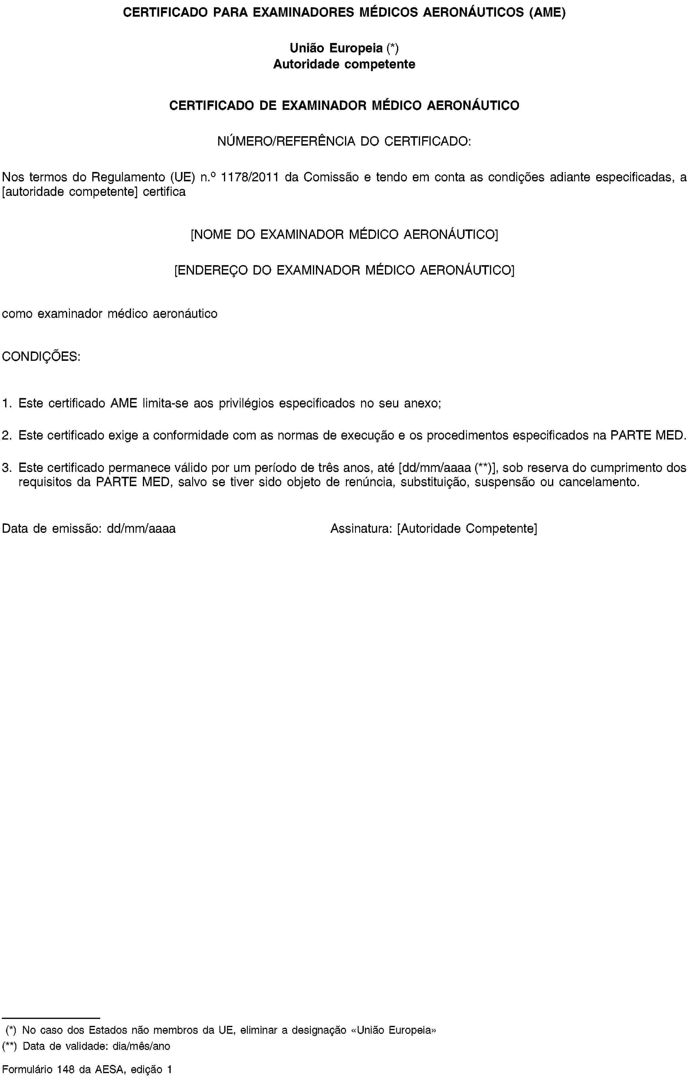 CERTIFICADO PARA EXAMINADORES MÉDICOS AERONÁUTICOS (AME)União Europeia (*)Autoridade competenteCERTIFICADO DE EXAMINADOR MÉDICO AERONÁUTICONÚMERO/REFERÊNCIA DO CERTIFICADO:Nos termos do Regulamento (UE) n.o 1178/2011 da Comissão e tendo em conta as condições adiante especificadas, a [autoridade competente] certifica[NOME DO EXAMINADOR MÉDICO AERONÁUTICO][ENDEREÇO DO EXAMINADOR MÉDICO AERONÁUTICO]como examinador médico aeronáuticoCONDIÇÕES:1. Este certificado AME limita-se aos privilégios especificados no seu anexo;2. Este certificado exige a conformidade com as normas de execução e os procedimentos especificados na PARTE MED.3. Este certificado permanece válido por um período de três anos, até [dd/mm/aaaa (**)], sob reserva do cumprimento dos requisitos da PARTE MED, salvo se tiver sido objeto de renúncia, substituição, suspensão ou cancelamento.Data de emissão: dd/mm/aaaaAssinatura: [Autoridade Competente](*) No caso dos Estados não membros da UE, eliminar a designação «União Europeia»(**) Data de validade: dia/mês/anoFormulário 148 da AESA, edição 1