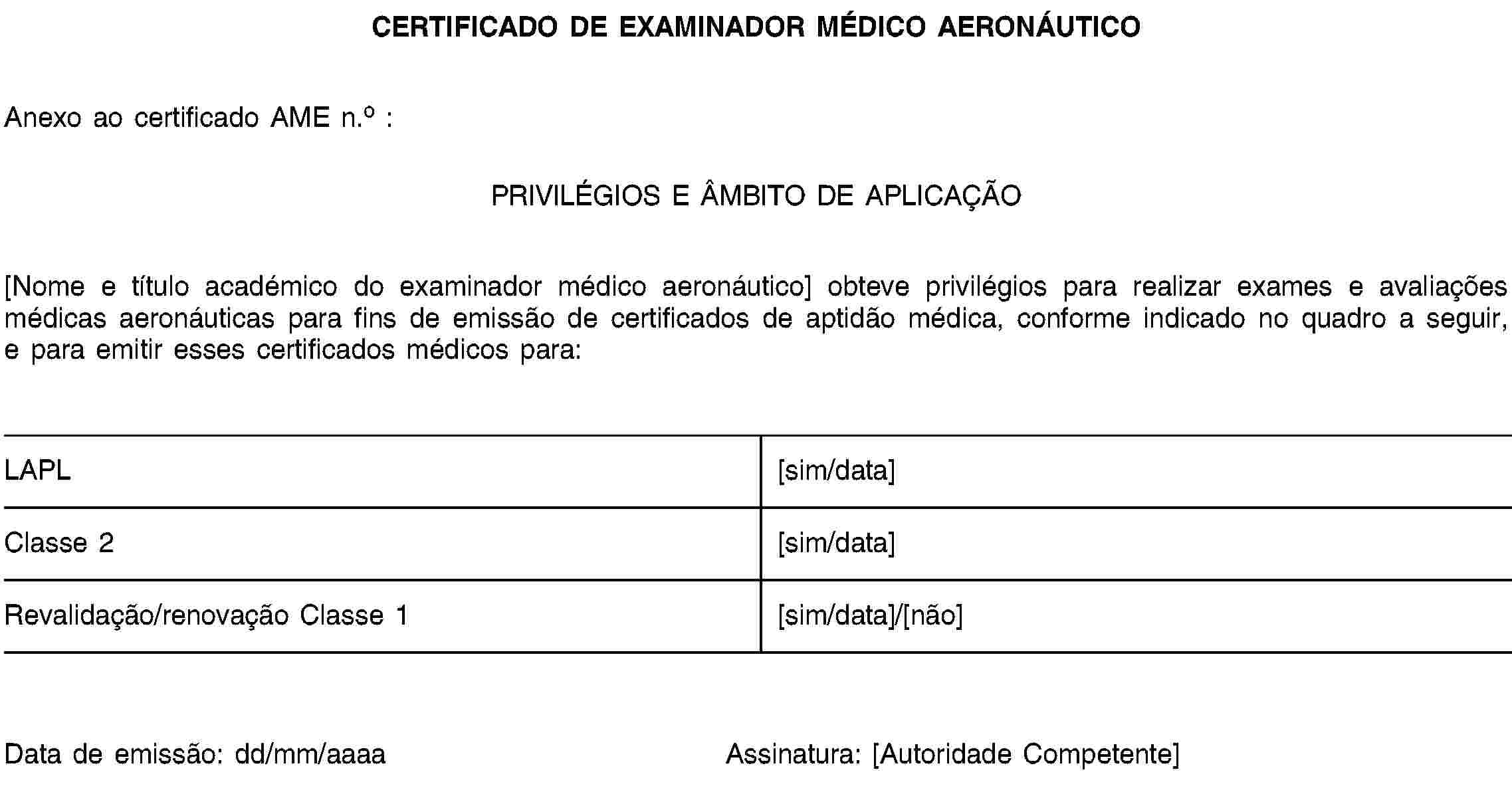 CERTIFICADO DE EXAMINADOR MÉDICO AERONÁUTICOAnexo ao certificado AME n.o :PRIVILÉGIOS E ÂMBITO DE APLICAÇÃO[Nome e título académico do examinador médico aeronáutico] obteve privilégios para realizar exames e avaliações médicas aeronáuticas para fins de emissão de certificados de aptidão médica, conforme indicado no quadro a seguir, e para emitir esses certificados médicos para:LAPL[sim/data]Classe 2[sim/data]Revalidação/renovação Classe 1[sim/data]/[não]Data de emissão: dd/mm/aaaaAssinatura: [Autoridade Competente]