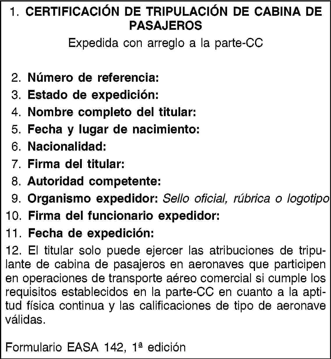 1. CERTIFICACIÓN DE TRIPULACIÓN DE CABINA DE PASAJEROSExpedida con arreglo a la parte-CC2. Número de referencia:3. Estado de expedición:4. Nombre completo del titular:5. Fecha y lugar de nacimiento:6. Nacionalidad:7. Firma del titular:8. Autoridad competente:9. Organismo expedidor: Sello oficial, rúbrica o logotipo10. Firma del funcionario expedidor:11. Fecha de expedición:12. El titular solo puede ejercer las atribuciones de tripulante de cabina de pasajeros en aeronaves que participen en operaciones de transporte aéreo comercial si cumple los requisitos establecidos en la parte-CC en cuanto a la aptitud física continua y las calificaciones de tipo de aeronave válidas.Formulario EASA 142, 1 edición