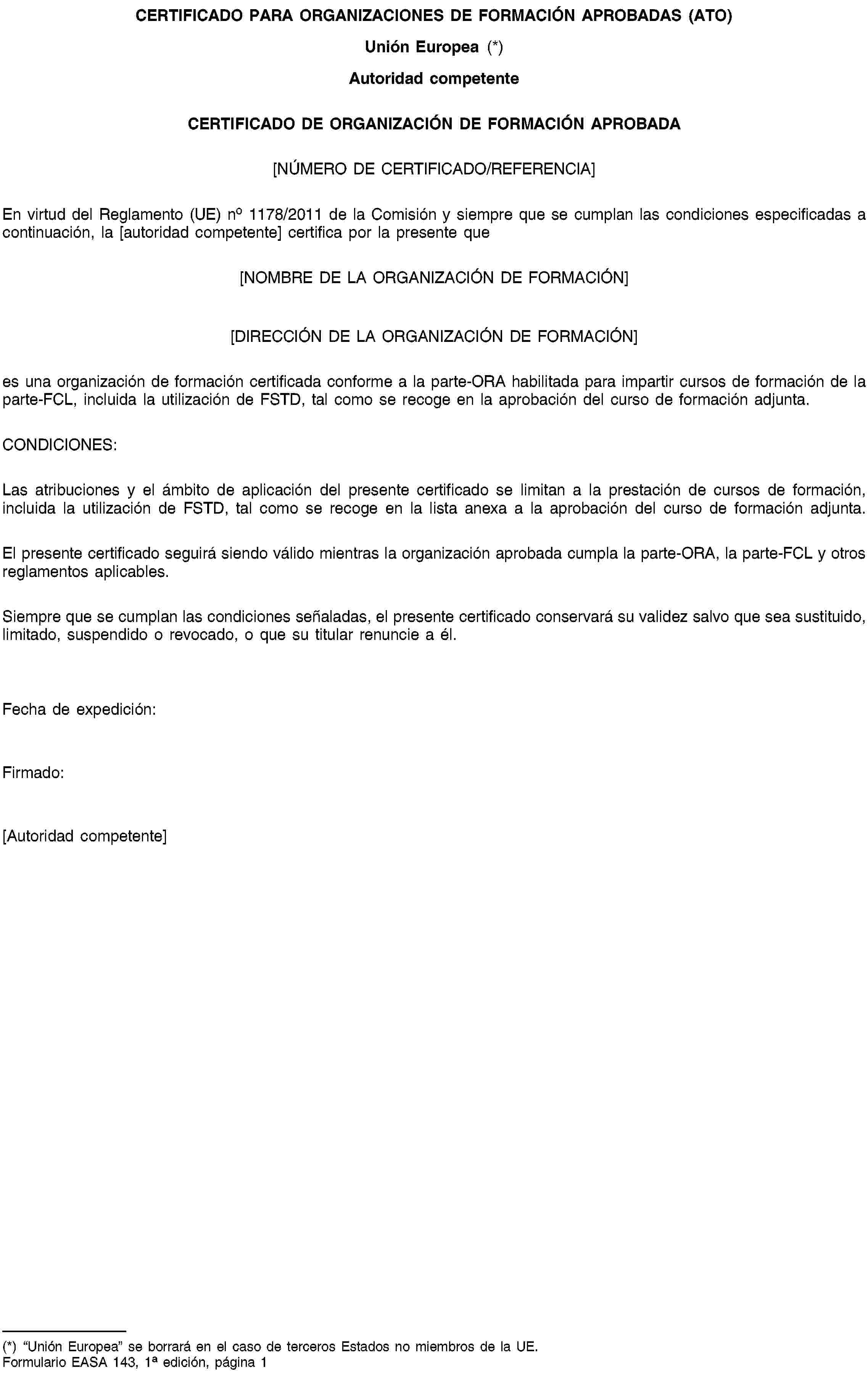 CERTIFICADO PARA ORGANIZACIONES DE FORMACIÓN APROBADAS (ATO)Unión Europea (*)Autoridad competenteCERTIFICADO DE ORGANIZACIÓN DE FORMACIÓN APROBADA[NÚMERO DE CERTIFICADO/REFERENCIA]En virtud del Reglamento (UE) no 1178/2011 de la Comisión y siempre que se cumplan las condiciones especificadas a continuación, la [autoridad competente] certifica por la presente que[NOMBRE DE LA ORGANIZACIÓN DE FORMACIÓN][DIRECCIÓN DE LA ORGANIZACIÓN DE FORMACIÓN]es una organización de formación certificada conforme a la parte-ORA habilitada para impartir cursos de formación de la parte-FCL, incluida la utilización de FSTD, tal como se recoge en la aprobación del curso de formación adjunta.CONDICIONES:Las atribuciones y el ámbito de aplicación del presente certificado se limitan a la prestación de cursos de formación, incluida la utilización de FSTD, tal como se recoge en la lista anexa a la aprobación del curso de formación adjunta.El presente certificado seguirá siendo válido mientras la organización aprobada cumpla la parte-ORA, la parte-FCL y otros reglamentos aplicables.Siempre que se cumplan las condiciones señaladas, el presente certificado conservará su validez salvo que sea sustituido, limitado, suspendido o revocado, o que su titular renuncie a él.Fecha de expedición:Firmado:[Autoridad competente](*) “Unión Europea” se borrará en el caso de terceros Estados no miembros de la UE.Formulario EASA 143, 1a edición, página 1