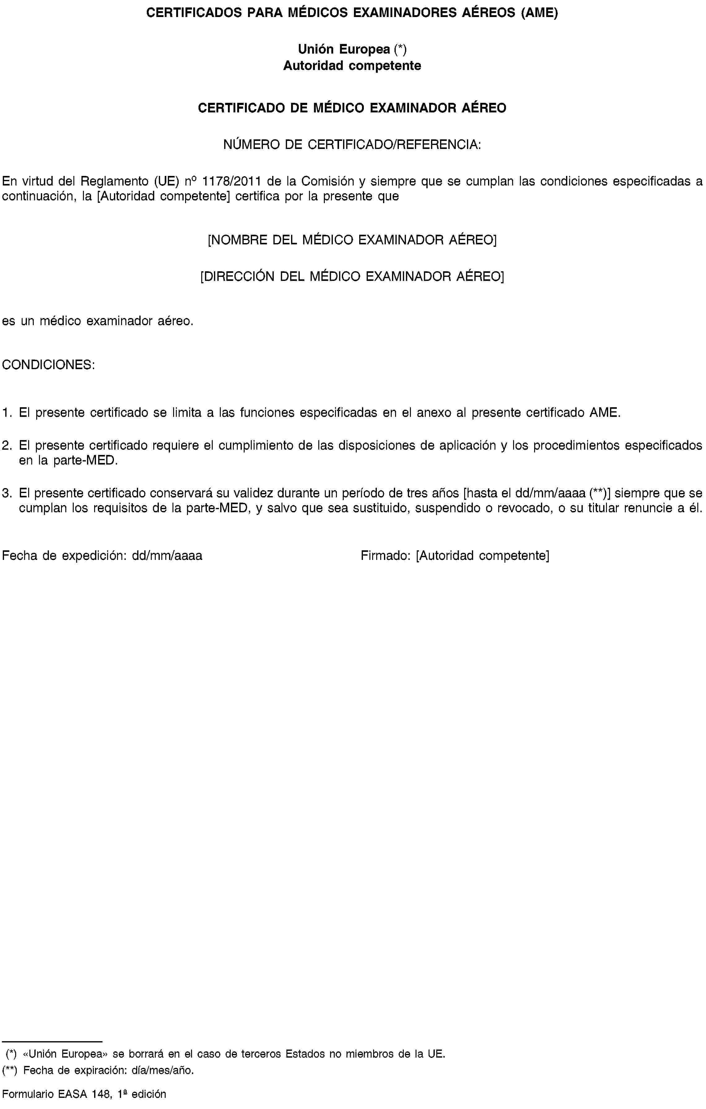 CERTIFICADOS PARA MÉDICOS EXAMINADORES AÉREOS (AME)Unión Europea (*)Autoridad competenteCERTIFICADO DE MÉDICO EXAMINADOR AÉREONÚMERO DE CERTIFICADO/REFERENCIA:En virtud del Reglamento (UE) no 1178/2011 de la Comisión y siempre que se cumplan las condiciones especificadas a continuación, la [Autoridad competente] certifica por la presente que[NOMBRE DEL MÉDICO EXAMINADOR AÉREO][DIRECCIÓN DEL MÉDICO EXAMINADOR AÉREO]es un médico examinador aéreo.CONDICIONES:1. El presente certificado se limita a las funciones especificadas en el anexo al presente certificado AME.2. El presente certificado requiere el cumplimiento de las disposiciones de aplicación y los procedimientos especificados en la parte-MED.3. El presente certificado conservará su validez durante un período de tres años [hasta el dd/mm/aaaa (**)] siempre que se cumplan los requisitos de la parte-MED, y salvo que sea sustituido, suspendido o revocado, o su titular renuncie a él.Fecha de expedición: dd/mm/aaaaFirmado: [Autoridad competente](*) «Unión Europea» se borrará en el caso de terceros Estados no miembros de la UE.(**) Fecha de expiración: día/mes/año.Formulario EASA 148, 1 edición