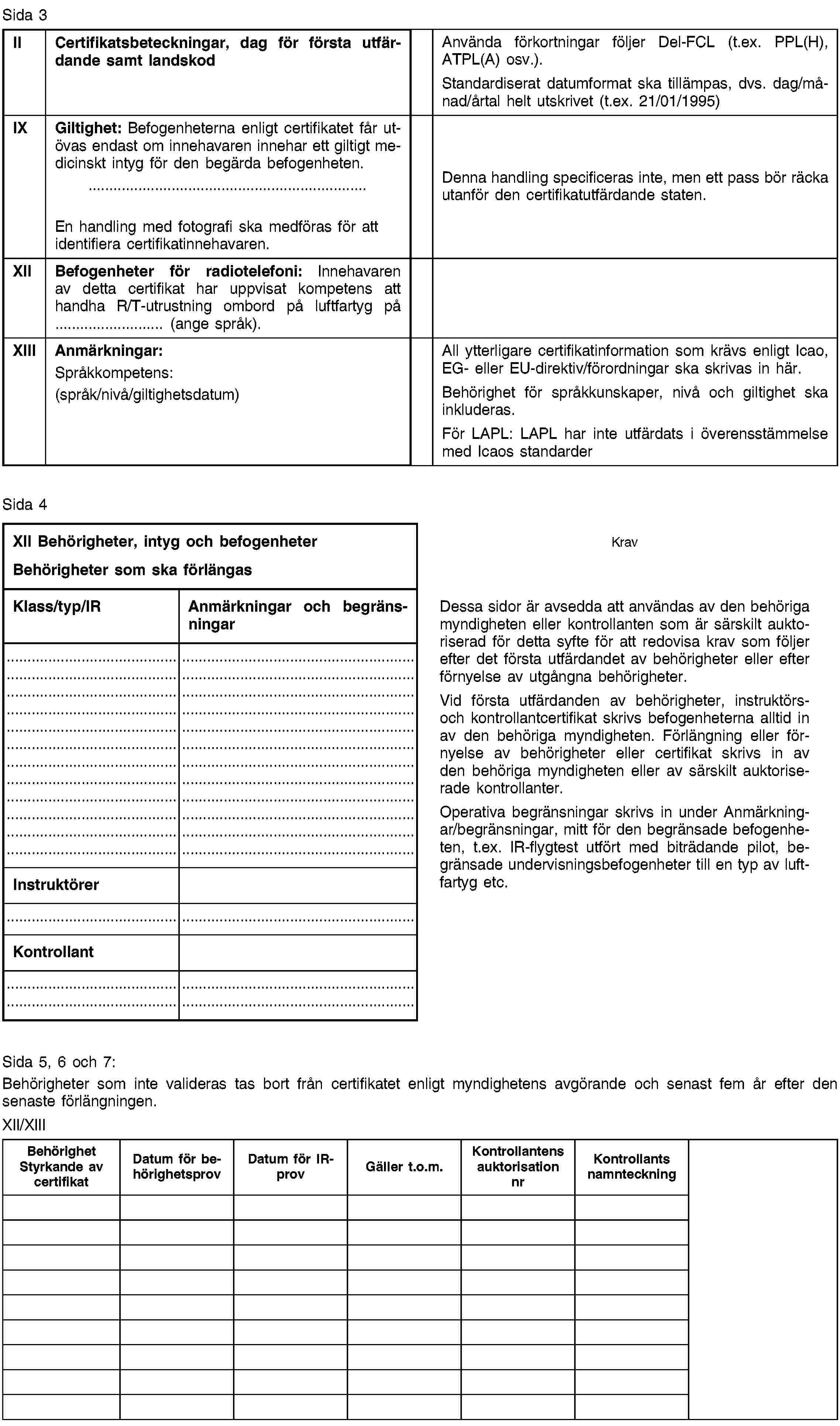 Sida 3IICertifikatsbeteckningar, dag för första utfärdande samt landskodAnvända förkortningar följer Del-FCL (t.ex. PPL(H), ATPL(A) osv.).Standardiserat datumformat ska tillämpas, dvs. dag/månad/årtal helt utskrivet (t.ex. 21/01/1995)IXGiltighet: Befogenheterna enligt certifikatet får utövas endast om innehavaren innehar ett giltigt medicinskt intyg för den begärda befogenheten.En handling med fotografi ska medföras för att identifiera certifikatinnehavaren.Denna handling specificeras inte, men ett pass bör räcka utanför den certifikatutfärdande staten.XIIBefogenheter för radiotelefoni: Innehavaren av detta certifikat har uppvisat kompetens att handha R/T-utrustning ombord på luftfartyg på … (ange språk).XIIIAnmärkningar:Språkkompetens:(språk/nivå/giltighetsdatum)All ytterligare certifikatinformation som krävs enligt Icao, EG- eller EU-direktiv/förordningar ska skrivas in här.Behörighet för språkkunskaper, nivå och giltighet ska inkluderas.För LAPL: LAPL har inte utfärdats i överensstämmelse med Icaos standarderSida 4XII Behörigheter, intyg och befogenheterBehörigheter som ska förlängasKravKlass/typ/IRAnmärkningar och begränsningarDessa sidor är avsedda att användas av den behöriga myndigheten eller kontrollanten som är särskilt auktoriserad för detta syfte för att redovisa krav som följer efter det första utfärdandet av behörigheter eller efter förnyelse av utgångna behörigheter.Vid första utfärdanden av behörigheter, instruktörs- och kontrollantcertifikat skrivs befogenheterna alltid in av den behöriga myndigheten. Förlängning eller förnyelse av behörigheter eller certifikat skrivs in av den behöriga myndigheten eller av särskilt auktoriserade kontrollanter.Operativa begränsningar skrivs in under Anmärkningar/begränsningar, mitt för den begränsade befogenheten, t.ex. IR-flygtest utfört med biträdande pilot, begränsade undervisningsbefogenheter till en typ av luftfartyg etc.InstruktörerKontrollantSida 5, 6 och 7:Behörigheter som inte valideras tas bort från certifikatet enligt myndighetens avgörande och senast fem år efter den senaste förlängningen.XII/XIIIBehörighet Styrkande av certifikatDatum för behörighetsprovDatum för IR-provGäller t.o.m.Kontrollantens auktorisation nrKontrollants namnteckning