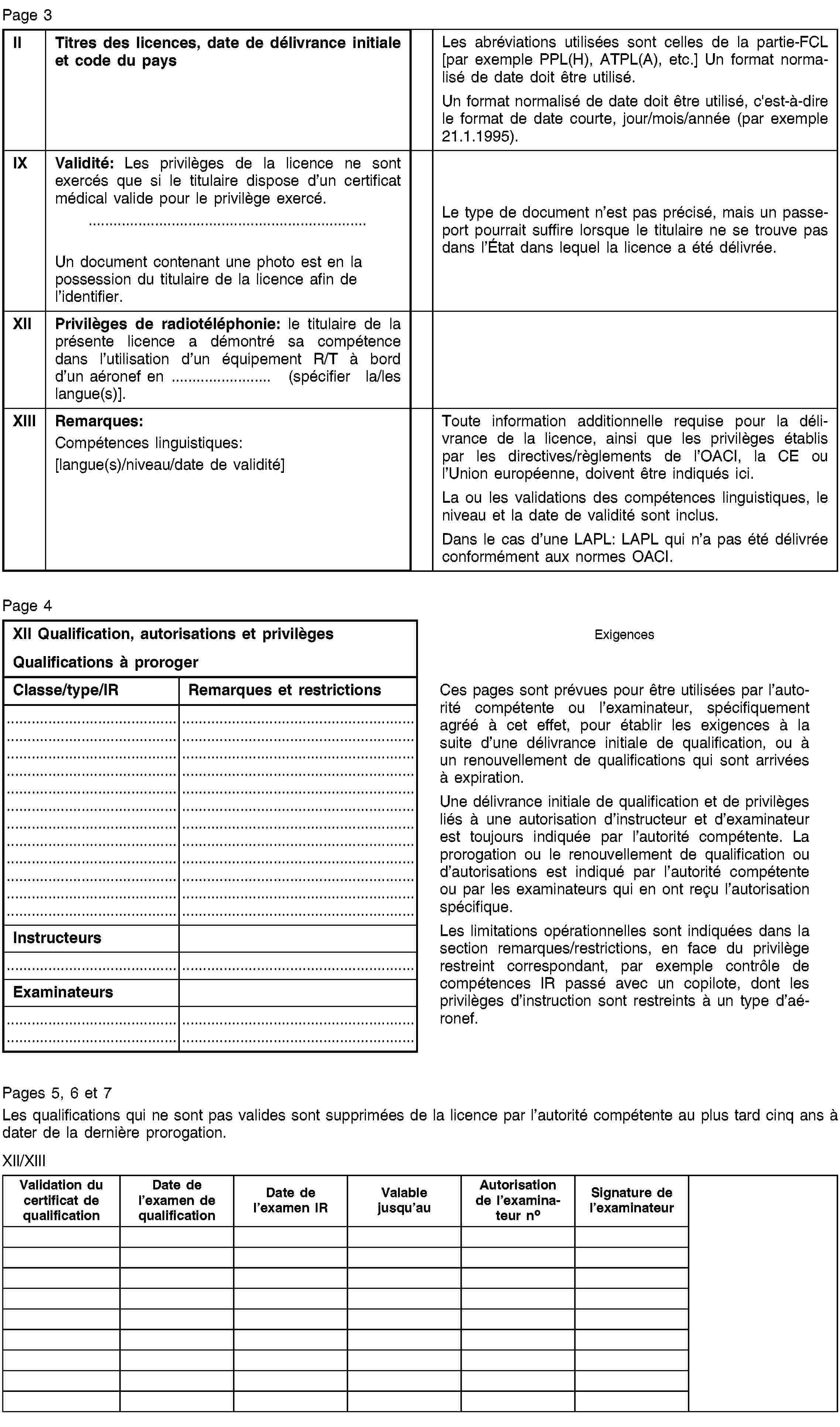 Page 3IITitres des licences, date de délivrance initiale et code du paysLes abréviations utilisées sont celles de la partie-FCL [par exemple PPL(H), ATPL(A), etc.] Un format normalisé de date doit être utilisé.Un format normalisé de date doit être utilisé, c'est-à-dire le format de date courte, jour/mois/année (par exemple 21.1.1995).IXValidité: Les privilèges de la licence ne sont exercés que si le titulaire dispose d’un certificat médical valide pour le privilège exercé.Un document contenant une photo est en la possession du titulaire de la licence afin de l’identifier.Le type de document n’est pas précisé, mais un passeport pourrait suffire lorsque le titulaire ne se trouve pas dans l’État dans lequel la licence a été délivrée.XIIPrivilèges de radiotéléphonie: le titulaire de la présente licence a démontré sa compétence dans l’utilisation d’un équipement R/T à bord d’un aéronef en … (spécifier la/les langue(s)].XIIIRemarques:Compétences linguistiques:[langue(s)/niveau/date de validité]Toute information additionnelle requise pour la délivrance de la licence, ainsi que les privilèges établis par les directives/règlements de l’OACI, la CE ou l’Union européenne, doivent être indiqués ici.La ou les validations des compétences linguistiques, le niveau et la date de validité sont inclus.Dans le cas d’une LAPL: LAPL qui n’a pas été délivrée conformément aux normes OACI.Page 4XII Qualification, autorisations et privilègesQualifications à prorogerExigencesClasse/type/IRRemarques et restrictionsCes pages sont prévues pour être utilisées par l’autorité compétente ou l’examinateur, spécifiquement agréé à cet effet, pour établir les exigences à la suite d’une délivrance initiale de qualification, ou à un renouvellement de qualifications qui sont arrivées à expiration.Une délivrance initiale de qualification et de privilèges liés à une autorisation d’instructeur et d’examinateur est toujours indiquée par l’autorité compétente. La prorogation ou le renouvellement de qualification ou d’autorisations est indiqué par l’autorité compétente ou par les examinateurs qui en ont reçu l’autorisation spécifique.Les limitations opérationnelles sont indiquées dans la section remarques/restrictions, en face du privilège restreint correspondant, par exemple contrôle de compétences IR passé avec un copilote, dont les privilèges d’instruction sont restreints à un type d’aéronef.InstructeursExaminateursPages 5, 6 et 7Les qualifications qui ne sont pas valides sont supprimées de la licence par l’autorité compétente au plus tard cinq ans à dater de la dernière prorogation.XII/XIIIValidation du certificat de qualificationDate de l’examen de qualificationDate de l’examen IRValable jusqu’auAutorisation de l’examinateur noSignature de l’examinateur