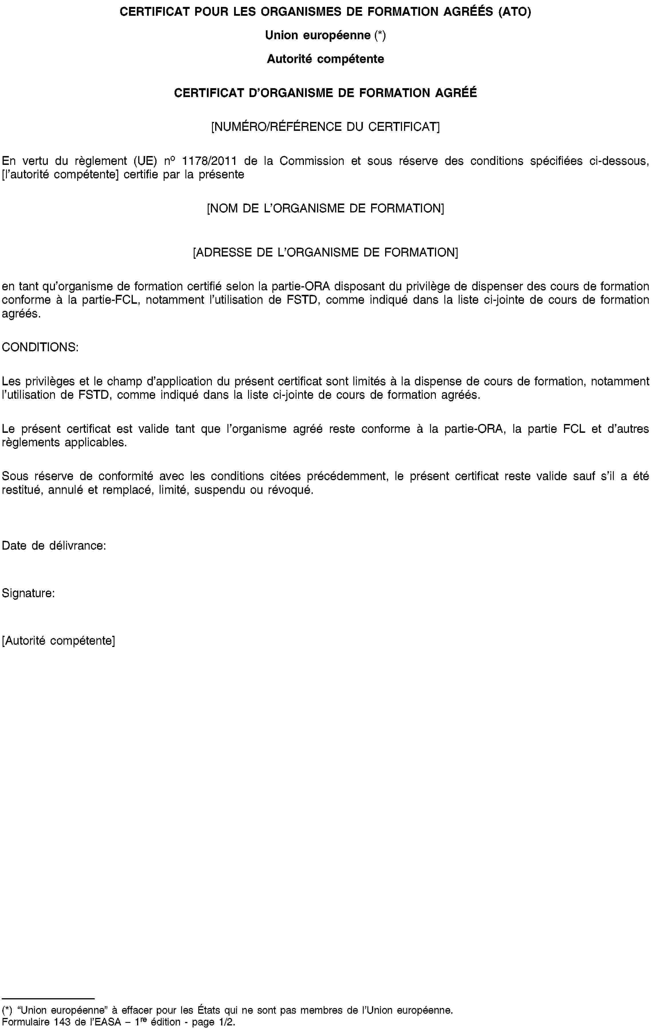 CERTIFICAT POUR LES ORGANISMES DE FORMATION AGRÉÉS (ATO)Union européenne (*)Autorité compétenteCERTIFICAT D’ORGANISME DE FORMATION AGRÉÉ[NUMÉRO/RÉFÉRENCE DU CERTIFICAT]En vertu du règlement (UE) no 1178/2011 de la Commission et sous réserve des conditions spécifiées ci-dessous, [l’autorité compétente] certifie par la présente[NOM DE L’ORGANISME DE FORMATION][ADRESSE DE L’ORGANISME DE FORMATION]en tant qu’organisme de formation certifié selon la partie-ORA disposant du privilège de dispenser des cours de formation conforme à la partie-FCL, notamment l’utilisation de FSTD, comme indiqué dans la liste ci-jointe de cours de formation agréés.CONDITIONS:Les privilèges et le champ d’application du présent certificat sont limités à la dispense de cours de formation, notamment l’utilisation de FSTD, comme indiqué dans la liste ci-jointe de cours de formation agréés.Le présent certificat est valide tant que l’organisme agréé reste conforme à la partie-ORA, la partie FCL et d’autres règlements applicables.Sous réserve de conformité avec les conditions citées précédemment, le présent certificat reste valide sauf s’il a été restitué, annulé et remplacé, limité, suspendu ou révoqué.Date de délivrance:Signature:[Autorité compétente](*) “Union européenne” à effacer pour les États qui ne sont pas membres de l’Union européenne.Formulaire 143 de l’EASA – 1re édition - page 1/2.