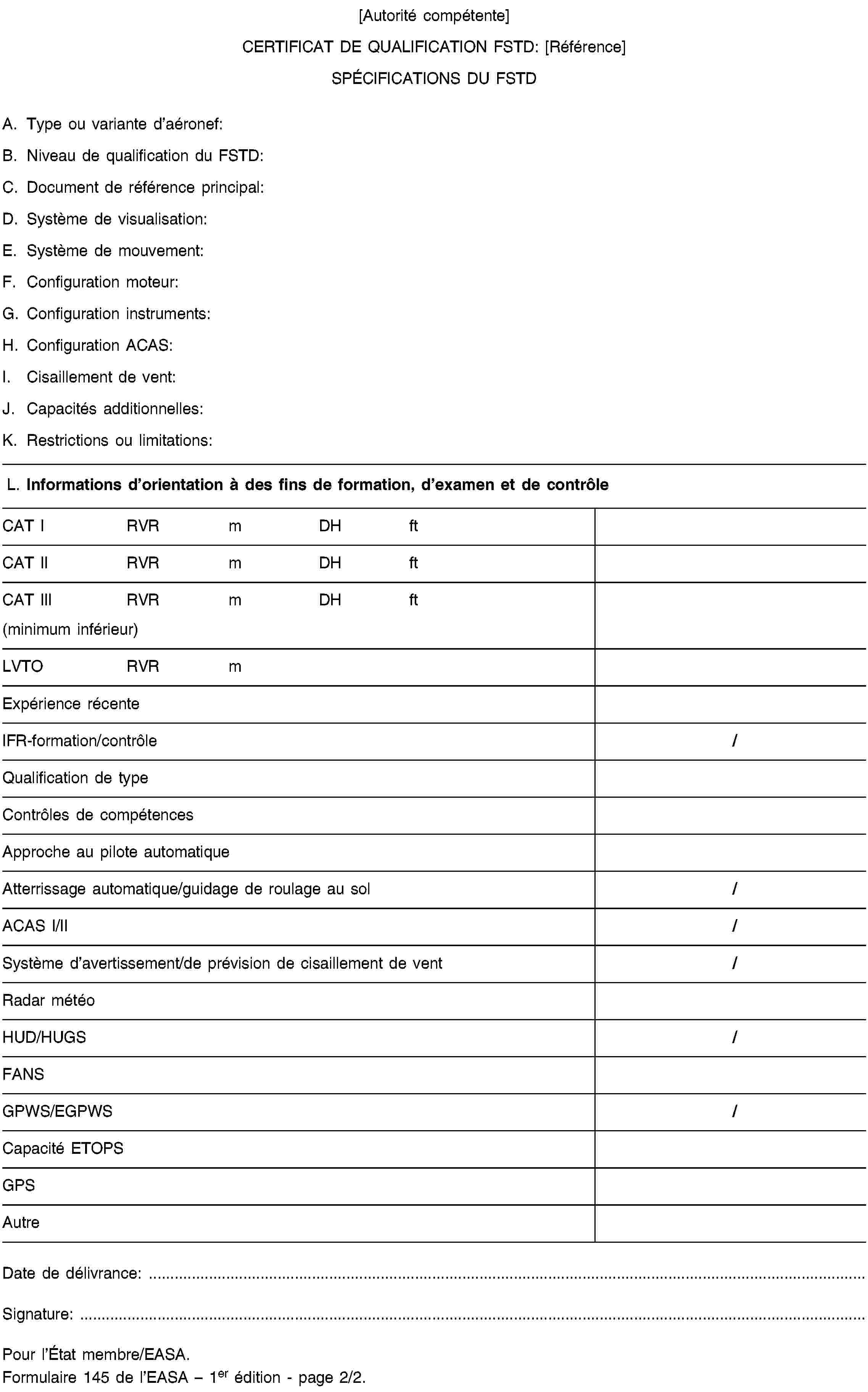 [Autorité compétente]CERTIFICAT DE QUALIFICATION FSTD: [Référence]SPÉCIFICATIONS DU FSTDA. Type ou variante d’aéronef:B. Niveau de qualification du FSTD:C. Document de référence principal:D. Système de visualisation:E. Système de mouvement:F. Configuration moteur:G. Configuration instruments:H. Configuration ACAS:I. Cisaillement de vent:J. Capacités additionnelles:K. Restrictions ou limitations:L. Informations d’orientation à des fins de formation, d’examen et de contrôleCAT IRVRmDHftCAT IIRVRmDHftCAT IIIRVRmDHft(minimum inférieur)LVTORVRmExpérience récenteIFR-formation/contrôle/Qualification de typeContrôles de compétencesApproche au pilote automatiqueAtterrissage automatique/guidage de roulage au sol/ACAS I/II/Système d’avertissement/de prévision de cisaillement de vent/Radar météoHUD/HUGS/FANSGPWS/EGPWS/Capacité ETOPSGPSAutreDate de délivrance: …Signature: …Pour l’État membre/EASA.Formulaire 145 de l’EASA – 1er édition - page 2/2.