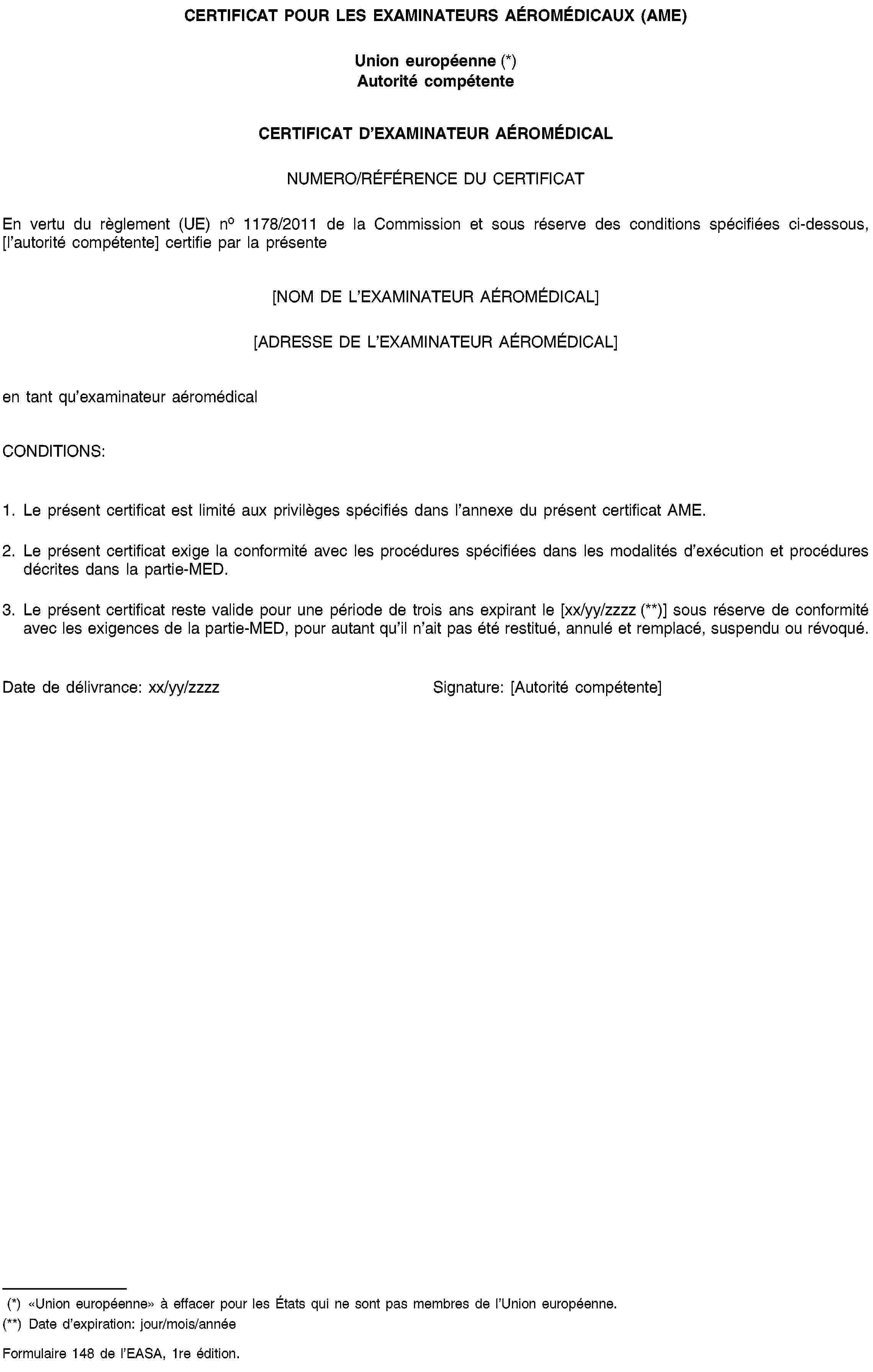 CERTIFICAT POUR LES EXAMINATEURS AÉROMÉDICAUX (AME)Union européenne (*)Autorité compétenteCERTIFICAT D’EXAMINATEUR AÉROMÉDICALNUMERO/RÉFÉRENCE DU CERTIFICATEn vertu du règlement (UE) no 1178/2011 de la Commission et sous réserve des conditions spécifiées ci-dessous, [l’autorité compétente] certifie par la présente[NOM DE L’EXAMINATEUR AÉROMÉDICAL][ADRESSE DE L’EXAMINATEUR AÉROMÉDICAL]en tant qu’examinateur aéromédicalCONDITIONS:1. Le présent certificat est limité aux privilèges spécifiés dans l’annexe du présent certificat AME.2. Le présent certificat exige la conformité avec les procédures spécifiées dans les modalités d’exécution et procédures décrites dans la partie-MED.3. Le présent certificat reste valide pour une période de trois ans expirant le [xx/yy/zzzz (**)] sous réserve de conformité avec les exigences de la partie-MED, pour autant qu’il n’ait pas été restitué, annulé et remplacé, suspendu ou révoqué.Date de délivrance: xx/yy/zzzzSignature: [Autorité compétente](*) «Union européenne» à effacer pour les États qui ne sont pas membres de l’Union européenne.(**) Date d’expiration: jour/mois/annéeFormulaire 148 de l’EASA, 1re édition.