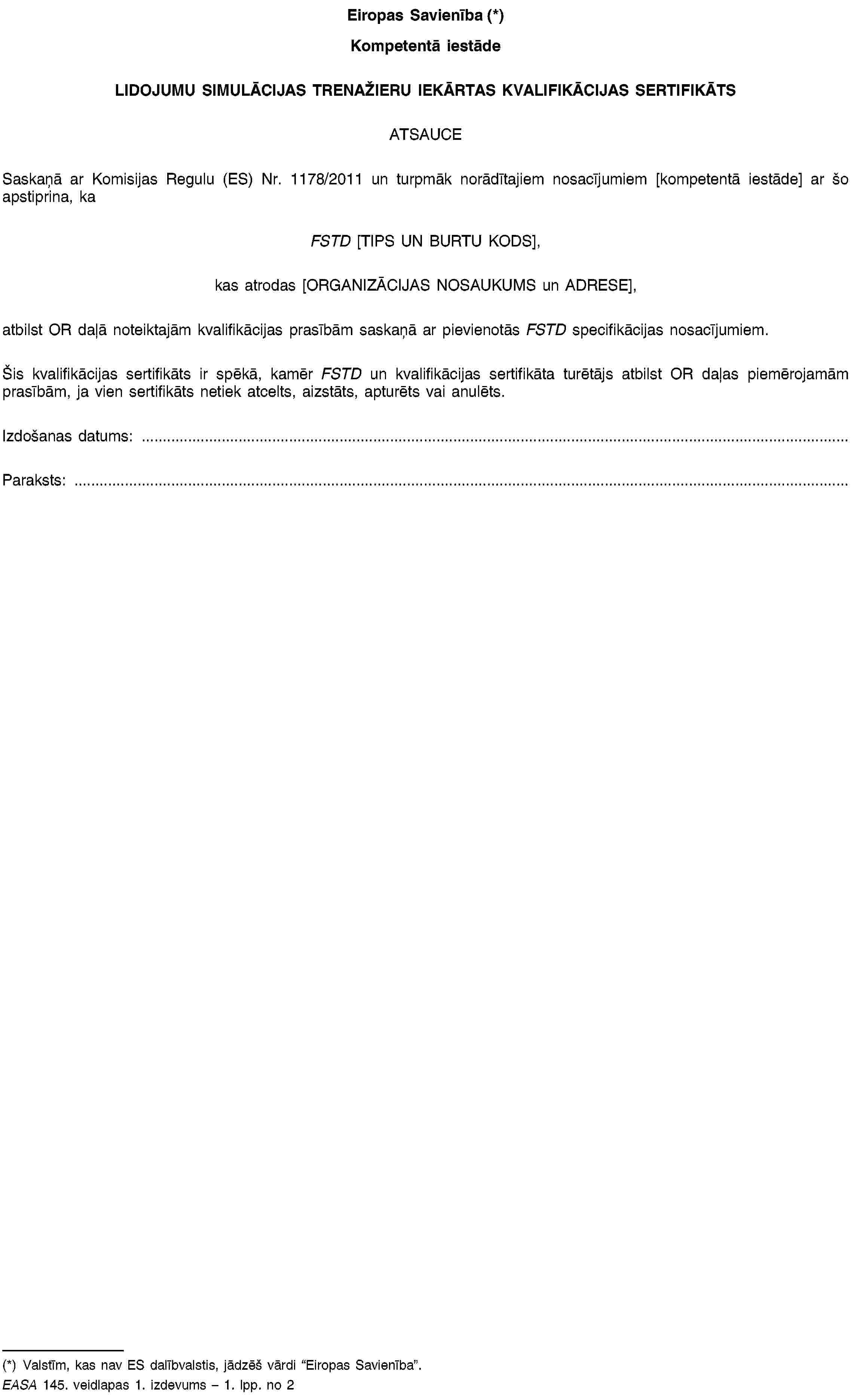 Eiropas Savienība (*)Kompetentā iestādeLIDOJUMU SIMULĀCIJAS TRENAŽIERU IEKĀRTAS KVALIFIKĀCIJAS SERTIFIKĀTSATSAUCESaskaņā ar Komisijas Regulu (ES) Nr. 1178/2011 un turpmāk norādītajiem nosacījumiem [kompetentā iestāde] ar šo apstiprina, kaFSTD [TIPS UN BURTU KODS],kas atrodas [ORGANIZĀCIJAS NOSAUKUMS un ADRESE],atbilst OR daļā noteiktajām kvalifikācijas prasībām saskaņā ar pievienotās FSTD specifikācijas nosacījumiem.Šis kvalifikācijas sertifikāts ir spēkā, kamēr FSTD un kvalifikācijas sertifikāta turētājs atbilst OR daļas piemērojamām prasībām, ja vien sertifikāts netiek atcelts, aizstāts, apturēts vai anulēts.Izdošanas datums: …Paraksts: …(*) Valstīm, kas nav ES dalībvalstis, jādzēš vārdi “Eiropas Savienība”.EASA 145. veidlapas 1. izdevums – 1. lpp. no 2