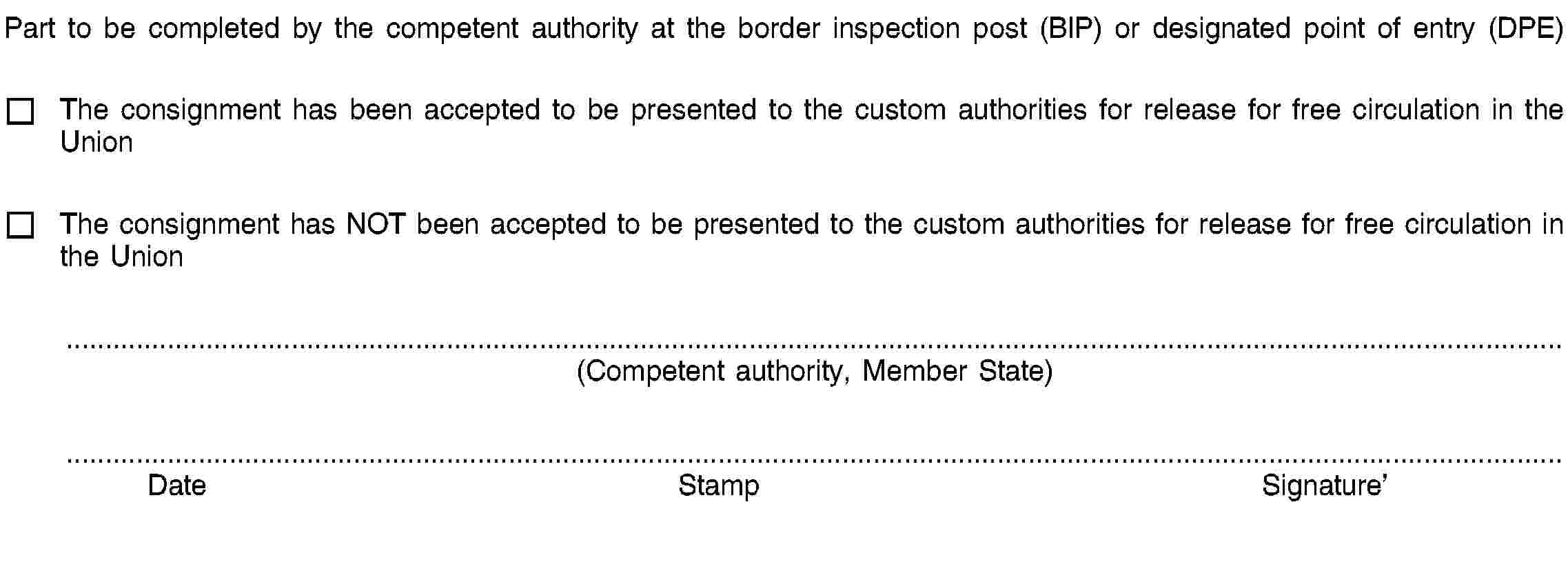 Part to be completed by the competent authority at the border inspection post (BIP) or designated point of entry (DPE)The consignment has been accepted to be presented to the custom authorities for release for free circulation in the UnionThe consignment has NOT been accepted to be presented to the custom authorities for release for free circulation in the Union(Competent authority, Member State)DateStampSignature