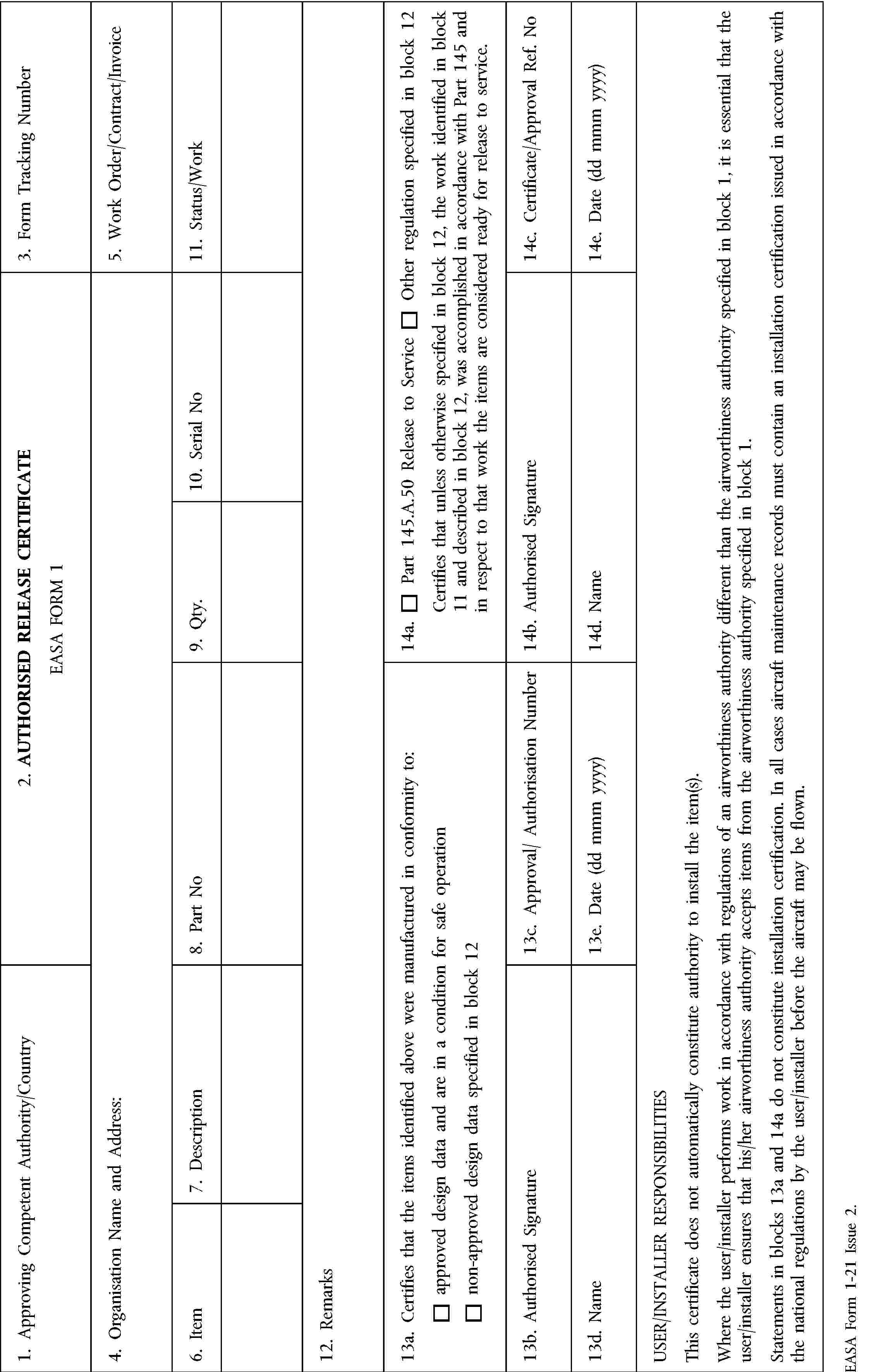 1. Approving Competent Authority/Country2. AUTHORISED RELEASE CERTIFICATEEASA FORM 13. Form Tracking Number4. Organisation Name and Address:5. Work Order/Contract/Invoice6. Item7. Description8. Part No9. Qty.10. Serial No11. Status/Work12. Remarks13a. Certifies that the items identified above were manufactured in conformity to:approved design data and are in a condition for safe operationnon-approved design data specified in block 1214a.Part 145.A.50 Release to ServiceOther regulation specified in block 12Certifies that unless otherwise specified in block 12, the work identified in block 11 and described in block 12, was accomplished in accordance with Part 145 and in respect to that work the items are considered ready for release to service.13b. Authorised Signature13c. Approval/ Authorisation Number14b. Authorised Signature14c. Certificate/Approval Ref. No13d. Name13e. Date (dd mmm yyyy)14d. Name14e. Date (dd mmm yyyy)USER/INSTALLER RESPONSIBILITIESThis certificate does not automatically constitute authority to install the item(s).Where the user/installer performs work in accordance with regulations of an airworthiness authority different than the airworthiness authority specified in block 1, it is essential that the user/installer ensures that his/her airworthiness authority accepts items from the airworthiness authority specified in block 1.Statements in blocks 13a and 14a do not constitute installation certification. In all cases aircraft maintenance records must contain an installation certification issued in accordance with the national regulations by the user/installer before the aircraft may be flown.EASA Form 1-21 Issue 2.