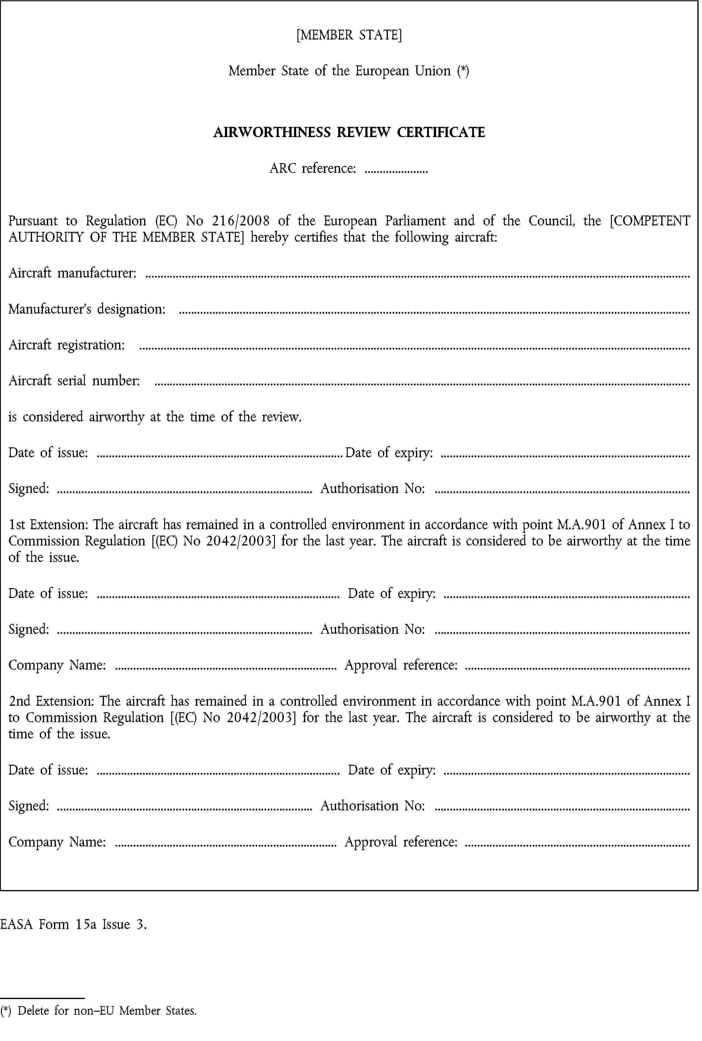 [MEMBER STATE]Member State of the European Union (*)AIRWORTHINESS REVIEW CERTIFICATEARC reference: …Pursuant to Regulation (EC) No 216/2008 of the European Parliament and of the Council, the [COMPETENT AUTHORITY OF THE MEMBER STATE] hereby certifies that the following aircraft:Aircraft manufacturer: …Manufacturer’s designation: …Aircraft registration: …Aircraft serial number: …is considered airworthy at the time of the review.Date of issue: …Date of expiry: …Signed: …Authorisation No: …1st Extension: The aircraft has remained in a controlled environment in accordance with point M.A.901 of Annex I to Commission Regulation [(EC) No 2042/2003] for the last year. The aircraft is considered to be airworthy at the time of the issue.Date of issue: …Date of expiry: …Signed: …Authorisation No: …Company Name: …Approval reference: …2nd Extension: The aircraft has remained in a controlled environment in accordance with point M.A.901 of Annex I to Commission Regulation [(EC) No 2042/2003] for the last year. The aircraft is considered to be airworthy at the time of the issue.Date of issue: …Date of expiry: …Signed: …Authorisation No: …Company Name: …Approval reference: …EASA Form 15a Issue 3.(*) Delete for non–EU Member States.