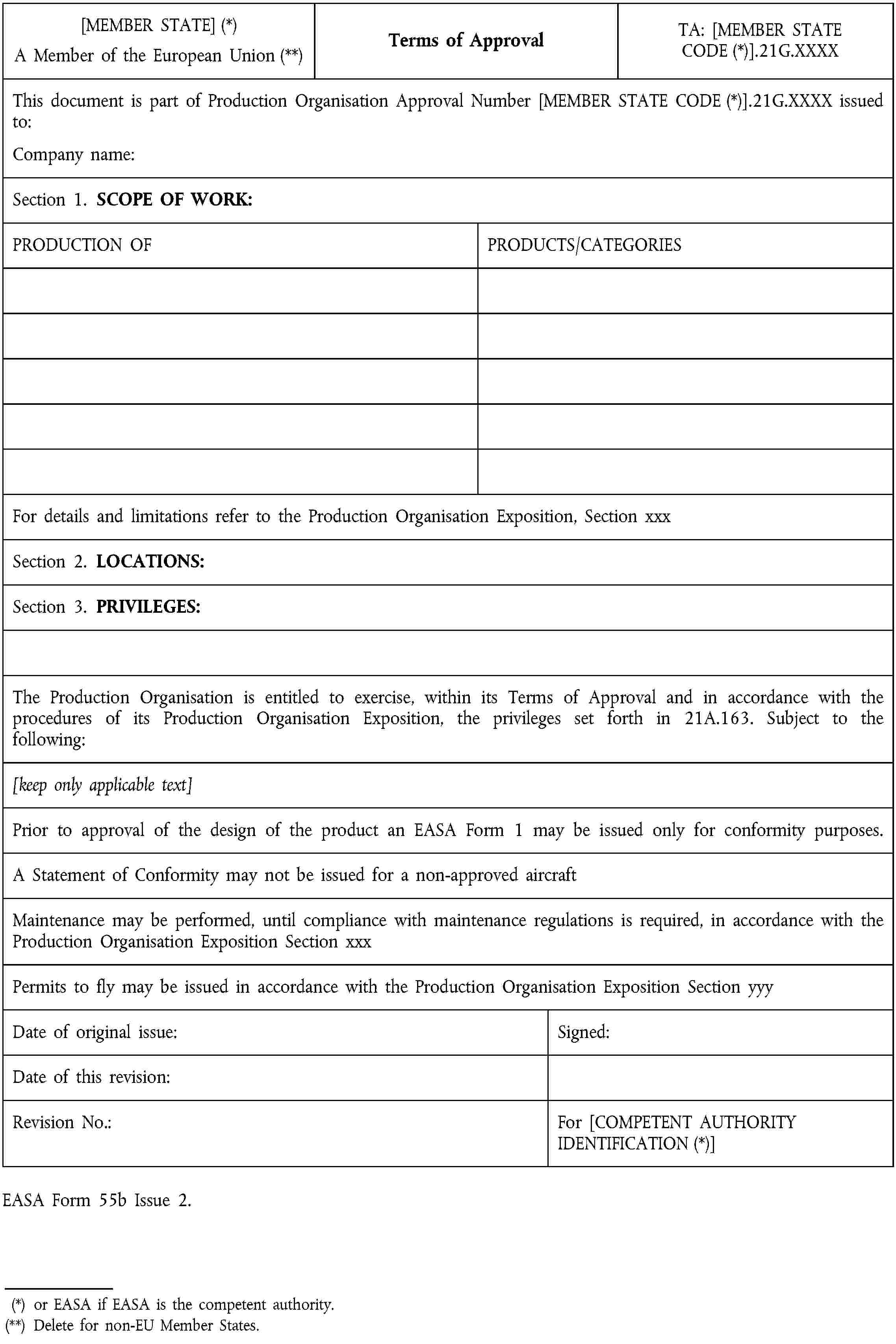 [MEMBER STATE] (*)A Member of the European Union (**)Terms of ApprovalTA: [MEMBER STATE CODE (*)].21G.XXXXThis document is part of Production Organisation Approval Number [MEMBER STATE CODE (*)].21G.XXXX issued to:Company name:Section 1. SCOPE OF WORK:PRODUCTION OFPRODUCTS/CATEGORIESFor details and limitations refer to the Production Organisation Exposition, Section xxxSection 2. LOCATIONS:Section 3. PRIVILEGES:The Production Organisation is entitled to exercise, within its Terms of Approval and in accordance with the procedures of its Production Organisation Exposition, the privileges set forth in 21A.163. Subject to the following:[keep only applicable text]Prior to approval of the design of the product an EASA Form 1 may be issued only for conformity purposes.A Statement of Conformity may not be issued for a non-approved aircraftMaintenance may be performed, until compliance with maintenance regulations is required, in accordance with the Production Organisation Exposition Section xxxPermits to fly may be issued in accordance with the Production Organisation Exposition Section yyyDate of original issue:Signed:Date of this revision:Revision No.:For [COMPETENT AUTHORITY IDENTIFICATION (*)]EASA Form 55b Issue 2.(*) or EASA if EASA is the competent authority.(**) Delete for non-EU Member States.