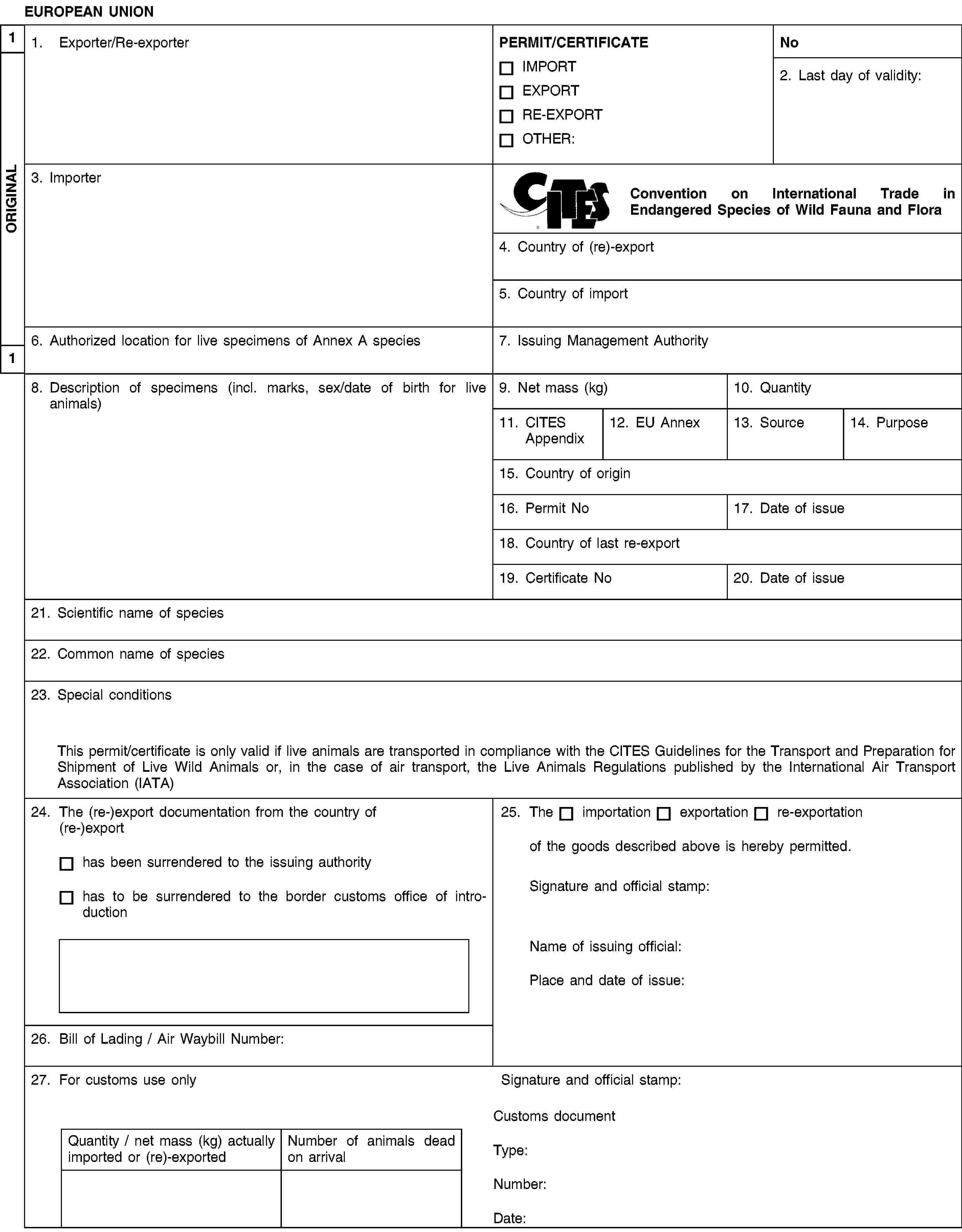 EUROPEAN UNION1. Exporter/Re-exporterPERMIT/CERTIFICATEIMPORTEXPORTRE-EXPORTOTHER:No2. Last day of validity:3. ImporterConvention on International Trade in Endangered Species of Wild Fauna and Flora4. Country of (re)-export5. Country of import6. Authorized location for live specimens of Annex A species7. Issuing Management Authority8. Description of specimens (incl. marks, sex/date of birth for live animals)9. Net mass (kg)10. Quantity11. CITES Appendix12. EU Annex13. Source14. Purpose15. Country of origin16. Permit No17. Date of issue18. Country of last re-export19. Certificate No20. Date of issue21. Scientific name of species22. Common name of species23. Special conditionsThis permit/certificate is only valid if live animals are transported in compliance with the CITES Guidelines for the Transport and Preparation for Shipment of Live Wild Animals or, in the case of air transport, the Live Animals Regulations published by the International Air Transport Association (IATA)24. The (re-)export documentation from the country of (re-)exporthas been surrendered to the issuing authorityhas to be surrendered to the border customs office of introduction25. Theimportationexportationre-exportationof the goods described above is hereby permitted.Signature and official stamp:Name of issuing official:Place and date of issue:26. Bill of Lading / Air Waybill Number:27. For customs use onlySignature and official stamp:Quantity / net mass (kg) actually imported or (re)-exportedNumber of animals dead on arrivalCustoms documentType:Number:Date:1ORIGINAL1