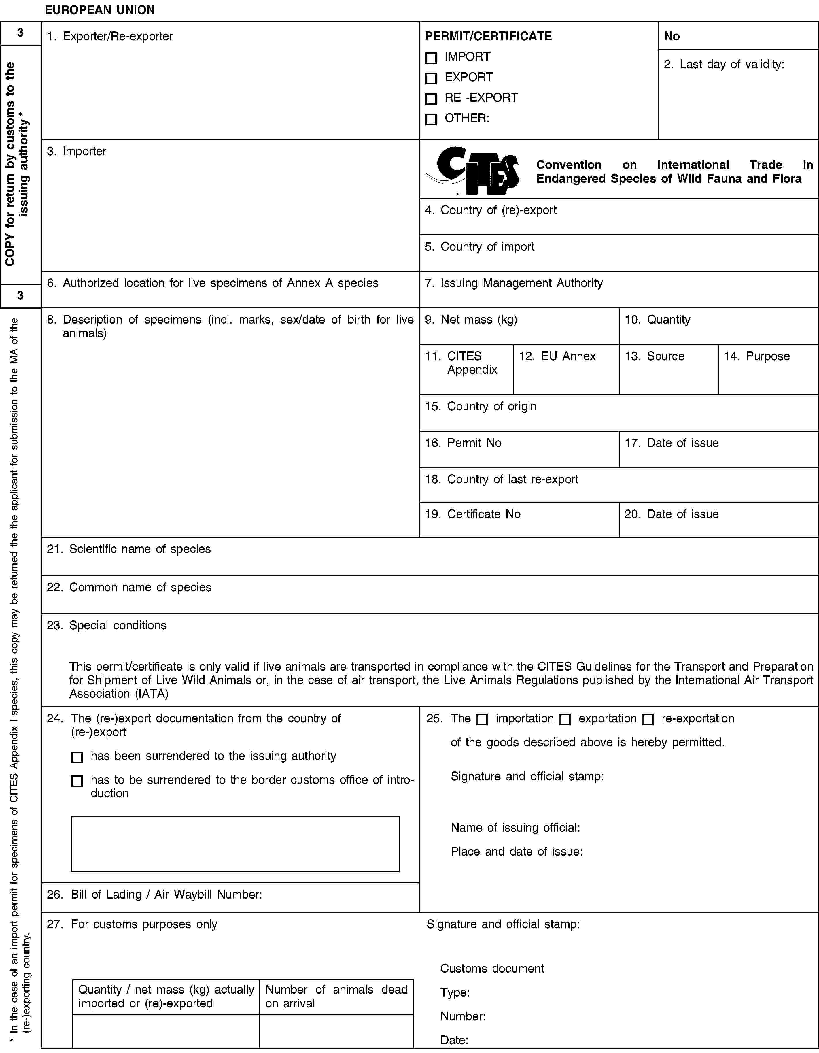 EUROPEAN UNION1. Exporter/Re-exporterPERMIT/CERTIFICATEIMPORTEXPORTRE -EXPORTOTHER:No2. Last day of validity:3. ImporterConvention on International Trade in Endangered Species of Wild Fauna and Flora4. Country of (re)-export5. Country of import6. Authorized location for live specimens of Annex A species7. Issuing Management Authority8. Description of specimens (incl. marks, sex/date of birth for live animals)9. Net mass (kg)10. Quantity11. CITES Appendix12. EU Annex13. Source14. Purpose15. Country of origin16. Permit No17. Date of issue18. Country of last re-export19. Certificate No20. Date of issue21. Scientific name of species22. Common name of species23. Special conditionsThis permit/certificate is only valid if live animals are transported in compliance with the CITES Guidelines for the Transport and Preparation for Shipment of Live Wild Animals or, in the case of air transport, the Live Animals Regulations published by the International Air Transport Association (IATA)24. The (re-)export documentation from the country of (re-)exporthas been surrendered to the issuing authorityhas to be surrendered to the border customs office of introduction25. Theimportationexportationre-exportationof the goods described above is hereby permitted.Signature and official stamp:Name of issuing official:Place and date of issue:26. Bill of Lading / Air Waybill Number:27. For customs purposes onlySignature and official stamp:Quantity / net mass (kg) actually imported or (re)-exportedNumber of animals dead on arrivalCustoms documentType:Number:Date:3COPY for return by customs to the issuing authority *3* In the case of an import permit for specimens of CITES Appendix I species, this copy may be returned the the applicant for submission to the MA of the (re-)exporting country.