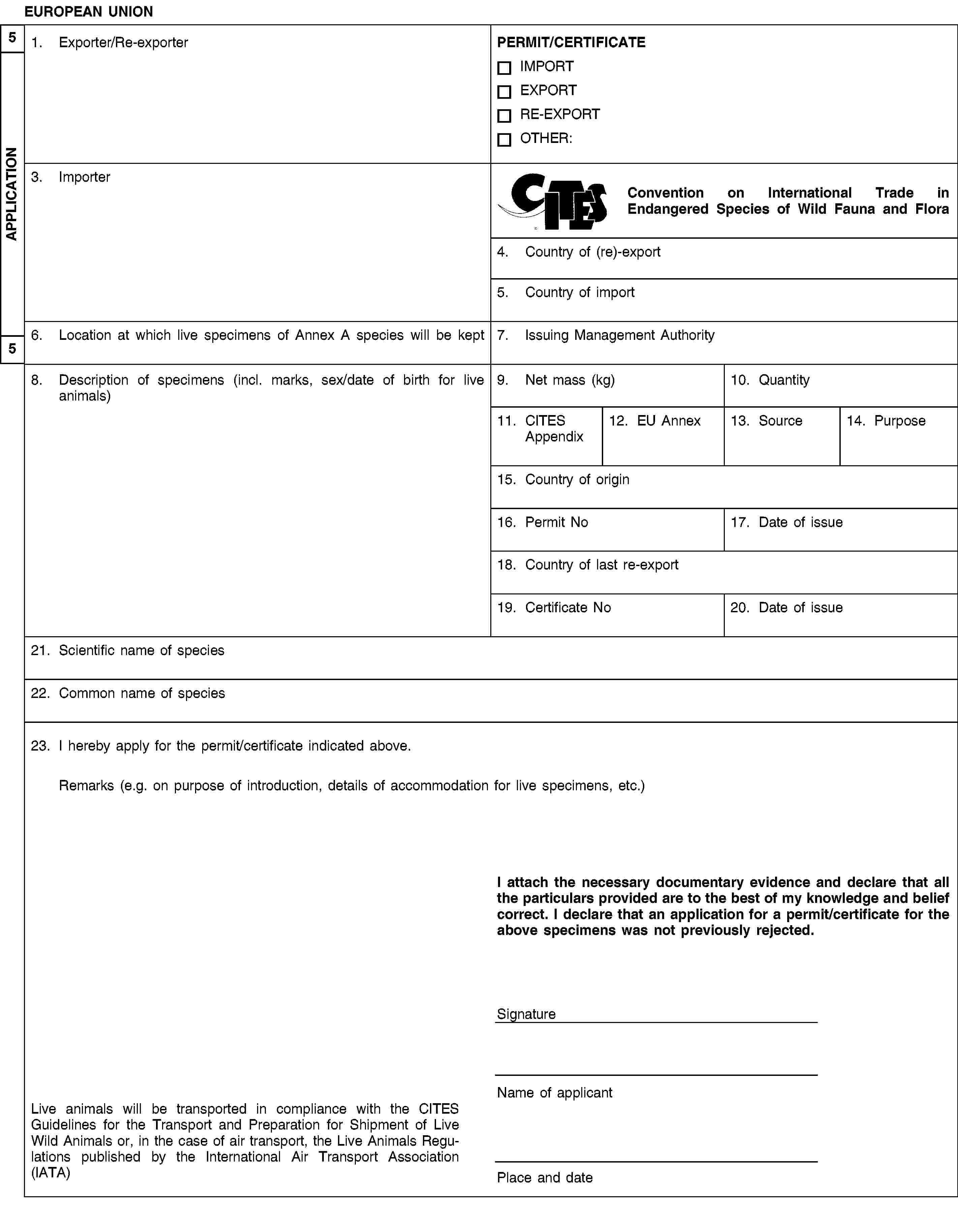 EUROPEAN UNION1. Exporter/Re-exporterPERMIT/CERTIFICATEIMPORTEXPORTRE-EXPORTOTHER:3. ImporterConvention on International Trade in Endangered Species of Wild Fauna and Flora4. Country of (re)-export5. Country of import6. Location at which live specimens of Annex A species will be kept7. Issuing Management Authority8. Description of specimens (incl. marks, sex/date of birth for live animals)9. Net mass (kg)10. Quantity11. CITES Appendix12. EU Annex13. Source14. Purpose15. Country of origin16. Permit No17. Date of issue18. Country of last re-export19. Certificate No20. Date of issue21. Scientific name of species22. Common name of species23. I hereby apply for the permit/certificate indicated above.Remarks (e.g. on purpose of introduction, details of accommodation for live specimens, etc.)I attach the necessary documentary evidence and declare that all the particulars provided are to the best of my knowledge and belief correct. I declare that an application for a permit/certificate for the above specimens was not previously rejected.SignatureName of applicantLive animals will be transported in compliance with the CITES Guidelines for the Transport and Preparation for Shipment of Live Wild Animals or, in the case of air transport, the Live Animals Regulations published by the International Air Transport Association (IATA)Place and date5APPLICATION5