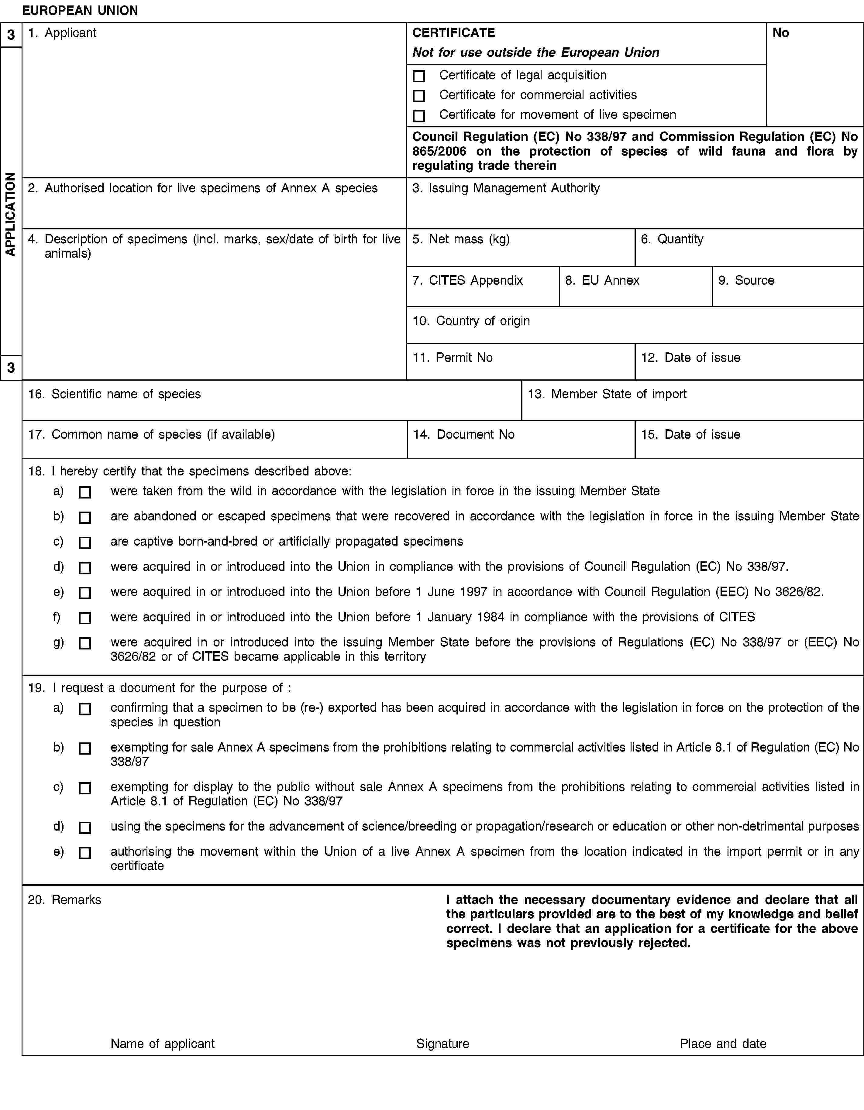 3APPLICATION3EUROPEAN UNION1. ApplicantCERTIFICATENot for use outside the European UnionNoCertificate of legal acquisitionCertificate for commercial activitiesCertificate for movement of live specimenCouncil Regulation (EC) No 338/97 and Commission Regulation (EC) No 865/2006 on the protection of species of wild fauna and flora by regulating trade therein2. Authorised location for live specimens of Annex A species3. Issuing Management Authority4. Description of specimens (incl. marks, sex/date of birth for live animals)5. Net mass (kg)6. Quantity7. CITES Appendix8. EU Annex9. Source10. Country of origin11. Permit No12. Date of issue16. Scientific name of species13. Member State of import17. Common name of species (if available)14. Document No15. Date of issue18. I hereby certify that the specimens described above:a)were taken from the wild in accordance with the legislation in force in the issuing Member Stateb)are abandoned or escaped specimens that were recovered in accordance with the legislation in force in the issuing Member Statec)are captive born-and-bred or artificially propagated specimensd)were acquired in or introduced into the Union in compliance with the provisions of Council Regulation (EC) No 338/97.e)were acquired in or introduced into the Union before 1 June 1997 in accordance with Council Regulation (EEC) No 3626/82.f)were acquired in or introduced into the Union before 1 January 1984 in compliance with the provisions of CITESg)were acquired in or introduced into the issuing Member State before the provisions of Regulations (EC) No 338/97 or (EEC) No 3626/82 or of CITES became applicable in this territory19. I request a document for the purpose of:a)confirming that a specimen to be (re-) exported has been acquired in accordance with the legislation in force on the protection of the species in questionb)exempting for sale Annex A specimens from the prohibitions relating to commercial activities listed in Article 8.1 of Regulation (EC) No 338/97c)exempting for display to the public without sale Annex A specimens from the prohibitions relating to commercial activities listed in Article 8.1 of Regulation (EC) No 338/97d)using the specimens for the advancement of science/breeding or propagation/research or education or other non-detrimental purposese)authorising the movement within the Union of a live Annex A specimen from the location indicated in the import permit or in any certificate20. RemarksI attach the necessary documentary evidence and declare that all the particulars provided are to the best of my knowledge and belief correct. I declare that an application for a certificate for the above specimens was not previously rejected.Name of applicantSignaturePlace and date