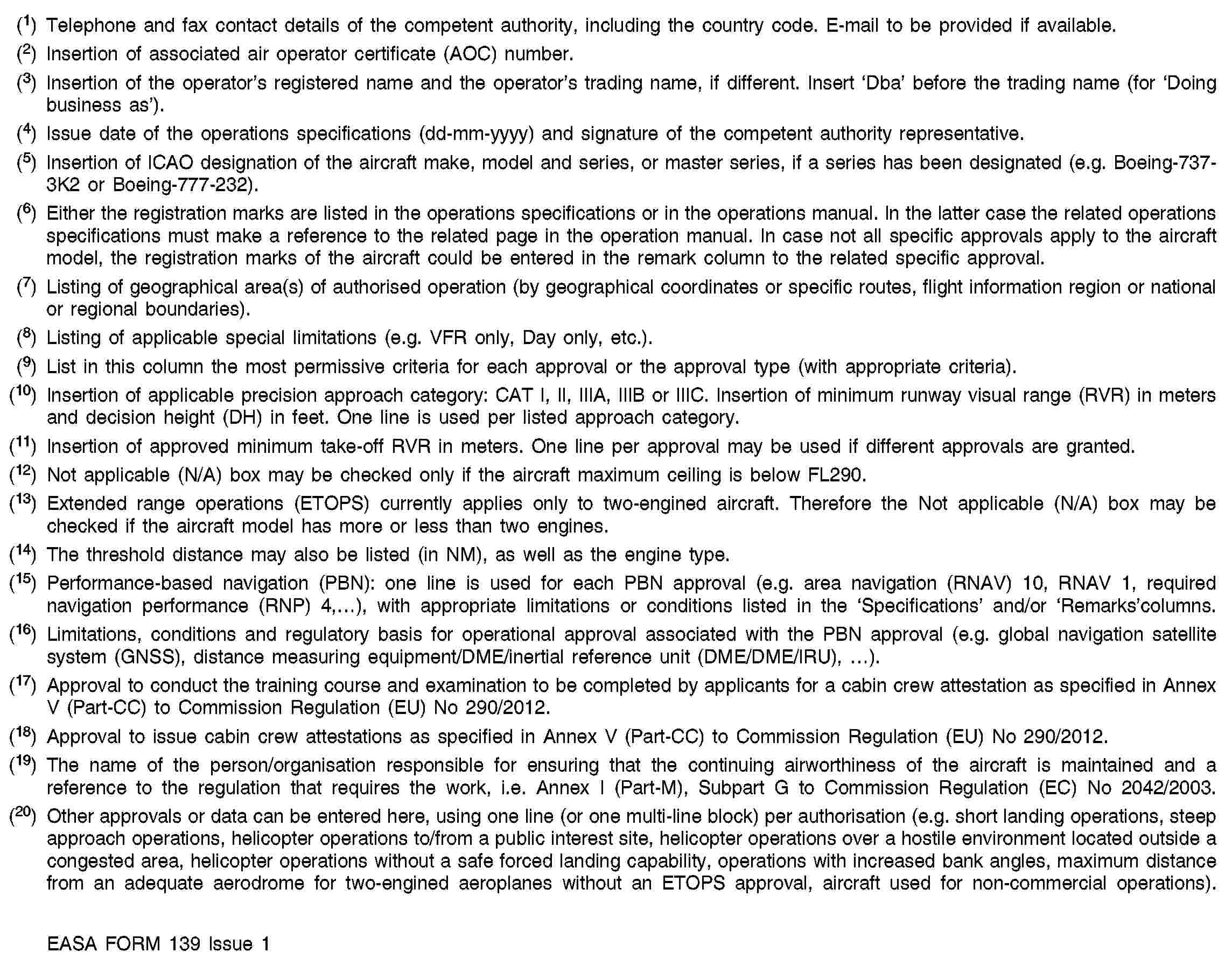 (1) Telephone and fax contact details of the competent authority, including the country code. E-mail to be provided if available.(2) Insertion of associated air operator certificate (AOC) number.(3) Insertion of the operator’s registered name and the operator’s trading name, if different. Insert ‘Dba’ before the trading name (for ‘Doing business as’).(4) Issue date of the operations specifications (dd-mm-yyyy) and signature of the competent authority representative.(5) Insertion of ICAO designation of the aircraft make, model and series, or master series, if a series has been designated (e.g. Boeing-737-3K2 or Boeing-777-232).(6) Either the registration marks are listed in the operations specifications or in the operations manual. In the latter case the related operations specifications must make a reference to the related page in the operation manual. In case not all specific approvals apply to the aircraft model, the registration marks of the aircraft could be entered in the remark column to the related specific approval.(7) Listing of geographical area(s) of authorised operation (by geographical coordinates or specific routes, flight information region or national or regional boundaries).(8) Listing of applicable special limitations (e.g. VFR only, Day only, etc.).(9) List in this column the most permissive criteria for each approval or the approval type (with appropriate criteria).(10) Insertion of applicable precision approach category: CAT I, II, IIIA, IIIB or IIIC. Insertion of minimum runway visual range (RVR) in meters and decision height (DH) in feet. One line is used per listed approach category.(11) Insertion of approved minimum take-off RVR in meters. One line per approval may be used if different approvals are granted.(12) Not applicable (N/A) box may be checked only if the aircraft maximum ceiling is below FL290.(13) Extended range operations (ETOPS) currently applies only to two-engined aircraft. Therefore the Not applicable (N/A) box may be checked if the aircraft model has more or less than two engines.(14) The threshold distance may also be listed (in NM), as well as the engine type.(15) Performance-based navigation (PBN): one line is used for each PBN approval (e.g. area navigation (RNAV) 10, RNAV 1, required navigation performance (RNP) 4,…), with appropriate limitations or conditions listed in the ‘Specifications’ and/or ‘Remarks’columns.(16) Limitations, conditions and regulatory basis for operational approval associated with the PBN approval (e.g. global navigation satellite system (GNSS), distance measuring equipment/DME/inertial reference unit (DME/DME/IRU), …).(17) Approval to conduct the training course and examination to be completed by applicants for a cabin crew attestation as specified in Annex V (Part-CC) to Commission Regulation (EU) No 290/2012.(18) Approval to issue cabin crew attestations as specified in Annex V (Part-CC) to Commission Regulation (EU) No 290/2012.(19) The name of the person/organisation responsible for ensuring that the continuing airworthiness of the aircraft is maintained and a reference to the regulation that requires the work, i.e. Annex I (Part-M), Subpart G to Commission Regulation (EC) No 2042/2003.(20) Other approvals or data can be entered here, using one line (or one multi-line block) per authorisation (e.g. short landing operations, steep approach operations, helicopter operations to/from a public interest site, helicopter operations over a hostile environment located outside a congested area, helicopter operations without a safe forced landing capability, operations with increased bank angles, maximum distance from an adequate aerodrome for two-engined aeroplanes without an ETOPS approval, aircraft used for non-commercial operations).EASA FORM 139 Issue 1