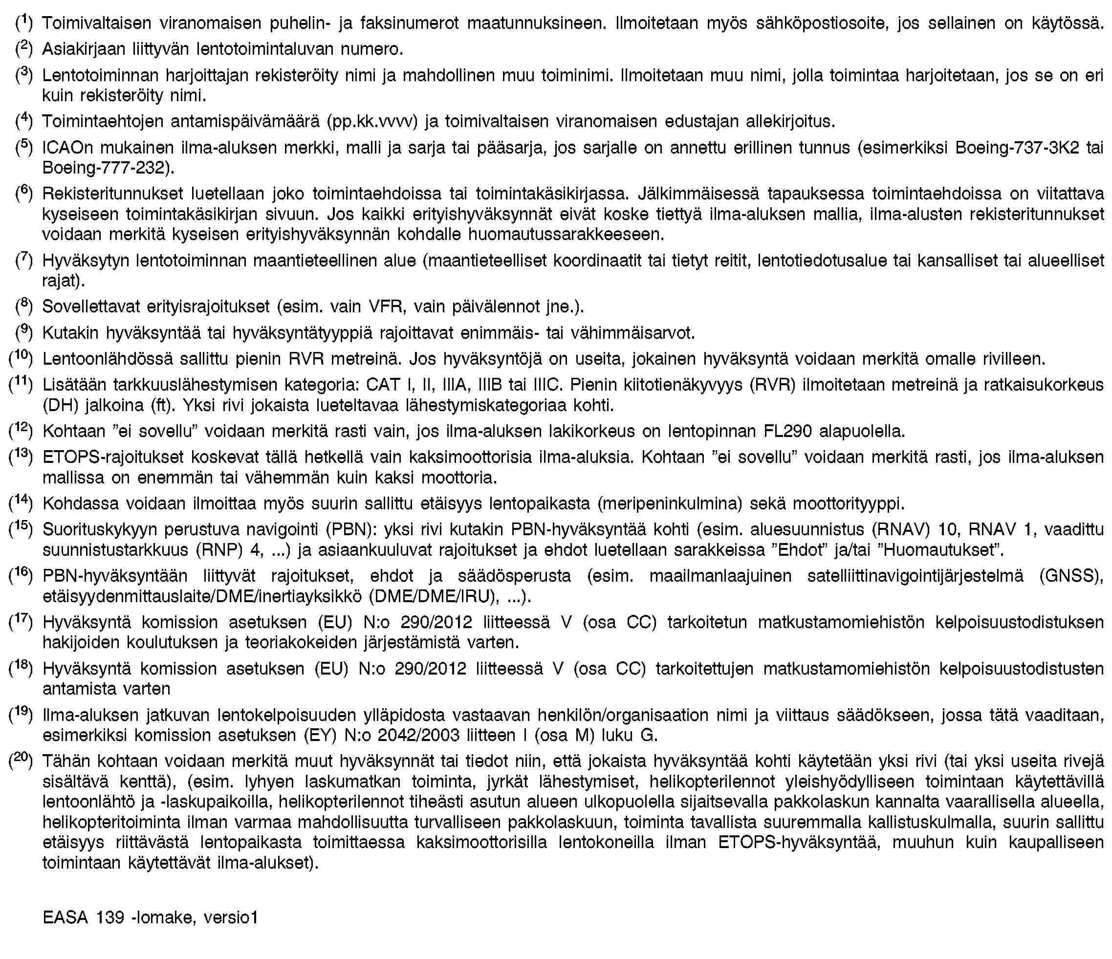 (1) Toimivaltaisen viranomaisen puhelin- ja faksinumerot maatunnuksineen. Ilmoitetaan myös sähköpostiosoite, jos sellainen on käytössä.(2) Asiakirjaan liittyvän lentotoimintaluvan numero.(3) Lentotoiminnan harjoittajan rekisteröity nimi ja mahdollinen muu toiminimi. Ilmoitetaan muu nimi, jolla toimintaa harjoitetaan, jos se on eri kuin rekisteröity nimi.(4) Toimintaehtojen antamispäivämäärä (pp.kk.vvvv) ja toimivaltaisen viranomaisen edustajan allekirjoitus.(5) ICAOn mukainen ilma-aluksen merkki, malli ja sarja tai pääsarja, jos sarjalle on annettu erillinen tunnus (esimerkiksi Boeing-737-3K2 tai Boeing-777-232).(6) Rekisteritunnukset luetellaan joko toimintaehdoissa tai toimintakäsikirjassa. Jälkimmäisessä tapauksessa toimintaehdoissa on viitattava kyseiseen toimintakäsikirjan sivuun. Jos kaikki erityishyväksynnät eivät koske tiettyä ilma-aluksen mallia, ilma-alusten rekisteritunnukset voidaan merkitä kyseisen erityishyväksynnän kohdalle huomautussarakkeeseen.(7) Hyväksytyn lentotoiminnan maantieteellinen alue (maantieteelliset koordinaatit tai tietyt reitit, lentotiedotusalue tai kansalliset tai alueelliset rajat).(8) Sovellettavat erityisrajoitukset (esim. vain VFR, vain päivälennot jne.).(9) Kutakin hyväksyntää tai hyväksyntätyyppiä rajoittavat enimmäis- tai vähimmäisarvot.(10) Lentoonlähdössä sallittu pienin RVR metreinä. Jos hyväksyntöjä on useita, jokainen hyväksyntä voidaan merkitä omalle rivilleen.(11) Lisätään tarkkuuslähestymisen kategoria: CAT I, II, IIIA, IIIB tai IIIC. Pienin kiitotienäkyvyys (RVR) ilmoitetaan metreinä ja ratkaisukorkeus (DH) jalkoina (ft). Yksi rivi jokaista lueteltavaa lähestymiskategoriaa kohti.(12) Kohtaan ”ei sovellu” voidaan merkitä rasti vain, jos ilma-aluksen lakikorkeus on lentopinnan FL290 alapuolella.(13) ETOPS-rajoitukset koskevat tällä hetkellä vain kaksimoottorisia ilma-aluksia. Kohtaan ”ei sovellu” voidaan merkitä rasti, jos ilma-aluksen mallissa on enemmän tai vähemmän kuin kaksi moottoria.(14) Kohdassa voidaan ilmoittaa myös suurin sallittu etäisyys lentopaikasta (meripeninkulmina) sekä moottorityyppi.(15) Suorituskykyyn perustuva navigointi (PBN): yksi rivi kutakin PBN-hyväksyntää kohti (esim. aluesuunnistus (RNAV) 10, RNAV 1, vaadittu suunnistustarkkuus (RNP) 4, …) ja asiaankuuluvat rajoitukset ja ehdot luetellaan sarakkeissa ”Ehdot” ja/tai ”Huomautukset”.(16) PBN-hyväksyntään liittyvät rajoitukset, ehdot ja säädösperusta (esim. maailmanlaajuinen satelliittinavigointijärjestelmä (GNSS), etäisyydenmittauslaite/DME/inertiayksikkö (DME/DME/IRU), …).(17) Hyväksyntä komission asetuksen (EU) N:o 290/2012 liitteessä V (osa CC) tarkoitetun matkustamomiehistön kelpoisuustodistuksen hakijoiden koulutuksen ja teoriakokeiden järjestämistä varten.(18) Hyväksyntä komission asetuksen (EU) N:o 290/2012 liitteessä V (osa CC) tarkoitettujen matkustamomiehistön kelpoisuustodistusten antamista varten(19) Ilma-aluksen jatkuvan lentokelpoisuuden ylläpidosta vastaavan henkilön/organisaation nimi ja viittaus säädökseen, jossa tätä vaaditaan, esimerkiksi komission asetuksen (EY) N:o 2042/2003 liitteen I (osa M) luku G.(20) Tähän kohtaan voidaan merkitä muut hyväksynnät tai tiedot niin, että jokaista hyväksyntää kohti käytetään yksi rivi (tai yksi useita rivejä sisältävä kenttä), (esim. lyhyen laskumatkan toiminta, jyrkät lähestymiset, helikopterilennot yleishyödylliseen toimintaan käytettävillä lentoonlähtö ja -laskupaikoilla, helikopterilennot tiheästi asutun alueen ulkopuolella sijaitsevalla pakkolaskun kannalta vaarallisella alueella, helikopteritoiminta ilman varmaa mahdollisuutta turvalliseen pakkolaskuun, toiminta tavallista suuremmalla kallistuskulmalla, suurin sallittu etäisyys riittävästä lentopaikasta toimittaessa kaksimoottorisilla lentokoneilla ilman ETOPS-hyväksyntää, muuhun kuin kaupalliseen toimintaan käytettävät ilma-alukset).EASA 139 -lomake, versio1