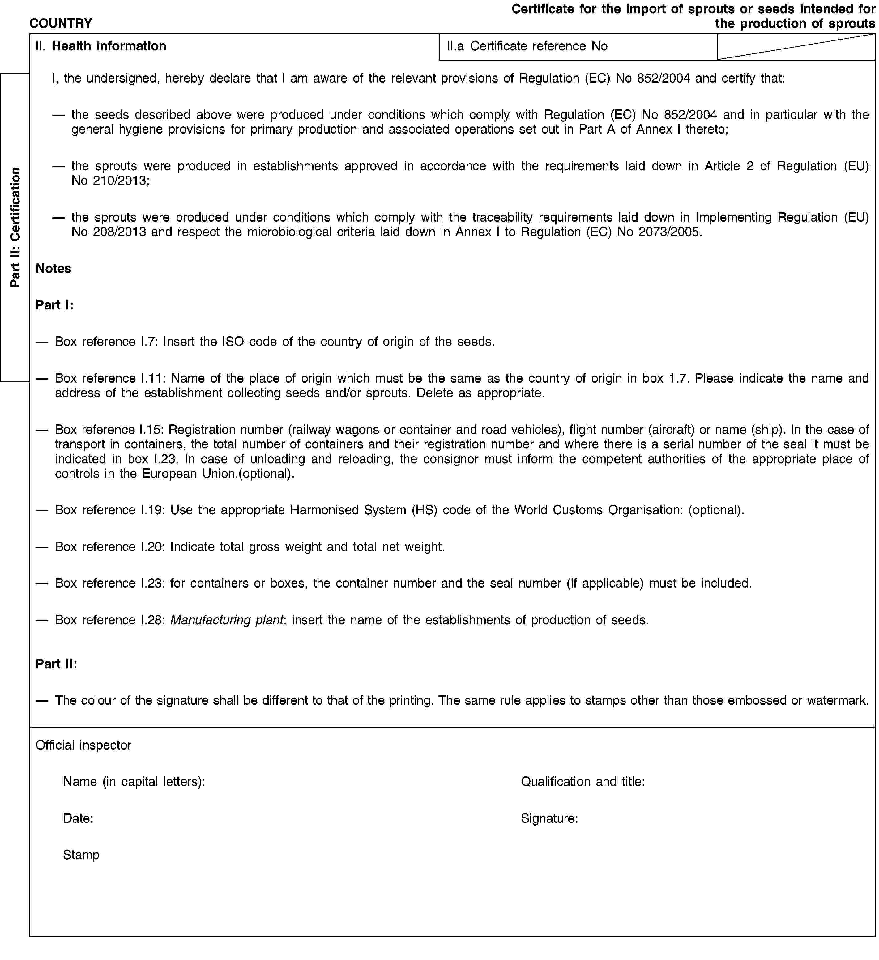 COUNTRYCertificate for the import of sprouts or seeds intended for the production of sproutsII. Health informationII.a Certificate reference NoII.1.1. I, the undersigned official inspector, hereby declare that I am aware of the relevant provisions of Regulation (EC) No 852/2004 and certify that:( 1 ) either [II.1.1. the seeds described above were produced under conditions which comply with Regulation (EC) No 852/2004 and in particular with the general hygiene provisions for primary production and associated operations set out in Part A of Annex I thereto];(1) or [II.1.1. the seeds have been sampled and tested for Enterobacteriaceae and the results did not exceed the level of 1 000 cfu/g ( 2 ). The laboratory performing the analyses is accredited according to ISO 17025 for the analyses].II.1.2. the sprouts were produced in establishments approved in accordance with the requirements laid down in Article 2 of Commission Regulation (EU) No 210/2013 ( 3 );II.1.3. the sprouts were produced under conditions which comply with the traceability requirements laid down in Commission Implementing Regulation (EU) No 208/2013 ( 4 ) and respect the microbiological criteria laid down in Annex I to Commission Regulation (EC) No 2073/2005 ( 5 ).NotesPart I:— Box reference I.7: Insert the ISO code of the country of origin of the seeds.— Box reference I.11: Name of the place of origin which must be the same as the country of origin in box 1.7. Please indicate the name and address of the establishment collecting seeds and/or sprouts. Delete as appropriate.— Box reference I.15: Registration number (railway wagons or container and road vehicles), flight number (aircraft) or name (ship). In the case of transport in containers, the total number of containers and their registration number and where there is a serial number of the seal it must be indicated in box I.23. In case of unloading and reloading, the consignor must inform the competent authorities of the appropriate place of controls in the EU (optional).— Box reference I.19: Use the appropriate Harmonised System (HS) code of the World Customs Organisation: 0704 90, 0706 90, 0708 10, 0708 20, 0708 90, 0713 10, 0713 33, 0712 34, 0712 35, 0713 39, 0713 40, 0712 50, 0712 60, 0713 90, 0910 99, 1201 10, 1201 90, 1207 50, 1207 99, 1209 10, 1209 21,1209 91, 1214 90.— Box reference I.20: Indicate total gross weight and total net weight in kg.— Box reference I.23: for containers or boxes, the container number and the seal number (if applicable) must be included.— Box reference I.28: Manufacturing plant: insert the name of the establishments of production of seeds.Part II:( 1 ) Delete as appropriate.( 2 ) For the sampling and testing, a representative sample of at least 0,5 % of the weight of the batch of seeds has been taken in sub samples of 50 g. From this sample, 5 sub-samples of 25 g, have been prepared according to ISO 6887-4:2003 and have been analysed for Enterobacteriaceae according to ISO 21528-2.( 3 ) Commission Regulation (EU) No 210/2013 of 11 March 2013 on the approval of establishments producing sprouts pursuant to Regulation (EC) No 852/2004 of the European Parliament and of the Council (OJ L 68, 12.3.2013, p. 24).( 4 ) Commission Implementing Regulation (EU) No 208/2013 of 11 March 2013 on traceability requirements for sprouts and seeds intended for the production of sprouts (OJ L 68, 12.3.2013, p. 16).( 5 ) Commission Regulation (EC) No 2073/2005 of 15 November 2005 on microbiological criteria for foodstuffs (OJ L 338, 22.12.2005, p. 1).— The colour of the signature shall be different to that of the printing. The same rule applies to stamps other than those embossed or watermark.Part II: CertificationOfficial inspectorName (in capital letters): Qualification and title:Date: Signature:Stamp