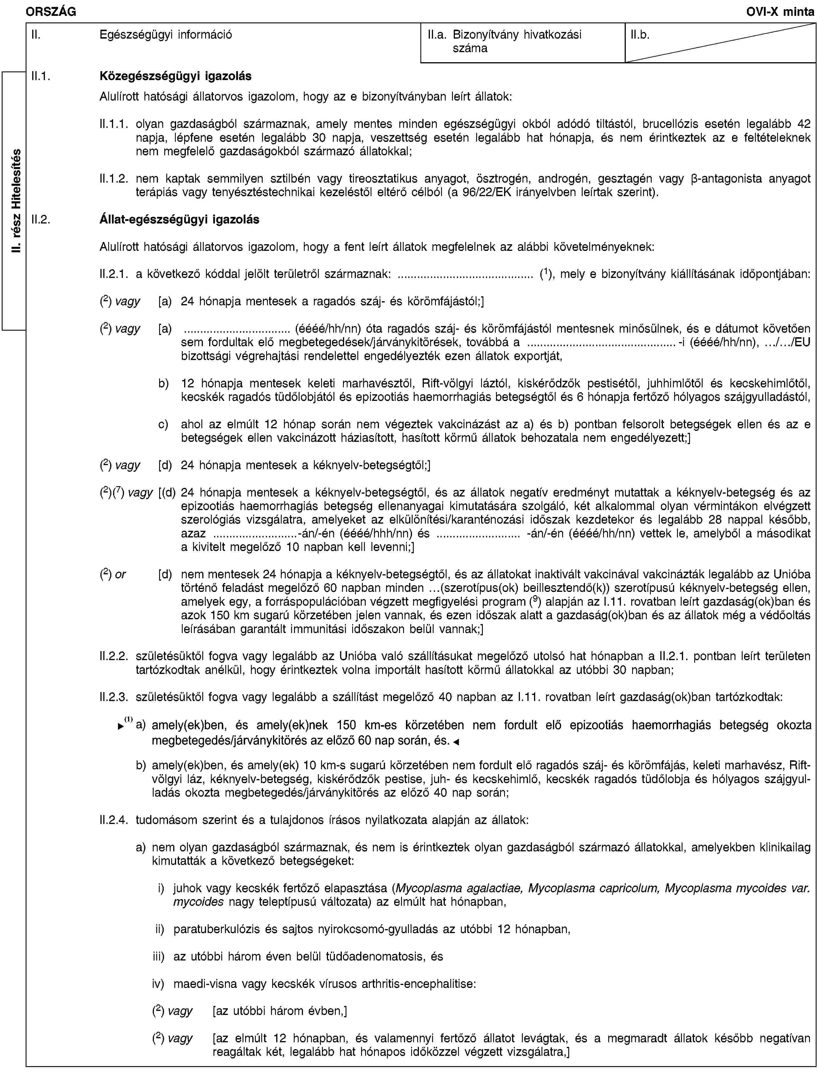 II. rész HitelesítésORSZÁGOVI-X mintaII. Egészségügyi információII.a. Bizonyítvány hivatkozási számaII.b.II.1. Közegészségügyi igazolásAlulírott hatósági állatorvos igazolom, hogy az e bizonyítványban leírt állatok:II.1.1. olyan gazdaságból származnak, amely mentes minden egészségügyi okból adódó tiltástól, brucellózis esetén legalább 42 napja, lépfene esetén legalább 30 napja, veszettség esetén legalább hat hónapja, és nem érintkeztek az e feltételeknek nem megfelelő gazdaságokból származó állatokkal;II.1.2. nem kaptak semmilyen sztilbén vagy tireosztatikus anyagot, ösztrogén, androgén, gesztagén vagy β-antagonista anyagot terápiás vagy tenyésztéstechnikai kezeléstől eltérő célból (a 96/22/EK irányelvben leírtak szerint).II.2. Állat-egészségügyi igazolásAlulírott hatósági állatorvos igazolom, hogy a fent leírt állatok megfelelnek az alábbi követelményeknek:II.2.1. a következő kóddal jelölt területről származnak: … (1), mely e bizonyítvány kiállításának időpontjában:(2) vagy [a) 24 hónapja mentesek a ragadós száj- és körömfájástól;](2) vagy [a) … (éééé/hh/nn) óta ragadós száj- és körömfájástól mentesnek minősülnek, és e dátumot követően sem fordultak elő megbetegedések/járványkitörések, továbbá a …-i (éééé/hh/nn), …/…/EU bizottsági végrehajtási rendelettel engedélyezték ezen állatok exportját,b) 12 hónapja mentesek keleti marhavésztől, Rift-völgyi láztól, kiskérődzők pestisétől, juhhimlőtől és kecskehimlőtől, kecskék ragadós tüdőlobjától és epizootiás haemorrhagiás betegségtől és 6 hónapja fertőző hólyagos szájgyulladástól,c) ahol az elmúlt 12 hónap során nem végeztek vakcinázást az a) és b) pontban felsorolt betegségek ellen és az e betegségek ellen vakcinázott háziasított, hasított körmű állatok behozatala nem engedélyezett;](2) vagy [d) 24 hónapja mentesek a kéknyelv-betegségtől;](2)(7) vagy [(d) 24 hónapja mentesek a kéknyelv-betegségtől, és az állatok negatív eredményt mutattak a kéknyelv-betegség és az epizootiás haemorrhagiás betegség ellenanyagai kimutatására szolgáló, két alkalommal olyan vérmintákon elvégzett szerológiás vizsgálatra, amelyeket az elkülönítési/karanténozási időszak kezdetekor és legalább 28 nappal később, azaz …-án/-én (éééé/hhh/nn) és … -án/-én (éééé/hh/nn) vettek le, amelyből a másodikat a kivitelt megelőző 10 napban kell levenni;](2) or [d) nem mentesek 24 hónapja a kéknyelv-betegségtől, és az állatokat inaktivált vakcinával vakcinázták legalább az Unióba történő feladást megelőző 60 napban minden …(szerotípus(ok) beillesztendő(k)) szerotípusú kéknyelv-betegség ellen, amelyek egy, a forráspopulációban végzett megfigyelési program (9) alapján az I.11. rovatban leírt gazdaság(ok)ban és azok 150 km sugarú körzetében jelen vannak, és ezen időszak alatt a gazdaság(ok)ban és az állatok még a védőoltás leírásában garantált immunitási időszakon belül vannak;]II.2.2. születésüktől fogva vagy legalább az Unióba való szállításukat megelőző utolsó hat hónapban a II.2.1. pontban leírt területen tartózkodtak anélkül, hogy érintkeztek volna importált hasított körmű állatokkal az utóbbi 30 napban;II.2.3. születésüktől fogva vagy legalább a szállítást megelőző 40 napban az I.11. rovatban leírt gazdaság(ok)ban tartózkodtak:a) amely(ek)ben, és amely(ek)nek 150 km-es körzetében nem fordult elő epizootiás haemorrhagiás betegség okozta megbetegedés/járványkitörés az előző 40 nap során, ésb) amely(ek)ben, és amely(ek) 10 km-s sugarú körzetében nem fordult elő ragadós száj- és körömfájás, keleti marhavész, Rift-völgyi láz, kéknyelv-betegség, kiskérődzők pestise, juh- és kecskehimlő, kecskék ragadós tüdőlobja és hólyagos szájgyulladás okozta megbetegedés/járványkitörés az előző 40 nap során;II.2.4. tudomásom szerint és a tulajdonos írásos nyilatkozata alapján az állatok:a) nem olyan gazdaságból származnak, és nem is érintkeztek olyan gazdaságból származó állatokkal, amelyekben klinikailag kimutatták a következő betegségeket:i) juhok vagy kecskék fertőző elapasztása (Mycoplasma agalactiae, Mycoplasma capricolum, Mycoplasma mycoides var. mycoides nagy teleptípusú változata) az elmúlt hat hónapban,ii) paratuberkulózis és sajtos nyirokcsomó-gyulladás az utóbbi 12 hónapban,iii) az utóbbi három éven belül tüdőadenomatosis, ésiv) maedi-visna vagy kecskék vírusos arthritis-encephalitise:(2) vagy [az utóbbi három évben,](2) vagy [az elmúlt 12 hónapban, és valamennyi fertőző állatot levágtak, és a megmaradt állatok később negatívan reagáltak két, legalább hat hónapos időközzel végzett vizsgálatra,]