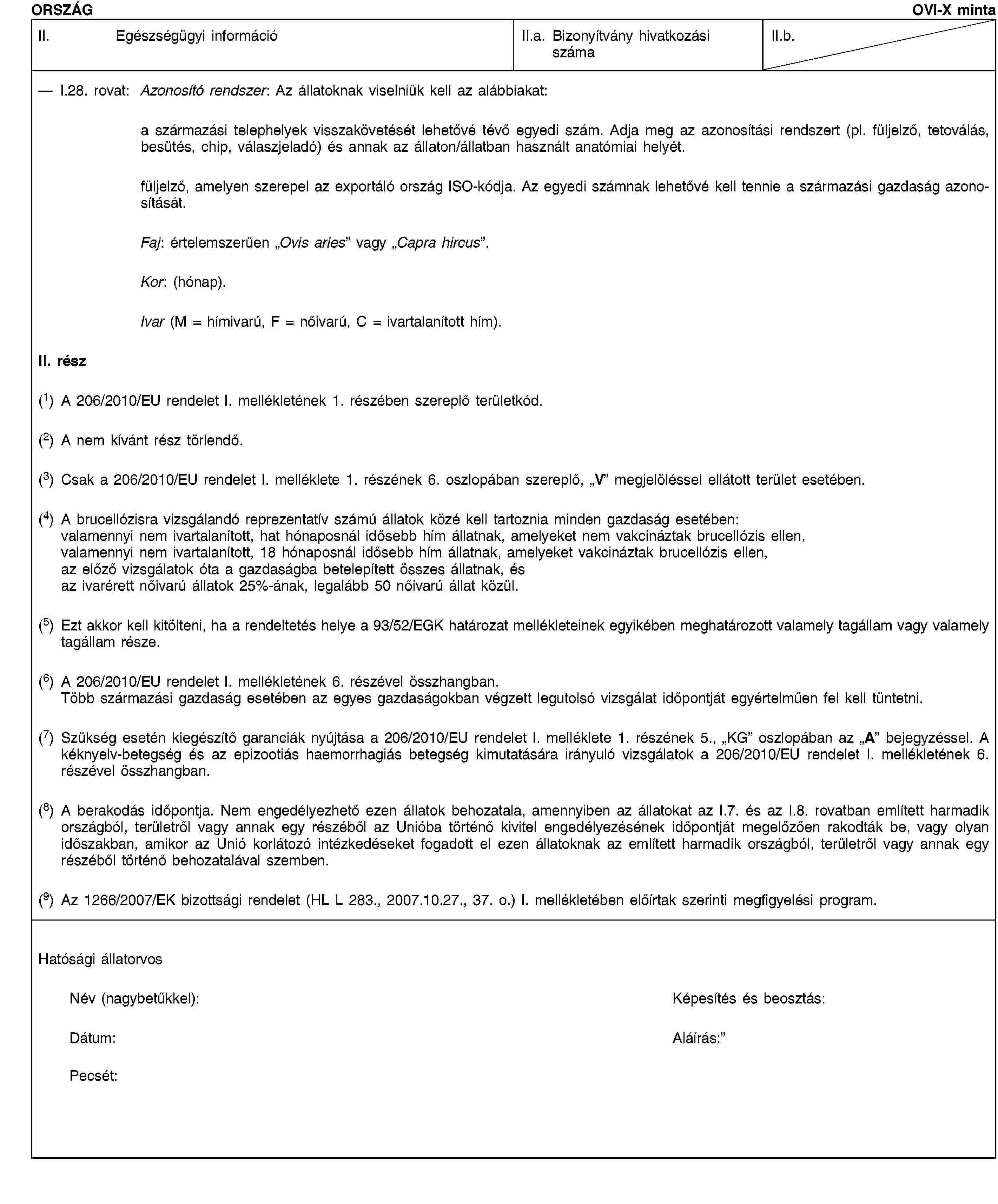 ORSZÁGOVI-X mintaII. Egészségügyi információII.a. Bizonyítvány hivatkozási számaII.b.I.28. rovat: Azonosító rendszer: Az állatoknak viselniük kell az alábbiakat:a származási telephelyek visszakövetését lehetővé tévő egyedi szám. Adja meg az azonosítási rendszert (pl. füljelző, tetoválás, besütés, chip, válaszjeladó) és annak az állaton/állatban használt anatómiai helyét.füljelző, amelyen szerepel az exportáló ország ISO-kódja. Az egyedi számnak lehetővé kell tennie a származási gazdaság azonosítását.Faj: értelemszerűen „Ovis aries” vagy „Capra hircus”.Kor: (hónap).Ivar (M = hímivarú, F = nőivarú, C = ivartalanított hím).II. rész(1) A 206/2010/EU rendelet I. mellékletének 1. részében szereplő területkód.(2) A nem kívánt rész törlendő.(3) Csak a 206/2010/EU rendelet I. melléklete 1. részének 6. oszlopában szereplő, „V” megjelöléssel ellátott terület esetében.(4) A brucellózisra vizsgálandó reprezentatív számú állatok közé kell tartoznia minden gazdaság esetében:valamennyi nem ivartalanított, hat hónaposnál idősebb hím állatnak, amelyeket nem vakcináztak brucellózis ellen,valamennyi nem ivartalanított, 18 hónaposnál idősebb hím állatnak, amelyeket vakcináztak brucellózis ellen,az előző vizsgálatok óta a gazdaságba betelepített összes állatnak, ésaz ivarérett nőivarú állatok 25%-ának, legalább 50 nőivarú állat közül.(5) Ezt akkor kell kitölteni, ha a rendeltetés helye a 93/52/EGK határozat mellékleteinek egyikében meghatározott valamely tagállam vagy valamely tagállam része.(6) A 206/2010/EU rendelet I. mellékletének 6. részével összhangban.Több származási gazdaság esetében az egyes gazdaságokban végzett legutolsó vizsgálat időpontját egyértelműen fel kell tüntetni.(7) Szükség esetén kiegészítő garanciák nyújtása a 206/2010/EU rendelet I. melléklete 1. részének 5., „KG” oszlopában az „A” bejegyzéssel. A kéknyelv-betegség és az epizootiás haemorrhagiás betegség kimutatására irányuló vizsgálatok a 206/2010/EU rendelet I. mellékletének 6. részével összhangban.(8) A berakodás időpontja. Nem engedélyezhető ezen állatok behozatala, amennyiben az állatokat az I.7. és az I.8. rovatban említett harmadik országból, területről vagy annak egy részéből az Unióba történő kivitel engedélyezésének időpontját megelőzően rakodták be, vagy olyan időszakban, amikor az Unió korlátozó intézkedéseket fogadott el ezen állatoknak az említett harmadik országból, területről vagy annak egy részéből történő behozatalával szemben.(9) Az 1266/2007/EK bizottsági rendelet (HL L 283., 2007.10.27., 37. o.) I. mellékletében előírtak szerinti megfigyelési program.Hatósági állatorvosNév (nagybetűkkel):Képesítés és beosztás:Dátum:Aláírás:Pecsét: