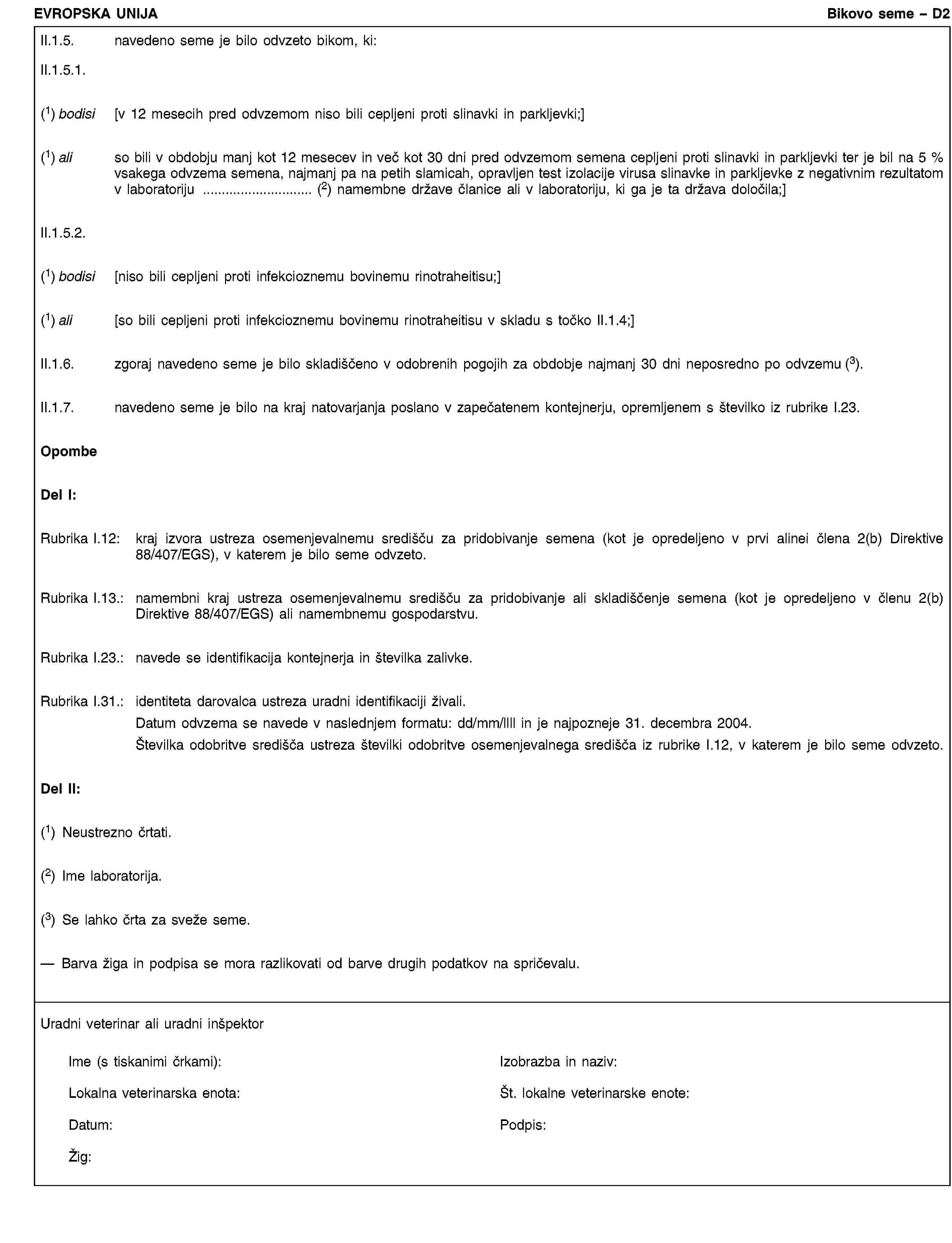 EVROPSKA UNIJABikovo seme – D2II.1.5. navedeno seme je bilo odvzeto bikom, ki:II.1.5.1.(1) bodisi [v 12 mesecih pred odvzemom niso bili cepljeni proti slinavki in parkljevki;](1) ali so bili v obdobju manj kot 12 mesecev in več kot 30 dni pred odvzemom semena cepljeni proti slinavki in parkljevki ter je bil na 5 % vsakega odvzema semena, najmanj pa na petih slamicah, opravljen test izolacije virusa slinavke in parkljevke z negativnim rezultatom v laboratoriju … (2) namembne države članice ali v laboratoriju, ki ga je ta država določila;]II.1.5.2.(1) bodisi [niso bili cepljeni proti infekcioznemu bovinemu rinotraheitisu;](1) ali [so bili cepljeni proti infekcioznemu bovinemu rinotraheitisu v skladu s točko II.1.4;]II.1.6. zgoraj navedeno seme je bilo skladiščeno v odobrenih pogojih za obdobje najmanj 30 dni neposredno po odvzemu (3).II.1.7. navedeno seme je bilo na kraj natovarjanja poslano v zapečatenem kontejnerju, opremljenem s številko iz rubrike I.23.OpombeDel I:Rubrika I.12: kraj izvora ustreza osemenjevalnemu središču za pridobivanje semena (kot je opredeljeno v prvi alinei člena 2(b) Direktive 88/407/EGS), v katerem je bilo seme odvzeto.Rubrika I.13.: namembni kraj ustreza osemenjevalnemu središču za pridobivanje ali skladiščenje semena (kot je opredeljeno v členu 2(b) Direktive 88/407/EGS) ali namembnemu gospodarstvu.Rubrika I.23.: navede se identifikacija kontejnerja in številka zalivke.Rubrika I.31.: identiteta darovalca ustreza uradni identifikaciji živali.Datum odvzema se navede v naslednjem formatu: dd/mm/llll in je najpozneje 31. decembra 2004.Številka odobritve središča ustreza številki odobritve osemenjevalnega središča iz rubrike I.12, v katerem je bilo seme odvzeto.Del II:(1) Neustrezno črtati.(2) Ime laboratorija.(3) Se lahko črta za sveže seme.— Barva žiga in podpisa se mora razlikovati od barve drugih podatkov na spričevalu.Uradni veterinar ali uradni inšpektorIme (s tiskanimi črkami):Izobrazba in naziv:Lokalna veterinarska enota:Št. lokalne veterinarske enote:Datum:Podpis:Žig: