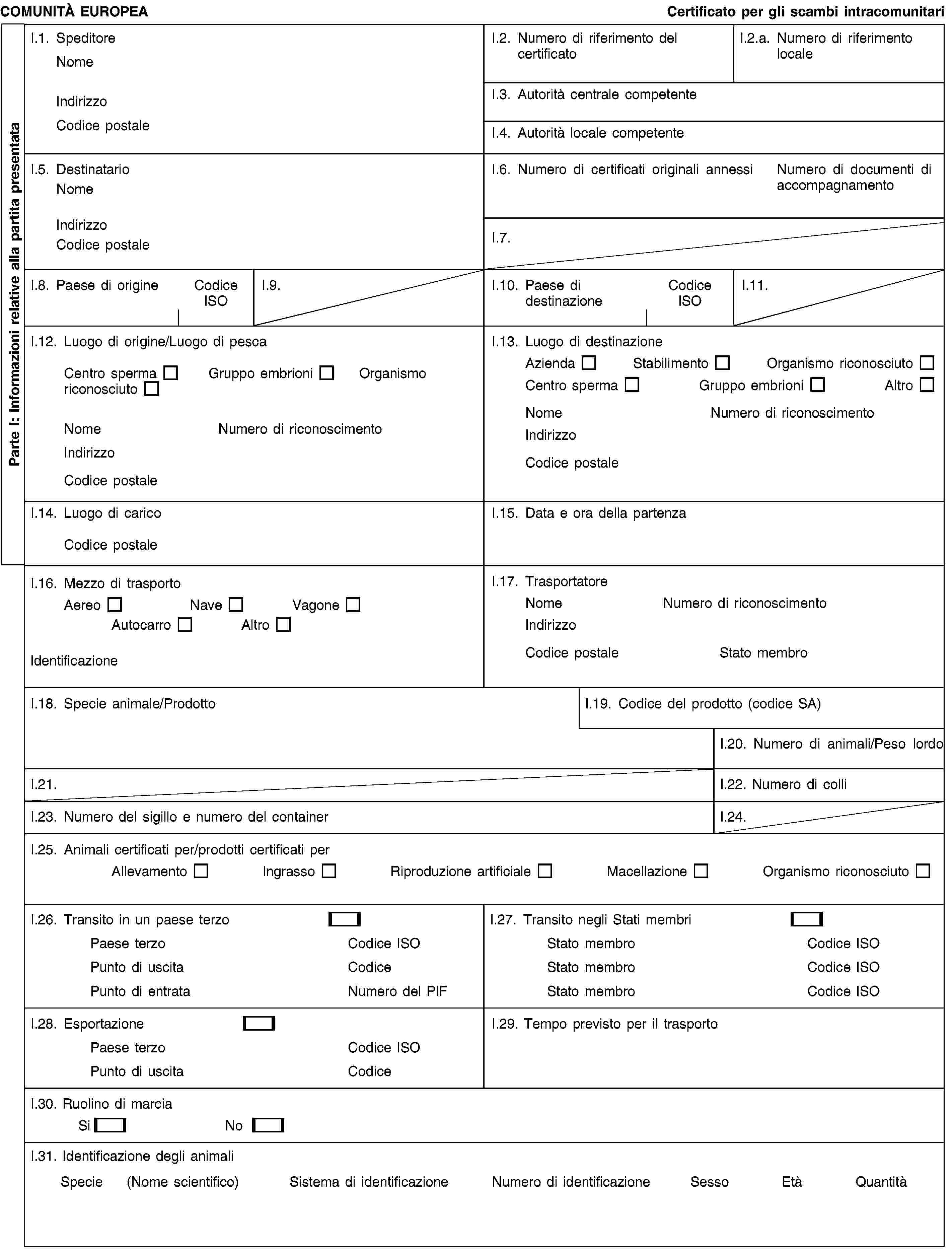Parte I: Informazioni relative alla partita presentataCOMUNITÀ EUROPEACertificato per gli scambi intracomunitariI.1. SpeditoreNomeIndirizzoCodice postaleI.2. Numero di riferimento del certificatoI.2.a. Numero di riferimento localeI.3. Autorità centrale competenteI.4. Autorità locale competenteI.5. DestinatarioNomeIndirizzoCodice postaleI.6. Numero di certificati originali annessiNumero di documenti di accompagnamentoI.7.I.8. Paese di origineCodice ISOI.9.I.10. Paese di destinazioneCodice ISOI.11.I.12. Luogo di origine/Luogo di pescaCentro spermaGruppo embrioniOrganismo riconosciutoNomeNumero di riconoscimentoIndirizzoCodice postaleI.13. Luogo di destinazioneAziendaStabilimentoOrganismo riconosciutoCentro spermaGruppo embrioniAltroNomeNumero di riconoscimentoIndirizzoCodice postaleI.14. Luogo di caricoCodice postaleI.15. Data e ora della partenzaI.16. Mezzo di trasportoAereoNaveVagoneAutocarroAltroIdentificazioneI.17. TrasportatoreNomeNumero di riconoscimentoIndirizzoCodice postaleStato membroI.18. Specie animale/ProdottoI.19. Codice del prodotto (codice SA)I.20. Numero di animali/Peso lordoI.21.I.22. Numero di colliI.23. Numero del sigillo e numero del containerI.24.I.25. Animali certificati per/prodotti certificati perAllevamentoIngrassoRiproduzione artificialeMacellazioneOrganismo riconosciutoI.26. Transito in un paese terzoPaese terzoCodice ISOPunto di uscitaCodicePunto di entrataNumero del PIFI.27. Transito negli Stati membriStato membroCodice ISOStato membroCodice ISOStato membroCodice ISOI.28. EsportazionePaese terzoCodice ISOPunto di uscitaCodiceI.29. Tempo previsto per il trasportoI.30. Ruolino di marciaSiNoI.31. Identificazione degli animaliSpecie (Nome scientifico)Sistema di identificazioneNumero di identificazioneSessoEtàQuantità